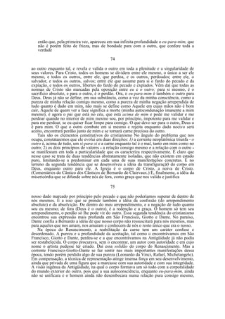então que, pela primeira vez, apareceu em sua infinita profundidade o eu-para-mim, que
não é porém feito de frieza, mas de bondade para com o outro, que confere toda a
verdade
74
ao outro enquanto tal, e revela e valida o outro em toda a plenitude e a singularidade de
seus valores. Para Cristo, todos os homens se dividem entre ele mesmo, o único a ser ele
mesmo, e todos os outros, entre ele, que perdoa, e os outros, perdoados; entre ele, o
salvador, e todos os outros, salvos; entre ele que assume para si o fardo do pecado e da
expiação, e todos os outros, libertos do fardo do pecado e expiados. Vêm daí que todas as
normas de Cristo são marcadas pela oposição entre eu e o outro: para si mesmo, é o
sacrifício absoluto, e para o outro, é o perdão. Ora, o eu-para-mim é também o outro para
Deus. Deus já não se define, em sua substância, como a voz da minha consciência, como a
pureza de minha relação comigo mesmo, como a pureza de minha negação arrependida de
tudo quanto é dado em mim, não mais se define como Aquele em cujas mãos não é bom
cair, Aquele de quem ver a face significa a morte (minha autocondenação imanente a mim
mesmo), é agora o pai que está no céu, que está acima de mim e pode me validar e me
perdoar quando no interior de mim mesmo sou, por princípio, impotente para me validar e
para me perdoar, se eu quiser ficar limpo para comigo. O que devo ser para o outro, Deus o
é para mim. O que o outro combate em si mesmo e rejeita enquanto dado nocivo será
aceito, encontrará perdão junto de mim e se tornará carne preciosa do outro.
Tais são os elementos constitutivos do cristianismo No ângulo do problema que nos
ocupa, constataremos que ele evolui em duas direções: 1) a corrente neoplatônica triunfa - o
outro é, acima de tudo, um si-para-si e a carne enquanto tal é o mal, tanto em mim como no
outro; 2) os dois princípios de valores - a relação consigo mesmo e a relação com o outro se manifestam em toda a particularidade que os caracteriza respectivamente. É claro que
nesse caso se trata de duas tendências abstratamente isoladas, que não existem em estado
puro, limitando-se a predominar em cada uma de suas manifestações concretas. É no
terreno da segunda tendência que se desenvolveu a idéia da transfiguraçà0 do corpo em
Deus, enquanto outro para ele. A Igreja é o corpo de Cristo, a noiva de Cristo.
(Comentários do Cântico dos Cânticos de Bernardo de Clairvaux.) E, finalmente, a idéia da
misericórdia que se difunde sobre nós de fora, como graça que nos valida e justifica
75
nosso dado marcado por princípio pelo pecado e que não poderíamos superar de dentro de
nós mesmos. É a isso que se prende também a idéia da confissão (do arrependimento
absoluto) e da absolvição. De dentro do meu arrependimento, e a negação de tudo quanto
sou eu mesmo; de fora (Deus é o outro), é a redenção e a graça. O homem só tem seu
arrependimento, o perdão só lhe pode vir do outro. Essa segunda tendência do cristianismo
encontrou sua expressão mais profunda em São Francisco, Giotto e Dante. No paraíso,
Dante confia a Bernardo a idéia de que nosso corpo não ressuscitará para nós mesmos, mas
para aqueles que nos amam, nos amaram e conhecem de nós o rosto único que era o nosso.
Na época do Renascimento, a reabilitação da carne tem um caráter confuso e
desordenado. A pureza e a profundidade da aceitação, tal como o encontrávamos em São
Francisco, Giotto e Dante, perdeu-se e a que encontrávamos na Antigüidade já não podia
ser restabelecida. O corpo procurava, sem o encontrar, um autor com autoridade e em cujo
nome o artista pudesse ter criado. Daí essa solidão do corpo do Renascimento. Mas a
corrente Francisco-Giotto-Dante se faz sentir nas mais importantes manifestações dessa
época, tendo porém perdido algo de sua pureza (Leonardo da Vinci, Rafael, Michelangelo).
Em compensação, a técnica de representação atinge imensa força em seu desenvolvimento,
ainda que privada de uma figura que a marcasse com sua autoridade e com sua integridade.
A visão ingênua da Antigüidade, na qual o corpo formava um só todo com a corporalidade
do mundo exterior do outro, pois que a sua autoconsciência, enquanto eu-para-mim, ainda
não se unificara e o homem ainda não desembocara numa relação pura consigo mesmo,

 