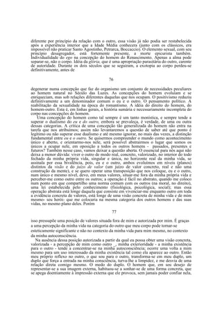 diferente por princípio da relação com o outro, essa visão já não podia ser restabelecida
após a experiência interior que a Idade Média conhecera (junto com os clássicos, era
impossível não praticar Santo Agostinho, Petrarca, Boccaccio). O elemento sexual, com seu
princípio desagregador, está fortemente presente, a morte epicurista também.
Individualidade do ego na concepção do homem do Renascimento. Apenas a alma pode
separar-se, não o corpo. Idéia da glória, que é uma apropriação parasitária do outro, carente
de autoridade. Durante os dois séculos que se seguiram, a exotopia ao corpo perdeu-se
definitivamente, antes de
76
degenerar numa concepção que faz do organismo um conjunto de necessidades peculiares
ao homem natural no Século das Luzes. As concepções do homem evoluíam e se
enriqueciam, mas sob relações diferentes daquelas que nos ocupam. O positivismo reduziu
definitivamente a um denominador comum o eu e o outro. O pensamento político. A
reabilitação da sexualidade na época do romantismo. A idéia do direito do homem, do
homem-outro. Esta é, em linhas gerais, a história sumária e necessariamente incompleta do
corpo nas concepções do homem.
Uma concepção do homem como tal sempre é um tanto monística, e sempre tende a
superar o dualismo do eu e do outro, embora se prevaleça, é verdade, de uma ou outra
dessas categorias. A crítica de uma concepção tão generalizada do homem não entra na
tarefa que nos atribuímos; assim não levantaremos a questão de saber até que ponto é
legítimo ou não superar esse dualismo e até mesmo ignorar, no mais das vezes, a distinção
fundamental entre eu e o outro. Se quisermos compreender o mundo como acontecimento
único e aberto, e orientarmo-nos nele, será possível abstrairmos o lugar que somos os
únicos a ocupar nele, em oposição a todos os outros homens - passados, presentes e
futuros? Também nesse caso, vamos deixar a questão aberta. O essencial para nós aqui não
deixa a menor dúvida: viver o outro de modo real, concreto, valorizado, no interior do todo
fechado da minha própria vida, singular e única, no horizonte real da minha vida, se
assinala por essa bivalência, pois, eu e o outro, ambos evoluímos em níveis (planos)
distintos da visão e do juízo de valor (um juízo de valor concreto, real e não uma
construção da mente), e se quero operar uma transposição que nos coloque, eu e o outro,
num único e mesmo nível, devo, em meus valores, situar-me fora da minha própria vida e
perceber-me como outro entre os outros; a operação é fácil no abstrato, quando me coloco
num ponto em que compartilho uma norma comum com os outros (na moral, no direito),
uma lei estabelecida pelo conhecimento (fisiológica, psicológica, social); mas essa
operação abstrata está longe daquela que consiste em vivenciar-me enquanto outro em toda
a evidência concreta de valores, está longe de uma visão concreta de minha vida e de mim
mesmo- seu herói- que me colocaria na mesma categoria dos outros homens e das suas
vidas, no mesmo plano deles. Porém
77
isso pressupõe uma posição de valores situada fora de mim e autorizada por mim. É graças
a uma percepção da minha vida na categoria do outro que meu corpo pode tornar-se
esteticamente significante e não no contexto da minha vida para mim mesmo, no contexto
da minha autoconsciência.
Na ausência dessa posição autorizada a partir da qual eu possa obter uma visão concreta,
valorizada - a percepção de mim como outro _, minha exterioridade - a minha existência
para o outro - tende a concentrar-se na minha autoconsciência; ocorre uma volta a mim
mesmo para um uso interessado da minha existência tal como ela aparece ao outro. Então
meu próprio reflexo no outro, o que sou para o outro, transforma-se em meu duplo, um
duplo que força a entrada na minha consciência, turva-lhe a limpidez, e me desvia de uma
relação direta comigo mesmo. O medo do duplo. O homem que, em seu desejo de
representar-se a sua imagem externa, habituou-se a sonhar-se de uma forma concreta, que
se apega doentiamente à impressão externa que ele provoca, sem jamais poder confiar nela,

 