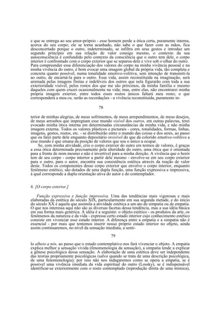 e que se entrega ao seu amor-próprio - esse homem perde a ótica certa, puramente interna,
acerca do seu corpo; ele se torna acanhado, não sabe o que fazer com as mãos, fica
desconcertado porque o outro, indeterminado, se infiltra em seus gestos e introduz um
segundo princípio em sua relação de valor consigo mesmo, o contexto da sua
autoconsciência é confundido pelo contexto da consciência que o outro tem dele, o corpo
interior é confrontado com o corpo exterior que se separou dele e vive sob o olhar do outro.
Para compreender essa diferenciação dos valores do corpo na minha vivência pessoal e na
minha vivência do outro, é bom evocar uma imagem global da própria vida, tão completa e
concreta quanto possível, numa tonalidade emotivo-volitiva, sem intenção de transmiti-la
ao outro, de encarná-la para o outro. Essa vida, assim reconstituída na imaginação, será
animada pelas imagens finitas e indeléveis dos outros que nela figurarão com toda a sua
exterioridade visível, pelos rostos dos que me são próximos, da minha família e mesmo
daqueles com quem cruzei ocasionalmente na vida; mas, entre elas, não encontrarei minha
própria imagem exterior, entre todos esses rostos únicos faltará meu rosto; o que
corresponderá a meu eu, serão as recordações - a vivência reconstituída, puramente in78
terior de minhas alegrias, de meus sofrimentos, de meus arrependimentos, de meus desejos,
de meus arroubos que impregnam esse mundo visível dos outros, em outras palavras, terei
evocado minha ótica interna em determinadas circunstâncias da minha vida, e não minha
imagem externa. Todos os valores plásticos e picturais - cores, tonalidades, formas, linhas,
imagens, gestos, rostos, etc. - se distribuirão entre o mundo das coisas e dos seres, ao passo
que eu farei parte dele enquanto depositário invisível do que dá colorido emotivo-volitivo a
esse mundo e que emana da posição de valores que sou o único a ocupar.
Se, com minha atividade, crio o corpo exterior do outro em termos de valores, é graças
a essa ótica determinada precisamente pela alteridade do outro, uma ótica que é orientada
para a frente de mim mesmo e não é invertível para a minha direção. A vivência que o herói
tem de seu corpo - corpo interior a partir dele mesmo - envolve-se em seu corpo exterior
para o outro, para o autor, encontra sua consistência estética através da reação de valor
deste. Todos os componentes desse corpo exterior que envolve o corpo interior, enquanto
fenômeno estético, são dotados de uma dupla função, uma função expressiva e impressiva,
à qual corresponde a dupla orientação ativa do autor e do contemplador.
6. [O corpo exterior.]
Função expressiva e função impressiva. Uma das tendências mais vigorosas e mais
elaboradas da estética do século XIX, particularmente em sua segunda metade, e do início
do século XX é aquela que assimila a atividade estética a um ato de simpatia ou de empatia.
O que nos interessa aqui não são as diversas facetas dessa tendência, mas a sua idéia básica
em sua forma mais genérica. A idéia é a seguinte: o objeto estético - os produtos da arte, os
fenômenos da natureza e da vida - expressa certo estado interior cujo conhecimento estético
consiste em vivenciar esse estado interior. A diferença entre a empatia e a simpatia não é
essencial - por mais que tentemos inserir nosso próprio estado interior no objeto, ainda
assim continuaremos, no nível da sensação imediata, a senti79
lo alheio a nós, ao passo que o estado contemplativo nos fará vivenciar o objeto. A empatia
explica melhor a sensação vivida (fenomenologia da sensação), a simpatia tende a explicar
a gênese psicológica dessa sensação. A elaboração de uma estética deve ser independente
das teorias propriamente psicológicas (salvo quando se trata de uma descrição psicológica,
de uma fenomenologia); por isso não nos indagaremos como se opera a empatia, se é
possível uma vivência imediata da vida espiritual do outro (Lossky), se é indispensável
identificar-se exteriormente com o rosto contemplado (reprodução direta de uma mímica),

 