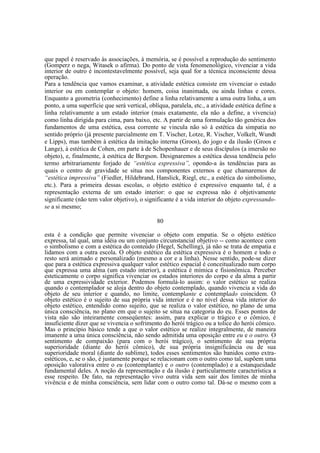 que papel é reservado às associações, à memória, se é possível a reprodução do sentimento
(Gomperz o nega, Witasek o afirma). Do ponto de vista fenomenológico, vivenciar a vida
interior de outro é incontestavelmente possível, seja qual for a técnica inconsciente dessa
operação.
Para a tendência que vamos examinar, a atividade estética consiste em vivenciar o estado
interior ou em contemplar o objeto: homem, coisa inanimada, ou ainda linhas e cores.
Enquanto a geometria (conhecimento) define a linha relativamente a uma outra linha, a um
ponto, a uma superfície que será vertical, oblíqua, paralela, etc., a atividade estética define a
linha relativamente a um estado interior (mais exatamente, ela não a define, a vivencia)
como linha dirigida para cima, para baixo, etc. A partir de uma formulação tão genérica dos
fundamentos de uma estética, essa corrente se vincula não só à estética da simpatia no
sentido próprio (já presente parcialmente em T. Vischer, Lotze, R. Vischer, Volkelt, Wundt
e Lipps), mas também à estética da imitação interna (Groos), do jogo e da ilusão (Groos e
Lange), à estética de Cohen, em parte à de Schopenhauer e de seus discípulos (a imersão no
objeto), e, finalmente, à estética de Bergson. Designaremos a estética dessa tendência pelo
termo arbitrariamente forjado de “estética expressiva”, opondo-a às tendências para as
quais o centro de gravidade se situa nos componentes externos e que chamaremos de
“estética impressiva” (Fiedler, Hildebrand, Hanslick, Riegl, etc., a estética do simbolismo,
etc.). Para a primeira dessas escolas, o objeto estético é expressivo enquanto tal, é a
representação externa de um estado interior: o que se expressa não é objetivamente
significante (não tem valor objetivo), o significante é a vida interior do objeto expressandose a si mesmo;
80
esta é a condição que permite vivenciar o objeto com empatia. Se o objeto estético
expressa, tal qual, uma idéia ou um conjunto circunstancial objetivo -- como acontece com
o simbolismo e com a estética do conteúdo (Hegel, Schelling), já não se trata de empatia e
lidamos com a outra escola. O objeto estético da estética expressiva é o homem e todo o
resto será animado e personalizado (mesmo a cor e a linha). Nesse sentido, pode-se dizer
que para a estética expressiva qualquer valor estético espacial é conceitualizado num corpo
que expressa uma alma (um estado interior), a estética é mímica e fisionômica. Perceber
esteticamente o corpo significa vivenciar os estados interiores do corpo e da alma a partir
de uma expressividade exterior. Podemos formulá-lo assim: o valor estético se realiza
quando o contemplador se aloja dentro do objeto contemplado, quando vivencia a vida do
objeto de seu interior e quando, no limite, contemplante e contemplado coincidem. O
objeto estético é o sujeito de sua própria vida interior e é no nível dessa vida interior do
objeto estético, entendido como sujeito, que se realiza o valor estético, no plano de uma
única consciência, no plano em que o sujeito se situa na categoria do eu. Esses pontos de
vista não são inteiramente conseqüentes: assim, para explicar o trágico e o cômico, é
insuficiente dizer que se vivencia o sofrimento do herói trágico ou a tolice do herói cômico.
Mas o princípio básico tende a que o valor estético se realize integralmente, de maneira
imanente a uma única consciência, não sendo admitida uma oposição entre eu e o outro. O
sentimento de compaixão (para com o herói trágico), o sentimento de sua própria
superioridade (diante do herói cômico), de sua própria insignificância ou de sua
superioridade moral (diante do sublime), todos esses sentimentos são banidos como extraestéticos, e, se o são, é justamente porque se relacionam com o outro como tal, supõem uma
oposição valorativa entre o eu (contemplante) e o outro (contemplado) e a estanqueidade
fundamental deles. A noção da representação e da ilusão é particularmente característica a
esse respeito. De fato, na representação vivo outra vida sem sair dos limites de minha
vivência e de minha consciência, sem lidar com o outro como tal. Dá-se o mesmo com a

 