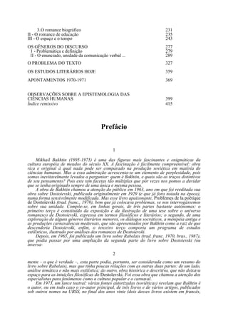 3. O romance biográfico
II - O romance de educação
III - O espaço e o tempo

231
235
243

OS GËNEROS DO DISCURSO
1 - Problemática e definição
II - O enunciado, unidade da comunicação verbal ...

277
279
289

O PROBLEMA DO TEXTO

327

OS ESTUDOS LITERÁRIOS HOJE

359

APONTAMENTOS 1970-1971

369

OBSERVAÇÕES SOBRE A EPISTEMOLOGIA DAS
CIÊNCIAS HUMANAS
Índice remissivo

399
415

Prefácio
1
Mikhail Bakhtin (1895-1975) é uma das figuras mais fascinantes e enigmáticas da
cultura européia de meados do século XX. A fascinação é facilmente compreensível: obra
rica e original à qual nada pode ser comparado na produção soviética em matéria de
ciências humanas. Mas a essa admiração acrescenta-se um elemento de perplexidade, pois
somos inevitavelmente levados a perguntar: quem é Bakhtin, e quais são os traços distintivos
de seu pensamento? Pois este tem facetas tão múltiplas que por vezes nos pomos a duvidar
que se tenha originado sempre de uma única e mesma pessoa.
A obra de Bakhtin chamou a atenção do público em 1963, ano em que foi reeditada sua
obra sobre Dostoievski, publicada originalmente em 1929 (e que já fora notada na época),
numa forma sensivelmente modificada. Mas esse livro apaixonante, Problèmes de la poétique
de Dostoïevski (trad. franc., 1970), bem que já colocava problemas, se nos interrogássemos
sobre sua unidade. Compõe-se, em linhas gerais, de três partes bastante autônomas: o
primeiro terço é constituído da exposição e da ilustração de uma tese sobre o universo
romanesco de Dostoievski, expressa em termos filosóficos e literários; o segundo, de uma
exploração de alguns gêneros literários menores, os diálogos socráticos, a menipéia antiga e
as produções carnavalescas medievais, que são apresentados por Bakhtin como a raiz de que
descenderia Dostoievski, enfim, o terceiro terço comporta um programa de estudos
estilísticos, ilustrado por análises dos romances de Dostoievski.
Depois, em 1965, foi publicado um livro sobre Rabelais (trad. franc. 1970, bras., 1987),
que podia passar por uma ampliação da segunda parte do livro sobre Dostoievski (ou
inversa2
mente – o que é verdade –, esta parte podia, portanto, ser considerada como um resumo do
livro sobre Rabelais), mas que tinha poucas relações com as outras duas partes: de um lado,
análise temática e não mais estilística; do outro, obra histórica e descritiva, que não deixava
espaço para as intuições filosóficas do Dostoïevski. Foi essa obra que chamou a atenção dos
especialistas para fenômenos como a cultura popular e o carnaval.
Em 1973, um lance teatral: várias fontes autorizadas (soviéticas) revelam que Bakhtin é
o autor, ou em todo caso o co-autor principal, de três livros e de vários artigos, publicados
sob outros nomes na URSS, no final dos anos vinte (dois desses livros existem em francês,

 