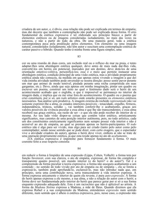 criadora de um autor, e, é óbvio, essa relação não pode ser explicada em termos de empatia;
mas daí decorre que também a contemplação não pode ser explicada dessa forma. O erro
fundamental da estética expressiva é ter elaborado seu princípio básico a partir de
elementos estéticos ou de imagens consideradas isoladamente, no mais das vezes na
natureza, e não a partir do todo da obra. De uma maneira geral, toda a estética
contemporânea peca pela predileção pelos elementos. Um elemento ou uma imagem
natural, considerados isoladamente, não têm autor e suscitam uma contemplação estética de
caráter passivo e híbrido. Quando tenho à minha frente uma figura simples, uma
83
cor ou uma reunião de duas cores, um rochedo real ou o refluxo do mar na praia, e tento
adaptar-lhes uma abordagem estética qualquer, devo antes de mais nada dar-lhes vida,
convertê-los em heróis em potencial, marcados por um destino, devo dotá-los de uma
orientação emotivo-volitiva, personificá-los; esse é o meio que permite instaurar uma
abordagem estética, condição principal de uma visão estética, mas a atividade propriamente
estética ainda não começou, na medida em que apenas estou vivendo a imagem a que dei
vida (minha atividade também pode enveredar-se noutra direção: posso sentir pavor perante
um mar que animei de modo temível, piedade perante uma rocha comprimida em suas
gargantas, etc.). Devo, ainda que seja apenas em minha imaginação, pintar um quadro ou
escrever um poema, construir um mito no qual o fenômeno dado será o herói de um
acontecimento acabado que o engloba, o que é impossível se permaneço no interior da
imagem dada, e implica que eu me situe fora do acontecimento. O quadro ou o poema que
criei constituirá, por si só, um todo artístico onde estarão presentes os elementos estéticos
necessários. Sua análise será produtiva. A imagem externa do rochedo representado não vai
somente exprimir-lhe a alma, os estados interiores possíveis - tenacidade, orgulho, firmeza,
independência, tristeza, solidão -, vai também conferir-lhe o acabamento, graças aos
valores possíveis da vivência peculiar a essa alma e que lhe são transcendentes; e essa alma
receberá sua graça estética, sua razão de ser - o que ela não pode receber do interior de si
mesma. Ao seu lado virão dispor-se coisas que contêm valor estético, artisticamente
significantes, mas carentes de uma posição interior autônoma, pois, no todo artístico, cada
um dos constituintes esteticamente significantes nem sempre possui vida interior e não é
acessível ao ato de empatia, ao qual se prestam apenas os heróis-participantes. O todo
estético não é algo para ser vivido, mas algo para ser criado (tanto pelo autor como pelo
contemplador; sendo nesse sentido que se pode dizer, com certo exagero, que o espectador
vive a atividade criadora do autor), apenas o herói deve viver, embora aí não se trate de
uma operação propriamente estética, já que esta reside apenas no ato de acabamento.
2) A estética expressiva é impotente para fornecer fundamento à forma. O mais
coerente feito a esse respeito consistia
84
em reduzir a forma à limpidez de uma expressão (Lipps, Cohen, Volkelt): a forma tem por
função favorecer, com sua clareza, o ato de empatia, expressar, de forma tão completa e
transparente quanto possível, um mundo interior (o do herói? o do autor?). Tal é a
compreensão da forma peculiar à teoria expressiva; a forma não assegura acabamento a um
conteúdo - no sentido do todo vivido por ato de empatia ou de simpatia -, ela se limita a
expressá-lo, também pode aprofundá-lo, esclarecê-lo, mas não introduz nada que, em
princípio, seria uma contribuição nova, seria transcendente à vida interior expressa. A
forma expressa unicamente o interior de quem ela reveste, é pura auto-expressão. A forma
do herói apenas expressa a ele mesmo, a sua alma, e não a relação do autor com o herói; a
forma deve ser fundamentada pelo interior do herói que parece gerar por si só a sua forma
enquanto expressão adequada dele. Este é um raciocínio que não é aplicável ao artista. A
forma da Madona Sistina expressa a Madona, a mãe de Deus. Quando dizemos que ela
expressa Rafael e a sua compreensão da Madona, entendemos expressão num sentido
diferente, num sentido que é alheio à estética expressiva, pois, nesse caso, a expressão não

 
