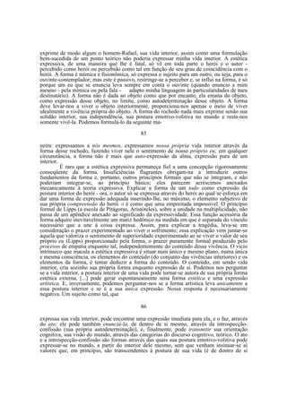 exprime de modo algum o homem-Rafael, sua vida interior, assim como uma formulação
bem-sucedida de um ponto teórico não poderia expressar minha vida interior. A estética
expressiva, de uma maneira que lhe é fatal, só vê em toda parte o herói e o autor percebido como herói ou percebido como tal em função de seu grau de coincidência com o
herói. A forma é mímica e fisionômica, só expressa o sujeito para um outro, ou seja, para o
ouvinte-contemplador; mas este é passivo, restringe-se a perceber e, se influi na forma, é só
porque um eu que se enuncia leva sempre em conta o ouvinte (quando enuncio a mim
mesmo - pela mímica ou pela fala - adapto minha linguagem às particularidades de meu
destinatário). A forma não é dada ao objeto como que por encanto, ela emana do objeto,
como expressão desse objeto, no limite, como autodeterminação desse objeto. A forma
deve levar-nos a viver o objeto interiormente, proporciona-nos apenas o meio de viver
idealmente a vivência própria do objeto. A forma do rochedo nada mais exprime senão sua
solidão interior, sua independência, sua postura emotivo-volitiva no mundo e resta-nos
somente vivê-la. Podemos formulá-lo da seguinte ma85
neira: expressamos a nós mesmos, expressamos nossa própria vida interior através da
forma desse rochedo, fazendo viver nele o sentimento de nosso próprio eu; em qualquer
circunstância, a forma não é mais que auto-expressão da alma, expressão pura de um
interior.
É raro que a estética expressiva permaneça fiel a uma concepção rigorosamente
conseqüente da forma. Insuficiências flagrantes obrigam-na a introduzir outros
fundamentos da forma e, portanto, outros princípios formais que não se integram, e não
poderiam integrar-se, ao princípio básico; eles parecem acréscimos anexados
mecanicamente à teoria expressiva. Explicar a forma de um todo como expressão da
postura interior do herói - ora, o autor só se expressa através do herói ao qual se esforça em
dar uma forma de expressão adequada inserindo-lhe, no máximo, o elemento subjetivo de
sua própria compreensão do herói -i é como que uma empreitada impossível. O princípio
formal de Lipps (a escola de Pitágoras, Aristóteles), sobre a unidade na multiplicidade, não
passa de um apêndice anexado ao significado da expressividade. Essa função acessória da
forma adquire inevitavelmente um matiz hedônico na medida em que é separada do vínculo
necessário que a une à coisa expressa. Assim, para explicar a tragédia, leva-se em
consideração o prazer experimentado ao viver o sofrimento; essa explicação vem juntar-se
àquela que valoriza o sentimento de superioridade experimentado ao se viver o valor de seu
próprio eu (Lipps) proporcionado pela forma, o prazer puramente formal produzido pelo
processo de empatia enquanto tal, independentemente do conteúdo dessa vivência. O vício
intrínseco que macula a estética expressiva é situar num único e mesmo plano, numa única
e mesma consciência, os elementos do conteúdo (do conjunto das vivências interiores) e os
elementos da forma, é tentar deduzir a forma do conteúdo. O conteúdo, em sendo vida
interior, cria sozinho sua própria forma enquanto expressão de si. Podemos nos perguntar
se a vida interior, a postura interior de uma vida pode tornar-se autora de sua própria forma
estética externa, [...] pode gerar espontaneamente uma forma estética e uma expressão
artística. E, inversamente, podemos perguntar-nos se a forma artística leva unicamente a
essa postura interior e se é a sua única expressão. Nossa resposta é necessariamente
negativa. Um sujeito como tal, que
86
expressa sua vida interior, pode encontrar uma expressão imediata para ela, e o faz, através
do ato; ele pode também enunciá-la, de dentro de si mesmo, através da introspecçãoconfissão (sua própria autodeterminação), e, finalmente, pode transmitir sua orientação
cognitiva, sua visão do mundo, através das categorias do discurso cognitivo, teórico. O ato
e a introspecção-confissão são formas através das quais sua postura emotivo-volitiva pode
expressar-se no mundo, a partir do interior dele mesmo, sem que venham insinuar-se aí
valores que, em princípio, são transcendentes à postura de sua vida (é de dentro de si

 