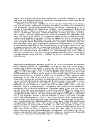 mesmo que o herói procede ao ato, ao arrependimento, à cognição). De dentro, a vida não
pode gerar uma forma esteticamente significante sem ultrapassar os limites que lhe são
próprios, sem deixar de ser ela mesma.
Tomemos o caso de Édipo. Não há nada em sua vida, pelo próprio fato de ser ele que a
vive, que não lhe seja significante no interior do contexto de valores e do sentido dessa
vida; sua postura emotivo-volitiva sempre encontra um meio de i~ expressar-se no ato (o
ato-ação e o ato-palavra), de refletir-se na confissão e no arrependimento; dentro de si
mesmo, ele não é trágico, se tomarmos essa palavra em seu significado estritamente
estético: o sofrimento, tal como é vivido concretamente, de dentro, pelo sujeito que sofre,
não é trágico; a vida não poderia encontrar, dentro de si mesma, uma expressão e uma
forma que fossem as da tragédia. Se começarmos a coincidir interiormente com Édipo,
perderemos de imediato a categoria < estética do trágico. No interior do contexto dos
valores e do sentido em que Édipo vive a sua vida, não há nada que possa estruturar a
forma da tragédia. Dentro de si mesma, uma vida não é nem trágica, nem cômica, nem bela,
nem sublime para quem a vive pessoalmente e para quem a vive através do ato de empatia.
E somente com a condição de eu ficar fora dos limites em cujo interior a alma vive a vida,
de ocupar uma posição que me coloque fora dessa alma, de dar-lhe uma carne exterior
significante e de cercá-la dos valores que são transcendentes à sua própria orientação no
mundo das coisas (seu fundo, seu âmbito de vida como ambiente e não como campo de
ação, ou horizonte), que a vida dessa alma me aparecerá numa luz trágica, assumirá uma
expressão cômica, tornar-se-á bela e sublime. Se eu me contentar em viver Édipo
(admitindo que
87
seja possível a empatia pura), em ver o que ele vê, em ouvir o que ele ouve, assistirei sem
demora à desintegração de sua expressividade externa, de seu corpo, e dos valores plásticopicturais que serviram para revestir e acabar sua vida para mim: após me terem feito
vivenciar Edipo, esses valores ficam inaptos para penetrar dentro dele, pois no mundo de
Édipo, tal como ele próprio o vive, não há seu próprio corpo exterior, não há o valor
pictural-individual de seu rosto, não há a posição plasticamente significante que seu corpo
ocupa nesta ou naquela circunstância de sua vida. No mundo de Édipo, apenas as outras
personagens de sua vida são revestidas de carne externa, e esses comparsas, rostos e
objetos, não o cercam, não constituem seu ambiente esteticamente significante, mas entram
em seu horizonte, o horizonte do sujeito da ação. E é precisamente nesse mundo do próprio
Edipo que deve realizar-se seu valor estético, segundo a teoria expressiva [il...] pois sua
construção em nós mesmos é o objetivo final da atividade estética, para o que deve
concorrer a forma. Em outras palavras, a contemplação estética deve levar-me a reconstruir
o mundo da vida, do devaneio ou do sonho, tal como eu mesmo o vivo, e no qual eu, que
sou seu herói, não estou exteriormente expresso (ver acima). Mas esse mundo só se
estrutura a partir de categorias cognitivo-éticas, e a estrutura da tragédia, da comédia, etc.,
é-lhe profundamente alheia. Se me fundo com Edipo, se perco a posição que ocupo fora
dele, o que, segundo a estética expressiva, representa o limite a que tende a atividade
estética, perco imediatamente o “trágico”, e esta atividade deixará de ser, para mim/Edipo,
uma expressão e uma forma um tanto quanto adequadas da vida com a qual me identifico;
ela se encontrará expressa mediante as palavras e os atos que o próprio Édipo realiza, mas
essas palavras e esses atos, eu os viverei apenas por dentro, do ponto de vista do sentido
real que eles têm nos acontecimentos da minha vida e não mais do ponto de vista do seu
significado estético - enquanto componente do todo artístico de uma tragédia. Se eu me
fundo com Édipo, se perco o lugar que ocupo fora dele, deixo de enriquecer o
acontecimento de sua vida, pois abandono esse novo ponto de vista que lhe é inacessível a
partir do lugar que ele é o único a ocupar, deixo de enriquecer o acontecimento da sua vida
da qual já não serei o autor-contemplador; mas, por isso mesmo, é abo88

 