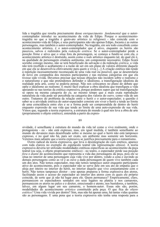 lida a tragédia que resulta precisamente desse enriquecimento fundamental que o autorcontemplador introduz no acontecimento da vida de Édipo. Porque o acontecimentotragédia no que a tragédia é gesto-ato artístico (e religioso) - não coincide com o
acontecimento-vida de Édipo, e seus participantes não são apenas Edipo, Jocasta e as outras
personagens, mas também o autor-contemplador. Na tragédia, em seu todo concebido como
acontecimento artístico, é o autor-contemplador que é ativo, enquanto os heróis são
passivos, salvos e redimidos pela redenção estética. Se o autor-contemplador perde a
posição firme e ativa que o situa fora da personagem, se começa a fundir-se com ela, o
acontecimento artístico é destruído, assim como o todo artístico enquanto tal, do qual ele é,
na qualidade de personagem criadora autônoma, um componente necessário; Edipo ficará
sozinho consigo mesmo, não se terá beneficiado da salvação e da redenção estética, a vida
não terá recebido o acabamento e a razão de ser em um plano de valores diferente daquele
em que ela se desenvolvia efetivamente para quem a vivia [...] A criação estética não tende
à repetição incessantemente recomeçada de uma vida real ou possível, que se desenrolaria
de novo em companhia dos mesmos participantes e nas mesmas categorias em que ela
tivesse sido vivida. Devemos precisar que nossas objeções não incidem sobre o realismo e
o naturalismo e que não pretendemos defender o idealismo, a transfiguração idealista da
realidade pela arte, como se poderia pensar. Não nos colocamos no plano do debate que
opõe o idealismo ao realismo. E muito fácil explicar a obra idealista que transfigura a vida
apoiando-se nas teorias da estética expressiva, porque podemos supor que tal transfiguração
se opera na mesma categoria do eu, ao mesmo tempo que a mais exata reprodução
naturalista da vida pode ser percebida na categoria dos valores do outro, como vida de um
outro. Tratamos do problema da relação entre o herói e o autor-espectador; a questão é
saber se a atividade estética do autor-espectador consiste em viver o herói e tende ao limite
de uma coincidência entre eles e se a forma pode ser compreendida de dentro do herói
enquanto expressão de sua vida que tende ao limite de uma auto-expressão de sua vida.
Vimos que, segundo a teoria expressiva, a estrutura do mundo à qual nos leva a obra de arte
(propriamente o objeto estético), entendida a partir da expres89
sividade, é semelhante à estrutura do mundo da vida tal como a vivo realmente, onde o
protagonista - eu - não está expresso, mas, em igual medida, é também semelhante ao
mundo do devaneio mais desenfreado sobre si mesmo no qual o herói não está tampouco
expresso, e no qual não há, para ser exato, um ambiente mas somente um horizonte.
Veremos mais adiante que a teoria expressiva se justifica precisamente para o romantismo.
O erro radical da teoria expressiva, que leva à desintegração do todo estético, aparece
com toda clareza no exemplo do espetáculo teatral (da representação cênica). A teoria
expressiva deveria ter utilizado modalidades estéticas específicas ao acontecimento da peça
teatral (ou seja, o objeto propriamente estético) - no teatro, o espectador perde sua posição
fora e diante do acontecimento que representa a vida das personagens da peça, pois ele se
situa no interior de uma personagem cuja vida vive por dentro, vendo a cena e ouvindo as
demais personagens como as vê e as ouve a dada personagem de quem vive também cada
um dos atos. Não temos espectador, mas não temos tampouco autor enquanto participante
ativo do acontecimento, pois o espectador não se serve dele em seu ato de empatia que o
aloja por inteiro no interior do herói, no interior daquilo que vive conjuntamente com o
herói. Não temos tampouco diretor - este apenas preparou a forma expressiva dos atores,
facilitando assim o acesso do espectador ao interior dos atores com os quais ele próprio
coincide, de sorte que já não há lugar para ele. Quem permanece? Empiricamente, claro,
permanecem os espectadores sentados em seus lugares na platéia e nos camarotes,
permanecem os atores no palco e o diretor, emocionado e atento, nos bastidores, e também,
talvez, em algum lugar em seu camarote, o homem-autor. Essas não são, porém,
modalidades do acontecimento artístico constituído pela peça. O que fica do objeto
estético? Uma vida vivida por dentro? Sim, mas não há apenas uma, há tantas vidas quantas
são as personagens. E uma pena que a teoria expressiva não tenha uma resposta para a

 
