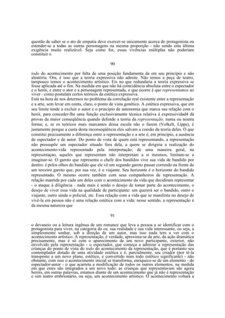 questão de saber se o ato de empatia deve exercer-se unicamente acerca do protagonista ou
estender-se a todas as outras personagens na mesma proporção - não sendo esta última
exigência muito realizável. Seja como for, essas vivências múltiplas não poderiam
constituir o
90
todo do acontecimento por falta de uma posição fundamenta da em seu princípio e não
aleatória. Ora, é isso que a teoria expressiva não admite. Não temos a peça de teatro,
tampouco temos o acontecimento artístico. Eis no que redundaria a teoria expressiva se
fosse aplicada até o fim. Na medida em que não há coincidência absoluta entre o espectador
e o herói, e entre o ator e a personagem representada, o que ocorre é que representamos ao
viver - como postulam certos teóricos da estética expressiva.
Está na hora de nos determos no problema da correlação real existente entre a representação
e a arte, sem levar em conta, claro, o ponto de vista genético. A estética expressiva, que em
seu limite tende a excluir o autor e o princípio de autonomia que marca sua relação com o
herói, para conceder-lhe uma função exclusivamente técnica relativa à expressividad4 dá
provas da maior conseqüência quando defende a teoria da representação, numa ou noutra
forma; e, se os teóricos mais marcantes dessa escola não o fazem (Volkelt, Lipps), é
justamente porque a custa desta inconseqüência eles salvam a coesão da teoria deles. O que
constitui precisamente a diferença entre a representação e a arte é, em princípio, a ausência
de espectador e de autor. Do ponto de vista de quem está representando, a representação
não pressupõe um espectador situado fora dela, a quem se dirigiria a realização do
acontecimento-vida representado pela interpretação; de uma maneira geral, na
representaçao, aqueles que representam não interpretam a si mesmos, limitam-se a
imaginar-se. O garoto que representa o chefe dos bandidos vive sua vida de bandido por
dentro: é pelos olhos do bandido que ele vê um segundo garoto passar correndo na frente de
um terceiro garoto que, por sua vez, é o viajante. Seu horizonte é o horizonte do bandido
representado. O mesmo ocorre também com seus companheiros de representação. A
relação mantida por cada um deles com o acontecimento da vida que decidiram representar
- o ataque à diligência - nada mais é senão o desejo de tomar parte do acontecimento, o
desejo de viver essa vida na qualidade de participante: um quererá ser o bandido, outro o
viajante, outro ainda o policial, etc. Essa relação com a vida que se manifesta no desejo de
vivê-la em pessoa não é uma relação estética com a vida; nesse sentido, a representação é
da mesma natureza que
91
o devaneio ou a leitura ingênua de um romance que leva a pessoa a se identificar com o
protagonista para viver, na categoria do eu, sua realidade e sua vida interessante, ou seja, a
simplesmente sonhar, sob a direção de um autor, mas isso nada tem a ver com o
acontecimento artístico. A representação, é verdade, aproxima-se da arte, da ação dramática
precisamente, mas é só com o aparecimento de um novo participante, exterior, não
envolvido pela representação - o espectador, que começa a admirar a representação das
crianças do ponto de vista do todo do acontecimento da representação, que é portanto seu
contemplador dotado de uma atividade estética e é, parcialmente, seu criador (por tê-la
transposto a um novo plano, estético, e convertido num todo estético significante) - não
obstante, com isso o acontecimento inicial se transforma, enriquece-se de um elemento - do
espectador-autor - o que acarreta a modificação de todos os outros elementos, na medida
em que estes são integrados a um novo todo: as crianças que representavam são agora
heróis, em outras palavras, estamos diante de um acontecimento que já não é representação
e sim teatro embrionário, ou seja, um acontecimento artístico. O acontecimento voltará a

 