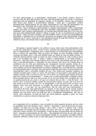 ser uma representação se o participante, renunciando à sua função estética, deixar-se
envolver por ela, pelo fato de haver ali uma vida interessante para ser vivida, e começar a
participar dela na qualidade de segundo viajante ou de bandido, embora seja necessário
bem menos para anular o acontecimento artístico - basta que o espectador, mesmo
permanecendo empiricamente em seu lugar, identifique-se com uma das personagens em
particular e que, formando um só todo com ela, trate de viver essa vida imaginária.
Assim, o que é imanente à representação é a própria representação e não a modalidade
estética que pode ser introduzida nela pela atividade contemplativa do espectador-contemplador, mas a própria representação e os meninos que brincam nada têm a ver com isso,
pois esse valor propriamente estético é alheio ao jogo. Se eles se encontrassem na pele de
um “herói”, talvez tivessem sentido o que Devuchkine sentia, ele que fora profundamente
humilhado e ofendido por se reconhecer em pessoa na imagem cuja representação Gogol
fornecera em O capote, onde ele se vira subitamente herói de uma obra satírica. O que há,
afinal de contas, em comum entre a representação e a arte?
92
Há apenas o aspecto negativo: em ambos os casos, temos uma vida representada e não
a vida real, ainda que ela, para - sermos exatos, somente seja representada na arte, ao passo
que na interpretação é imaginada, pois a representação só é instaurada pela contemplação
ativa e criativa do espectador. Que ela possa ser objeto de uma atividade estética não
constitui privilégio, pois a vida real também pode ser objeto de uma atividade estética. A
imitação interior (Groos) tende ao limite de uma vivência efetiva da vida e pode-se dizer
que é um sucedâneo da vida - é ainda e sempre a representação e, em larga medida, o
devaneio -, mas não é uma relação estética, ativa com a vida, uma relação que, por sua vez,
ame a vida diferentemente e, sobretudo, de uma maneira mais ativa; em virtude disso se
estabelece fora da vida que poderemos por conseguinte socorrer quando, dentro de si
mesma, ela for basicamente impotente. Trata-se ainda e sempre da representação. Para dar
certo crédito à teoria da representação na estética, adaptam-lhe, com toda boa-fé, a posição
do contemplador-autor com base nas associações fornecidas pelo teatro. Está na hora de nos
interrogarmos sobre a atividade criadora do ator. Este ocupa uma situação complexa na
relação existente entre o herói e o autor. Em que fase e até que ponto o ator pratica ato de
criação estética? Não é na fase em que ele vive o herói e se exprime pelo interior do herói,
pelo ato e a palavra correspondentes — sendo o ato e a palavra pensados e julgados a partir
dessa posição interior, não é na fase em que ele só vive por dentro este ou aquele ato, esta
ou aquela postura de seu corpo e em que, no contexto de sua vida - a vida do herói -, ele
pensa o ato e a postura sempre a partir de uma posição interior, ou seja, não é na fase em
que, tendo-se já encarnado, ele vive, na imaginação, a vida do herói como se fosse a sua
própria -uma vida cujo horizonte se compõe das outras personagens, do cenário, dos
objetos, etc. - e em que, em sua consciência, não há nada que seja transcendente à
consciência do herói cuja representação ele garante. O ator pratica ato de criação estética
quando, de fora, cria e dá forma à imagem do herói em quem, depois disso, vai encarnar-se,
quando cria esse herói como um todo que não é considerado isoladamente, mas que se
insere, como elemento, no todo da obra; em outras palavras, quando é autor, ou, mais
exatamente, co-autor ao mesmo tempo que dire93
tor e espectador ativo (e podemos, com a exceção de certos aspectos técnicos, pôr um sinal
de igualdade entre estas funções: autor = diretor = espectador = ator) do herói que ele representará e da peça em seu todo, porque o ator, como o autor e o diretor, cria o herói
isoladamente, em função do todo da peça, que não é, por sua vez, senão um elemento do
todo que o herói constitui. Por conseguinte, o todo da peça será percebido não de dentro do
herói - enquanto acontecimento de sua vida -, não enquanto horizonte de sua vida, mas do
ponto de vista exotópico do autor-contemplador dotado de sua própria atividade estética,
enquanto ambiente, sendo aí que se situa tudo quanto é transcendente ao herói. O ator cria a

 