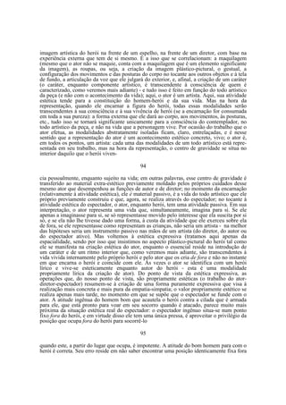 imagem artística do herói na frente de um espelho, na frente de um diretor, com base na
experiência externa que tem de si mesmo. É a isso que se correlacionam: a maquilagem
(mesmo que o ator não se maquie, conta com a maquilagem que é um elemento significante
da imagem), as roupas, ou seja, a criação da imagem plástico-pictural, o gestual, a
configuração dos movimentos e das posturas do corpo no tocante aos outros objetos e à tela
de fundo, a articulação da voz que ele julgará do exterior, e, afinal, a criação de um caráter
(o caráter, enquanto componente artístico, é transcendente à consciência de quem é
caracterizado, como veremos mais adiante) - e tudo isso é feito em função do todo artístico
da peça (e não com o acontecimento da vida); aqui, o ator é um artista. Aqui, sua atividade
estética tende para a constituição do homem-herói e da sua vida. Mas na hora da
representação, quando ele encarnar a figura do herói, todas essas modalidades serão
transcendentes à sua consciência e à sua vivência de herói (se a encarnação for consumada
em toda a sua pureza): a forma externa que ele dará ao corpo, aos movimentos, às posturas,
etc., tudo isso se tornará significante unicamente para a consciência do contemplador, no
todo artístico da peça, e não na vida que a personagem vive. Por ocasião do trabalho que o
ator efetua, as modalidades abstratamente isoladas ficam, claro, entrelaçadas, e é nesse
sentido que a representação do ator é um acontecimento estético concreto, vivo; o ator é,
em todos os pontos, um artista: cada uma das modalidades de um todo artístico está representada em seu trabalho, mas na hora da representação, o centro de gravidade se situa no
interior daquilo que o herói viven94
cia pessoalmente, enquanto sujeito na vida; em outras palavras, esse centro de gravidade é
transferido ao material extra-estético previamente moldado pelos próprios cuidados desse
mesmo ator que desempenhou as funções de autor e de diretor; no momento da encarnação
(relativamente à atividade estética), ele é material passivo, é a vida do todo artístico que ele
próprio previamente construiu e que, agora, se realiza através do espectador; no tocante à
atividade estética do espectador, o ator, enquanto herói, tem uma atividade passiva. Em sua
interpretação, o ator representa uma vida que, simultaneamente, imagina para si. Se ele
apenas a imaginasse para si, se só representasse movido pelo interesse que ela suscita por si
só, e se ela não lhe tivesse dado uma forma, à custa da atividade que ele exerceu sobre ela
de fora, se ele representasse como representam as crianças, não seria um artista - na melhor
das hipóteses seria um instrumento passivo nas mãos de um artista (do diretor, do autor ou
do espectador ativo). Mas voltemos à estética expressiva (tratamos aqui apenas da
espacialidade, sendo por isso que insistimos no aspecto plástico-pictural do herói tal como
ele se manifesta na criação estética do ator, enquanto o essencial reside na introdução de
um caráter e de um ritmo interior que, como veremos mais adiante, são transcendentes à
vida vivida internamente pelo próprio herói e pelo ator que os cria de fora e não no instante
em que encarna o herói e coincide com ele. Às vezes o ator se identifica com um herói
lírico e vive-se esteticamente enquanto autor do herói - esta é uma modalidade
propriamente lírica da criação de ator). Do ponto de vista da estética expressiva, as
operações que, do nosso ponto de vista, são propriamente estéticas (o trabalho do atordiretor-espectador) resumem-se à criação de uma forma puramente expressiva que visa à
realização mais concreta e mais pura da empatia-simpatia; o valor propriamente estético se
realiza apenas mais tarde, no momento em que se supõe que o espectador se funde com o
ator. A atitude ingênua do homem bom que acautela o herói contra a cilada que é armada
para ele, que está pronto para voar em seu socorro quando é atacado, parece muito mais
próxima da situação estética real do espectador: o espectador ingênuo situa-se num ponto
fixo fora do herói, e em virtude disso ele tem uma única pressa, é aproveitar o privilégio da
posição que ocupa fora do herói para socorrê-lo
95
quando este, a partir do lugar que ocupa, é impotente. A atitude do bom homem para com o
herói é correta. Seu erro reside em não saber encontrar uma posição identicamente fixa fora

 