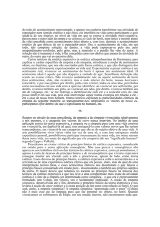 do todo do acontecimento representado, e apenas isso poderia transformar sua atividade de
espectador num sentido estético e não ético, ele interferiu na vida como participante e quis
ajudá-la de seu interior, no nível da vida em que se exerce a atividade ético-cognitiva,
passou para o outro lado da rampa e se colocou ao lado do herói, num único e mesmo plano
da vida concebida como acontecimento ético aberto e, com isso, destruiu o acontecimento
estético de que deixou de ser o espectador-autor. Ora, o acontecimento da vida, em seu
todo, não comporta solução; de dentro, a vida pode expressar-se pelo ato, pelo
arrependimento-confissão, pelo grito, mas a remissão e o perdão lhe vêm do autor. A
solução não é imanente à vida, é-lhe concedida como um dádiva que emana da atividade do
outro, do outro que vai ao encontro dela.
Certos teóricos da estética expressiva (a estética schopenhauriana de Hartmann), para
explicar o caráter específico da empatia e da simpatia, introduzem a noção de sentimentos
ideais, ou ilusórios, que nos são suscitados pela forma estética, e que eles distinguem dos
sentimentos efetivamente experimentados na vida real. Experimentar o prazer estético é um
sentimento real, vivenciar os sentimentos do herói é apenas um sentimento ideal. O
sentimento ideal é aquele que não desperta a vontade de agir. Semelhante definição não
resiste ao exame crítico. Não vivencio isoladamente este ou aquele sentimento do herói
(tais sentimentos, aliás, não existem), mas o todo interior do herói, nossos horizontes
coincidem, e por isso pratico por dentro, junto com o herói, todos os seus atos, percebidos
como necessários em sua vida com a qual me identifico: ao vivenciar seu sofrimento, por
dentro, vivencio também seu grito, ao vivenciar seu ódio, por dentro, vivencio também seu
ato de vingança, etc.; se me restrinjo a identificar-me com ele e a coincidir com ele, não
posso intervir em sua vida, pois essa intervenção supõe minha exotopia em relação a ele era o caso de nosso bom homem. Outros teóricos explicam as particularidades estéticas da
empatia da seguinte maneira: ao transencarnar-nos, ampliamos os valores do nosso eu,
participamos (por dentro) do que é significante no humano, etc. 96
ficamos no círculo de uma consciência, da empatia e da simpatia vivenciadas relativamente
a nós mesmos, e a categoria dos valores do outro nunca intervém. No âmbito de uma
aplicação estrita da teoria expressiva, a empatia ou a simpatia para com uma vida consiste
em vivenciá-la, em duplicá-la tal qual, sem enriquecê-la com valores novos que lhe seriam
transcendentes, em vivenciá-la nas categorias que são as do sujeito efetivo de uma vida. A
arte possibilita-me viver várias vidas em vez de uma só, e com isso enriquecer minha
experiência pessoal, possibilita-me participar internamente de outra vida, em nome mesmo
dessa outra vida, em nome do significado que ela comporta (de seu “significado humano”
segundo Lipps e Volkelt).
Procedemos ao exame crítico do princípio básico da estética expressiva, considerado
em estado puro e numa aplicação conseqüente. Mas essa pureza e conseqüência não
aparecem nos trabalhos efetivos dos teóricos da estética expressiva; como já assinalamos, é
apenas à custa de desvios do princípio básico e de inconseqüência que a teoria expressiva
consegue manter seu vínculo com a arte e preservar-se, apesar de tudo, como teoria
estética. Esses desvios do princípio básico, a estética expressiva volta a acrescentá-los a si
servindo-se de uma experiência estética efetiva que ela possui, claro, mas da qual dá uma
interpretação teórica falsa, e esses acréscimos efetivos nos dissimulam o que falseia o
princípio básico considerado em estado puro - dissimulando-o também aos próprios adeptos
da teoria. O maior desvio que notamos no tocante ao princípio básico na maioria dos
teóricos da estética expressiva e que nos leva a uma compreensão mais exata da atividade
estética é o fato de a empatia ser determinada como simpática - o que ora é expressamente
formulado (em Cohen, em Groos), ora é tacitamente implicado. A noção de empatia
simpática, desenvolvida até o fim, destruiria o princípio básico da teoria expressiva e nos
levaria à noção de amor estético e à exata posição de um autor com relação ao herói. O que
será, então, a empatia simpática? A empatia simpática “aparentada com o amor” (Cohen)
não é mais esse ato de empatia pura que faz penetrar no objeto, no herói. Quando
vivenciamos os sofrimentos de Édipo, em seu mundo interior, não encontramos nada apa-

 