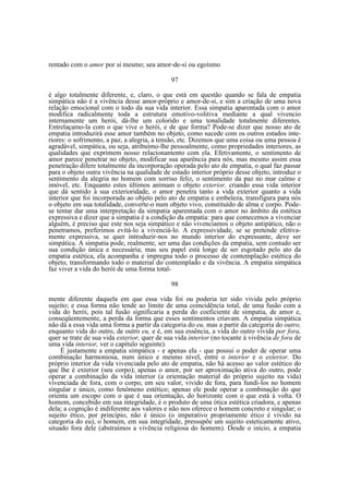rentado com o amor por si mesmo; seu amor-de-si ou egoísmo
97
é algo totalmente diferente, e, claro, o que está em questão quando se fala de empatia
simpática não é a vivência desse amor-próprio e amor-de-si, e sim a criação de uma nova
relação emocional com o todo da sua vida interior. Essa simpatia aparentada com o amor
modifica radicalmente toda a estrutura emotivo-volitiva mediante a qual vivencio
internamente um herói, dá-lhe um colorido e uma tonalidade totalmente diferentes.
Entrelaçamo-la com o que vive o herói, e de que forma? Pode-se dizer que nosso ato de
empatia introduzirá esse amor também no objeto, como sucede com os outros estados interiores: o sofrimento, a paz, a alegria, a tensão, etc. Dizemos que uma coisa ou uma pessoa é
agradável, simpática, ou seja, atribuímo-lhe pessoalmente, como propriedades interiores, as
qualidades que exprimem nosso relacionamento com ela. Efetivamente, o sentimento de
amor parece penetrar no objeto, modificar sua aparência para nós, mas mesmo assim essa
penetração difere totalmente da incorporação operada pelo ato de empatia, o qual faz passar
para o objeto outra vivência na qualidade de estado interior próprio desse objeto, introduz o
sentimento da alegria no homem com sorriso feliz, o sentimento da paz no mar calmo e
imóvel, etc. Enquanto estes últimos animam o objeto exterior, criando essa vida interior
que dá sentido à sua exterioridade, o amor penetra tanto a vida exterior quanto a vida
interior que foi incorporada ao objeto pelo ato de empatia e embeleza, transfigura para nós
o objeto em sua totalidade, converte-o num objeto vivo, constituído de alma e corpo. Podese tentar dar uma interpretação da simpatia aparentada com o amor no âmbito da estética
expressiva e dizer que a simpatia é a condição da empatia: para que comecemos a vivenciar
alguém, é preciso que este nos seja simpático e não vivenciamos o objeto antipático, não o
penetramos, preferimos evitá-lo a vivenciá-lo. A expressividade, se se pretende efetivamente expressiva, se quer introduzir-nos no mundo interior do expressante, deve ser
simpática. A simpatia pode, realmente, ser uma das condições da empatia, sem contudo ser
sua condição única e necessária; mas seu papel está longe de ser esgotado pelo ato da
empatia estética, ela acompanha e impregna todo o processo de contemplação estética do
objeto, transformando todo o material do contemplado e da vivência. A empatia simpática
faz viver a vida do herói de uma forma total98
mente diferente daquela em que essa vida foi ou poderia ter sido vivida pelo próprio
sujeito; e essa forma não tende ao limite de uma coincidência total, de uma fusão com a
vida do herói, pois tal fusão significaria a perda do coeficiente de simpatia, de amor e,
conseqüentemente, a perda da forma que esses sentimentos criavam. A empatia simpática
não dá a essa vida uma forma a partir da categoria do eu, mas a partir da categoria do outro,
enquanto vida do outro, de outro eu, e é, em sua essência, a vida do outro vivida por fora,
quer se trate de sua vida exterior, quer de sua vida interior (no tocante à vivência de fora de
uma vida interior, ver o capítulo seguinte).
É justamente a empatia simpática - e apenas ela - que possui o poder de operar uma
combinação harmoniosa, num único e mesmo nível, entre o interior e o exterior. Do
próprio interior da vida vivenciada pelo ato de empatia, não há acesso ao valor estético do
que lhe é exterior (seu corpo); apenas o amor, por ser aproximação ativa do outro, pode
operar a combinação da vida interior (a orientação material do próprio sujeito na vida)
vivenciada de fora, com o corpo, em seu valor, vivido de fora, para fundi-los no homem
singular e único, como fenômeno estético; apenas ele pode operar a combinação do que
orienta um escopo com o que é sua orientação, do horizonte com o que está à volta. O
homem, concebido em sua integridade, é o produto de uma ótica estética criadora, e apenas
dela; a cognição é indiferente aos valores e não nos oferece o homem concreto e singular; o
sujeito ético, por princípio, não é único (o imperativo propriamente ético é vivido na
categoria do eu), o homem, em sua integridade, pressupõe um sujeito esteticamente ativo,
situado fora dele (abstraímos a vivência religiosa do homem). Desde o início, a empatia

 