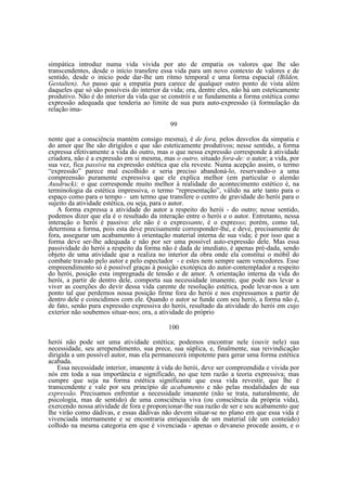 simpática introduz numa vida vivida por ato de empatia os valores que lhe são
transcendentes, desde o início transfere essa vida para um novo contexto de valores e de
sentido, desde o início pode dar-lhe um ritmo temporal e uma forma espacial (Bilden,
Gestalten). Ao passo que a empatia pura carece de qualquer outro ponto de vista além
daqueles que só são possíveis do interior da vida; ora, dentre eles, não há um esteticamente
produtivo. Não é do interior da vida que se constrói e se fundamenta a forma estética como
expressão adequada que tenderia ao limite de sua pura auto-expressão (à formulação da
relação ima99
nente que a consciência mantém consigo mesma), é de fora, pelos desvelos da simpatia e
do amor que lhe são dirigidos e que são esteticamente produtivos; nesse sentido, a forma
expressa efetivamente a vida do outro, mas o que nessa expressão corresponde à atividade
criadora, não é a expressão em si mesma, mas o outro, situado fora-de: o autor; a vida, por
sua vez, fica passiva na expressão estética que ela reveste. Numa acepção assim, o termo
“expressão” parece mal escolhido e seria preciso abandoná-lo, reservando-o a uma
compreensão puramente expressiva que ele explica melhor (em particular o alemão
Ausdruck); o que corresponde muito melhor à realidade do acontecimento estético é, na
terminologia da estética impressiva, o termo “representação”, válido na arte tanto para o
espaço como para o tempo - um termo que transfere o centro de gravidade do herói para o
sujeito da atividade estética, ou seja, para o autor.
A forma expressa a atividade do autor a respeito do herói - do outro; nesse sentido,
podemos dizer que ela é o resultado da interação entre o herói e o autor. Entretanto, nessa
interação o herói é passivo: ele não é o expressante, é o expresso; porém, como tal,
determina a forma, pois esta deve precisamente corresponder-lhe, e deve, precisamente de
fora, assegurar um acabamento à orientação material interna de sua vida; é por isso que a
forma deve ser-lhe adequada e não por ser uma possível auto-expressão dele. Mas essa
passividade do herói a respeito da forma não é dada de imediato, é apenas pré-dada, sendo
objeto de uma atividade que a realiza no interior da obra onde ela constitui o móbil do
combate travado pelo autor e pelo espectador - e estes nem sempre saem vencedores. Esse
empreendimento só é possível graças à posição exotópica do autor-contemplador a respeito
do herói, posição esta impregnada de tensão e de amor. A orientação interna da vida do
herói, a partir de dentro dele, comporta sua necessidade imanente, que pode nos levar a
viver as coerções do devir dessa vida carente de resolução estética, pode levar-nos a um
ponto tal que perdemos nossa posição firme fora do herói e nos expressamos a partir de
dentro dele e coincidimos com ele. Quando o autor se funde com seu herói, a forma não é,
de fato, senão pura expressão expressiva do herói, resultado da atividade do herói em cujo
exterior não soubemos situar-nos; ora, a atividade do próprio
100
herói não pode ser uma atividade estética; podemos encontrar nele (ouvir nele) sua
necessidade, seu arrependimento, sua prece, sua súplica, e, finalmente, sua reivindicação
dirigida a um possível autor, mas ela permanecerá impotente para gerar uma forma estética
acabada.
Essa necessidade interior, imanente à vida do herói, deve ser compreendida e vivida por
nós em toda a sua importância e significado, no que tem razão a teoria expressiva; mas
cumpre que seja na forma estética significante que essa vida revestir, que lhe é
transcendente e vale por seu princípio de acabamento e não pelas modalidades de sua
expressão. Precisamos enfrentar a necessidade imanente (não se trata, naturalmente, de
psicologia, mas de sentido) de uma consciência viva (ou consciência da própria vida),
exercendo nossa atividade de fora e proporcionar-lhe sua razão de ser e seu acabamento que
lhe virão como dádivas, e essas dádivas não devem situar-se no plano em que essa vida é
vivenciada internamente e se encontraria enriquecida de um material (de um conteúdo)
colhido na mesma categoria em que é vivenciada - apenas o devaneio procede assim, e o

 
