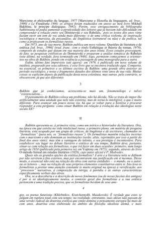 Marxisme et philosophie du langage, 1977 [Marxismo e filosofia da linguagem, ed. bras.,
1990] e Le Freudisme 1980; os artigos foram traduzidos em anexo ao meu livro Mikhaïl
Bakhtine, le principe dialogique, 1981). Porém, esse enriquecimento da bibliografia
bakhtiniana só podia aumentar a perplexidade dos leitores que já haviam tido dificuldade em
compreender a relação entre seu Dostoievski e seu Rabelais, pois os textos dos anos vinte
faziam ouvir um tom de voz ainda mais diferente: o de uma crítica violenta, de inspiração
sociológica e marxista, da psicanálise, da lingüística (estrutural ou não) e da poética, tal
como a praticavam os formalistas russos.
Em 1975, ano de sua morte, Bakhtin publica um novo volume, Questões de literatura e de
estética [ed. bras., 1990] (trad. franc. com o título Esthétique et théorie du roman, 1978),
composto de estudos que datam em sua maioria dos anos trinta. Esses estudos prosseguem,
de fato, as pesquisas estilísticas do Dostoievski e preparam a análise temática do Rabelais
(este último, na verdade, fora terminado em 1940); logo, permitem começarmos a orientarnos na obra de Bakhtin, pondo em evidência a passagem de uma monografia para a outra.
Enfim, último fato imprevisto (até agora): em 1979, é publicado um novo volume de
inéditos, preparado por seus editores; é esse livro que se encontra traduzido aqui. Comporta,
no essencial, os primeiros e os últimos escritos de Bakhtin: uma grande obra anterior ao
período sociológico, e notas e fragmentos datados dos últimos vinte anos de sua vida. Muitas
coisas se explicam depois da publicação desta nova coletânea, mas outras, pelo contrário, se
obscurecem, já que aos diferentes
3
Bakhtin que já conhecíamos, acrescenta-se mais um, fenomenólogo e talvez
“existencialista…
O pensamento de Bakhtin coloca um problema, não há dúvida. Não se trata de impor-lhe
artificialmente uma unidade que nele não existiria; mas de torná-lo inteligível, o que é muito
diferente. Para avançar um pouco nessa via, há que se voltar para a história e procurar
responder a esta pergunta: como situar Bakhtin em relação à evolução das ideologias neste
século XX?
II
Bakhtin apresenta-se, à primeira vista, como um teórico e historiador da literatura. Ora,
na época em que estréia na vida intelectual russa, o primeiro plano, em matéria de pesquisa
literária, está ocupado por um grupo de críticos, de lingüistas e de escritores, chamados os
“formalistas” (para nós, os “formalistas russos”). Os formalistas mantêm relações incertas
com o marxismo e não dominam as instituições (serão, aliás, reprimidos por isso a partir do
final dos anos vinte); mas têm a vantagem do talento, e seu prestígio é incontestáve. Para
estabelecer seu lugar no debate literário e estético de seu tempo, Bakhtin deve, portanto,
situar-se com relação aos formalistas, o que irá fazer em duas ocasiões: primeiro, num longo
artigo de 1924 (publicado pela primeira vez em Voprosy em 1975); segundo, através do livro
O método formal em estudos literários (1928), cujo autor oficial é P. Medvedev.
Quais são as grandes opções da estética formalista? A arte e a literatura nela se definem
por não servirem a fins externos, mas por encontrarem sua justificação em si mesmas. Desse
modo, o essencial não está na relação da obra com outras entidades – o mundo, ou o autor,
ou os leitores –, mas na relação de seus próprios elementos constitutivos entre si. Isto leva os
formalistas a prestar uma atenção constante (e muito original na época) à versificação, aos
“processos” narrativos, à composição da intriga, à paródia e às outras características
especificamente verbais das obras.
Ora, se a descoberta e a descrição de novos fenômenos (ou de novas facetas dos antigos)
é por si só ideologicamente neutra, o contexto geral dos formalistas e a sua estética
pertencem a uma tradição precisa, que os formalistas herdam de seus ami4
gos, os poetas futuristas (Khlebnikov, Krutchennykh, Maiakovski). É verdade que estes se
julgam em ruptura total com seu tempo; na realidade, entretanto, suas idéias não passam de
uma versão radical da doutrina estética que então domina o pensamento europeu há mais de
cem anos, doutrina esta elaborada no âmbito da filosofia idealista alemã, e mais

 
