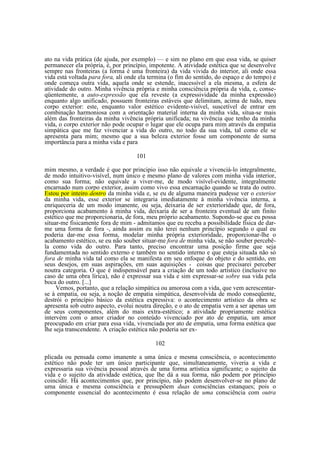 ato na vida prática (de ajuda, por exemplo) — e sim no plano em que essa vida, se quiser
permanecer ela própria, é, por princípio, impotente. A atividade estética que se desenvolve
sempre nas fronteiras (a forma é uma fronteira) da vida vivida do interior, ali onde essa
vida está voltada para fora, ali onde ela termina (o fim do sentido, do espaço e do tempo) e
onde começa outra vida, aquela onde se estende, inacessível a ela mesma, a esfera de
atividade do outro. Minha vivência própria e minha consciência própria da vida, e, conseqüentemente, a auto-expressão que ela reveste (a expressividade da minha expressão)
enquanto algo unificado, possuem fronteiras estáveis que delimitam, acima de tudo, meu
corpo exterior: este, enquanto valor estético evidente-visível, suscetível de entrar em
combinação harmoniosa com a orientação material interna da minha vida, situa-se mais
além das fronteiras da minha vivência própria unificada; na vivência que tenho da minha
vida, o corpo exterior não pode ocupar o lugar que ele ocupa para mim através da empatia
simpática que me faz vivenciar a vida do outro, no todo da sua vida, tal como ele se
apresenta para mim; mesmo que a sua beleza exterior fosse um componente de suma
importância para a minha vida e para
101
mim mesmo, a verdade é que por principio isso não equivale a vivenciá-lo integralmente,
de modo intuitivo-visível, num único e mesmo plano de valores com minha vida interior,
como sua forma; não equivale a viver-me, de modo visível-evidente, integralmente
encarnado num corpo exterior, assim como vivo essa encarnação quando se trata do outro.
Estou por inteiro dentro da minha vida e, se eu de alguma maneira pudesse ver o exterior
da minha vida, esse exterior se integraria imediatamente à minha vivência interna, a
enriqueceria de um modo imanente, ou seja, deixaria de ser exterioridade que, de fora,
proporciona acabamento à minha vida, deixaria de ser a fronteira eventual de um finito
estético que me proporcionaria, de fora, meu próprio acabamento. Supondo-se que eu possa
situar-me fisicamente fora de mim - admitamos que eu receba a possibilidade física de darme uma forma de fora -, ainda assim eu não terei nenhum princípio segundo o qual eu
poderia dar-me essa forma, modelar minha própria exterioridade, proporcionar-lhe o
acabamento estético, se eu não souber situar-me fora de minha vida, se não souber percebêla como vida do outro. Para tanto, preciso encontrar uma posição firme que seja
fundamentada no sentido externo e também no sentido interno e que esteja situada não só
fora de minha vida tal como ela se manifesta em seu enfoque do objeto e do sentido, em
seus desejos, em suas aspirações, em suas aquisições - coisas que precisarei perceber
noutra categoria. O que é indispensável para a criação de um todo artístico (inclusive no
caso de uma obra lírica), não é expressar sua vida e sim expressar-se sobre sua vida pela
boca do outro. [...]
Vemos, portanto, que a relação simpática ou amorosa com a vida, que vem acrescentarse à empatia, ou seja, a noção de empatia simpática, desenvolvida de modo conseqüente,
destrói o princípio básico da estética expressiva: o acontecimento artístico da obra se
apresenta sob outro aspecto, evolui noutra direção, e o ato de empatia vem a ser apenas um
de seus componentes, além do mais extra-estético; a atividade propriamente estética
intervém com o amor criador no conteúdo vivenciado por ato de empatia, um amor
preocupado em criar para essa vida, vivenciada por ato de empatia, uma forma estética que
lhe seja transcendente. A criação estética não poderia ser ex102
plicada ou pensada como imanente a uma única e mesma consciência, o acontecimento
estético não pode ter um único participante que, simultaneamente, viveria a vida e
expressaria sua vivência pessoal através de uma forma artística significante; o sujeito da
vida e o sujeito da atividade estética, que lhe dá a sua forma, não podem por princípio
coincidir. Há acontecimentos que, por princípio, não podem desenvolver-se no plano de
uma única e mesma consciência e pressupõem duas consciências estanques; pois o
componente essencial do acontecimento é essa relação de uma consciência com outra

 