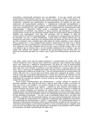 consciência, caracterizada justamente por sua alteridade - é isso que sucede com todo
acontecimento criativamente positivo, que veicula o novo, que é único e irreversível. A
teoria expressiva é apenas uma das inúmeras teorias filosóficas, éticas, filosófico-históricas,
metafísicas, religiosas que qualificamos de empobrecedoras na medida em que, para
explicarem um acontecimento produtivo, o empobrecem reduzindo principalmente o
número de seus participantes: para explicar o acontecimento, transpõem-no para o plano de
uma única consciência em cuja unidade todos os componentes do acontecimento serão
compreendidos e deduzidos; obtêm assim a transcrição puramente teórica de um
acontecimento já realizado, mas perdem as forças motrizes que presidiam à criação do
acontecimento na fase de sua realização (quando ainda era acontecimento aberto) e perdem
também seus participantes vivos que, por princípio, não se fundem. A idéia do
enriquecimento formal fica incompreendida - em oposição ao enriquecimento da matéria,
do conteúdo; ora, esta é a idéia fundamental, a idéia motriz na criação cultural que, em
nenhuma de suas áreas, tende para um enriquecimento do objeto por meio de um material
que lhe é imanente, mas o transpõe para outro plano de valores, gratifica-o com o dom da
forma, transforma-o, e esse enriquecimento formal é impossível se há fusão com o objeto
trabalhado. Em que se enriqueceria o acontecimento se eu fundir-me com o outro: se de
dois, passamos a um? Que vantagem teria eu em que o outro se funda comigo? Ele só verá
e só saberá o que eu mesmo vejo e sei, ele somente reproduzirá em si mesmo o que em
minha vida continua sem solução; é preferível que ele permaneça fora de mim, pois é a
partir da sua posição que pode ver e saber o que, a partir da minha posição, não posso nem
ver
103
nem saber, sendo assim que ele poderá enriquecer o acontecimento da minha vida. Ao
somente fundir-me com a vida do outro, limito-me a acentuar o que continua sem solução
nessa vida, limito-me a duplicá-la numericamente. Do ponto de vista da produtividade
efetiva do acontecimento, quando somos dois, o que importa não é o fato de que, além de
mim, haja mais outro homem, semelhante a mim (dois homens), e sim que, para mim, ele
seja o outro; é nisso que sua simpatia por minha vida não é nossa fusão num único ser, não
é uma duplicação numérica da minha vida, e sim um enriquecimento do acontecimento da
minha vida, pois ele a vive de uma nova forma, numa nova categoria de valores - como
vida de outro que é percebida diferentemente e recebe uma razão de ser diferente da sua
própria. A produtividade do acontecimento não consiste na fusão de todos em um, mas na
exploração da exotopia que permite à pessoa situar-se num lugar que é a única a poder
ocupar fora dos outros.
Essas teorias empobrecedoras que fundamentam a criação cultural na rejeição do
principio exotópico, que situa fora do outro, e para as quais tudo se reduz a participar de
uma consciência, a ser solidário e até mesmo a fundir-se com ela, todas essas teorias - e,
sobretudo a teoria expressiva na estética - explicam-se pela natureza gnosiológica da
cultura filosófica dos séculos XIX e XX. A teoria do conhecimento tornou-se o modelo de
todas as teorias referentes aos domínios da cultura: tanto a ética quanto a teoria do
comportamento são substituídas pela teoria do conhecimento dos atos já concluídos, tanto a
estética quanto a teoria da atividade estética são substituídas pela teoria do conhecimento
de uma atividade já concluída — ou seja, o que é considerado objeto não é, em toda a sua
imediatez, o próprio fato da realização estética, mas sua eventual transposição teórica; por
isso , a unidade do acontecimento em realização é substituída pela unidade da consciência,
da compreensão do acontecimento; o sujeito - o participante - do acontecimento torna-se o
sujeito do conhecimento puramente teórico do acontecimento no qual ele não toma parte. A
consciência gnosiológica, a consciência científica, é uma consciência única e singular; tudo
com que essa consciência lidar será definido por ela própria, toda definição será do âmbito
da sua própria atividade: toda definição do objeto será
104

 