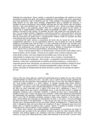 definição da consciência. Nesse sentido, a consciência gnosiológica não poderia ter outra
consciência situada fora dela, não poderia estabelecer uma relação com outra consciência
que fosse autônoma e não se fundisse com ela. Toda unidade é sua própria unidade e não
pode admitir ao seu lado outra unidade, independente dela (a unidade da natureza, a
unidade da outra consciência), uma unidade soberana que lhe faria frente com seu próprio
destino e não seria definida por ela. Essa consciência cria e forma seu objeto somente
enquanto objeto e não enquanto sujeito. Para ela, o sujeito não passa de um objeto. O
sujeito não é compreendido, conhecido, senão na qualidade de objeto - apenas um valor
poderia convertê-lo num sujeito, no portador de uma vida regida por suas próprias leis e
que vive seu próprio destino. Enquanto a consciência estética é uma consciência amorosa
que postula o valor, ela é consciência de uma consciência, é a consciência que o eu-autor
tem da consciência do herói-outro; o acontecimento estético reside no encontro de duas
consciências que, por princípio, não se fundem:
a consciência do autor encara a consciência do herói não do ponto de vista de seus
componentes materiais e de sua importância objetiva, mas do ponto de vista da unidade
subjetiva constituída pela vida do herói, e é essa consciência do herói que encontra uma
localização concreta (sendo o grau de concretização variável, claro), uma encarnação e
recebe seu acabamento em virtude de um ato de amor. Quanto à consciência do próprio
autor, assim como a consciência gnosiológica, ela permanece inacabável [...]
Assim, a forma espacial não é, no sentido exato, a forma da obra como objeto, mas a
forma do herói e de seu mundo - a forma de um sujeito; nisto a estética expressiva tem
razão (pode-se dizer, com uma margem de inexatidão, que a forma de uma vida
representada no romance tem a forma do romance, mas o romance, considerando-se
também o princípio do isolamento - da invenção -, é justamente uma forma destinada a
dominar a vida), mas, contrariamente às opiniões da estética expressiva, a forma não é a
expressão pura de uma vida porque, ao expressá-la, ela expressa também a relação do autor
com o herói, que é, precisamente, o elemento propriamente estético da forma. A forma
estética não pode ser fundamentada de dentro do herói, a partir de seu enfoque do objeto e
do sem105
tido na vida, em outras palavras, a partir da significação pura e simples de sua vida; a forma
é fundamentada no interior do outro - do autor, isto é, a partir de uma reação geradora de
valores que são, por princípio, transcendentes ao herói e à sua vida, mas todavia ligados a
ele. Essa reação criadora é o amor estético. A relação mantida pela forma estética,
transcendente ao herói e à sua vida, considerada por dentro, reproduz a relação - única em
seu gênero - do amante com o amado (abstraindo-se, é óbvio, o aspecto sexual), a relação
do juízo de valor imotivado com o objeto (“tal como ele é, agrada-me e amo-o”, e é
somente depois disso que ocorre a idealização ativa, o dom de uma forma), a relação de
abonação validante com o abonado validado, a relação do dom com a necessidade, do
perdão gratuito com o crime, da graça com o pecador - todas essas relações (a lista poderia
ser aumentada) são análogas à relação estética do autor com o herói ou da forma com o
herói e sua vida. O elemento essencial, comum a todas essas relações, é, de um lado, o
dom, transcendente por princípio ao beneficiário do dom, e, do outro, a relação profunda
do dom com quem é seu beneficiário - o fato de que não seja ele mas seja para ele. Daí
decorre que o enriquecimento reveste um caráter formal, transfigurativo - o beneficiário do
dom é transposto para um novo plano de existência. O que é transposto para um novo
plano, não é o material (o objeto), mas o sujeito - herói; e é apenas no tocante a ele que
serão possíveis o dever estético, o amor estético e o dom do amor.
A forma deve utilizar essa particularidade, transcendente à consciência do herói (à
consciência que ele pode ter de sua própria vivência e ao juízo de valor concreto sobre si
mesmo), mas todavia ligada a ele, segundo a qual ele é determinado enquanto todo pelo
exterior, ou seja, está voltado para fora, sendo suas fronteiras as de seu todo. A forma é uma

 