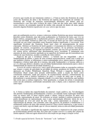 fronteira que resulta de um tratamento estético [...] Trata-se tanto das fronteiras do corpo
como das fronteiras da alma e das fronteiras do espírito (da orientação do sentido). As
fronteiras são vividas de maneiras essencialmente diferentes: por dentro, pela autoconsciência e por fora pela vivência do outro. Cada um dos meus atos, tanto interior
como exterior, na orientação material da minha vida, procede de dentro de mim, jamais
encontro alguma fronteira significante em seus valores que me asse106
gure um acabamento positivo, avanço e atravesso minhas fronteiras que posso internamente
perceber como obstáculo, mas não como acabamento; as fronteiras do outro, que vivo no
plano estético, asseguram-lhe o acabamento positivo, abarcam-no por inteiro, concentram
toda a sua atividade, fecham-se sobre esta. O escopo do herói em sua vida é inteiramente
investido em seu corpo concebido como fronteira estética significante, é encarnado. Esse
significado bivalente das fronteiras ficará mais claro no prosseguimento da nossa
exposição. Abrimos as fronteiras do herói quando o vivenciamos do interior e as fechamos
quando, do exterior, asseguramos seu acabamento estético. Se no primeiro movimento,
interno, somos passivos, no segundo movimento, externo, que nos leva ao encontro do herói, somos ativos, edificamos algo absolutamente novo, excedente. É justamente esse
encontro de dois movimentos operando-se na superfície do homem que dá consistência aos
valores de suas fronteiras, acende a centelha do valor estético.
Segue-se daí que a existência estética - o homem em sua integridade - não é
fundamentada de dentro, a partir de uma eventual autoconsciência, sendo esta a razão por
que também a beleza, se abstraímos o autor-contemplador ativo, parece passiva, ingênua e
inorgânica; a beleza nada sabe de si mesma, não pode fundamentar a si mesma, atém-se a
ser, é o dom que abstrai o doador e sua atividade fundamentada internamente (pois o dom é
fundamentado do interior da atividade doadora) [...]
A teoria da estética impressiva, com a qual relacionamos todas as concepções estéticas
que situam o centro de gravidade na atividade do artista, produtora de formas, tais como
aparecem em Fiedler, Hildebrand, Hanslick, Riegl, Witasek e naqueles chamados de
formalistas (Kant ocupa uma posição ambivalente), perde a noção do herói como
constituinte autônomo, ainda que passivo, do acontecimento artístico, contrariamente ao
que se passa com a estética expressiva na qual é a noção de autor que se perde. É
precisamente o acontecimento, enquanto relação viva entre duas consciências, que também
não existe para a estética impressiva. Nela igualmente, a criação do artista é considerada
como um ato unilateral, confrontado unicamente com o objeto, com o material e não com
outro sujei107
to. A forma se deduz das especificidades do material: visual, auditivo, etc. Tal abordagem
não permite fundamentar profundamente a forma e só redunda numa explicação hedônica
mais ou menos sutil. O amor estético perde o objeto, torna-se processo de amor sem
conteúdo, representação de amor. Os extremos se tocam: também a estética expressiva só
podia desembocar na representação, mas é uma representação diferente: deixa de ser a
representação de viver por amor de uma vida - como representam as crianças - é a
representação de abonar, sem conteúdo, uma vida possível, de produzir o fundamento e o
acabamento estético de uma vida somente possível. Para a teoria impressiva, o que existe é
o autor sem herói, cuja atividade, que só visa ao material, torna-se uma atividade puramente
técnica.
Assim, elucidado o significado dos aspectos expressivos e impressivos do corpo exterior
no acontecimento artístico da obra, fica claro que o corpo exterior é o centro dos valores da
forma espacial. Falta-nos agora desenvolver essa noção no que tange à criação verbal.
7. O todo espacial do herói. Teoria do “horizonte” e do “ambiente”.

 