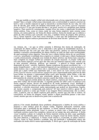Em que medida a criação verbal está relacionada com a forma espacial do herói e do seu
mundo? Que a criação verbal esteja relacionada com a exterioridade (o aspecto externo) do
herói e com o mundo espacial no qual se desenrola o acontecimento da sua vida, isto está
fora de dúvida; mas estará ela também relacionada com a sua forma espacial enquanto
forma artística? É isso que levanta dúvidas e, em geral, resolve-se o problema num sentido
negativo. Para resolvê-lo corretamente, cumpre levar em conta o significado bivalente da
forma estética. Esta, como já vimos, pode ser uma forma empírica, tanto externa como
interna, em outras palavras, ser forma do objeto estético, forma do mundo que se elabora a
partir da obra artística sem coincidir com esta, e também forma da própria obra artística,
isto é, forma material. Com base nessa distinção, é claro que não poderíamos afirmar a
similitude dos objetos estéticos pertencentes às diversas áreas da arte - pintura, poe108
sia, música, etc. - no que se refere somente à diferença dos meios de realização, de
construção do objeto estético, isto é, reduzindo a arte apenas às modalidades técnicas. A
forma material que faz com que uma obra seja pictórica, poética ou musical determina
também a estrutura correspondente do objeto estético ao qual ela dará certa uniformidade,
do qual acentuará certos aspectos. Nem por isso o objeto estético deixa de ser multiforme,
concreto, semelhante à realidade ético-cognitiva (o mundo vivido) que o objeto fundamenta
e acaba artisticamente; atingindo esse mundo do objeto artístico sua forma mais concreta e
mais completa na criação verbal (ao contrário da criação musical). A criação verbal não
cria uma forma espacial externa pois não lida com um material espacial como sucede com
as artes picturais, plásticas, gráficas; seu material - a palavra (a forma espacial da
disposição do texto - estrofes, capítulos, figuras complexas da poesia escolástica, etc. — é
quase insignificante) — não é um material espacial em sua substância (o som na música o é
ainda menos); mas o objeto estético não é, naturalmente, constituído somente de palavras,
ainda que a parte verbal seja importante nele, e esse objeto da visão estética possui uma
forma espacial interna artisticamente signjficante que é representada pelas palavras da obra
(essa forma, na pintura, é representada pelas cores, pelo desenho, pelas linhas, e daí não
decorre que o objeto estético seja constituído apenas de linhas e de cores; trata-se
precisamente de construir um objeto concreto a partir das linhas e das cores).
A forma espacial contida dentro do objeto estético, expressa por meio das palavras de
uma obra verbal, não levanta dúvidas. A segunda questão era saber como se realizava essa
forma espacial interna: deverá ela produzir-se de modo puramente visual, detalhado e
completo? Deverá ela oferecer um equivalente emotivo-volitivo que lhe realize a tonalidade
sensorial, o colorido emocional, numa representação que poderá ser descontínua, fugidia,
até mesmo ausente e compensada pela palavra? (O tom emotivo-volitivo apesar de ser
vinculado à palavra e como que fixado à sua imagem fônico-entonacional, não se refere,
claro, à palavra, mas ao objeto expresso pela palavra, mesmo que este não se realize, na
consciência, na forma de imagem visual; apenas o objeto possibilita pensar o tom emocional, mesmo que este se desenvolva junto com a acústica da
109
palavra.) Um estudo detalhado desse problema ultrapassaria o âmbito de nossa análise e
pertence a uma estética geral da criação verbal. Algumas indicações sumárias serão
suficientes para o problema de que tratamos. A forma espacial interna nunca se realiza
completamente numa plenitude visual (o mesmo se passa com a forma temporal cuja
realização acústica nunca fica completa e plena) até no campo das artes plásticas. A forma
visual completa e plena só é própria da forma material externa da obra, cujas qualidades
parecem ser transferidas para a forma interna (a imagem visual da forma interna, mesmo
nas artes plásticas, é subjetiva). A forma visual interna é vivenciada, no plano emotivovolitivo, como se fosse perfeita e acabada, mas tais perfeição e acabamento nunca são
realizados de modo efetivo numa representação. É óbvio que o grau de realização da forma

 