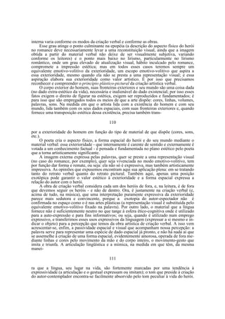 interna varia conforme os modos da criação verbal e conforme as obras.
Esse grau atinge o ponto culminante na epopéia (a descrição do aspecto físico do herói
no romance deve necessariamente levar a uma reconstituição visual, ainda que a imagem
obtida a partir do material verbal não deixe de ser visualmente subjetiva, variando
conforme os leitores) e o ponto mais baixo no lirismo, particularmente no lirismo
romântico, onde um grau elevado de atualização visual, hábito inculcado pelo romance,
compromete a impressão estética; mas em todos esses casos teremos sempre um
equivalente emotivo-volitivo da exterioridade, um escopo emotivo-volitivo que aspira a
essa exterioridade, mesmo quando ela não se presta a uma representação visual; e essa
aspiração elabora sua exterioridade como valor artístico. É por isso que precisamos
reconhecer e compreender o princípio plástico-pictural da criação artística verbal.
O corpo exterior do homem, suas fronteiras exteriores e seu mundo são uma coisa dada
(no dado extra-estético da vida), necessária e inalienável do dado existencial; por isso esses
fatos exigem o direito de figurar na estética, exigem ser reproduzidos e fundamentados; é
para isso que são empregados todos os meios de que a arte dispõe: cores, linhas, volumes,
palavras, sons. Na medida em que o artista lida com a existência do homem e com seu
mundo, lida também com os seus dados espaciais, com suas fronteiras exteriores e, quando
fornece uma transposição estética dessa existência, precisa também trans110
por a exterioridade do homem em função do tipo de material de que dispõe (cores, sons,
etc.).
O poeta cria o aspecto físico, a forma espacial do herói e do seu mundo mediante o
material verbal: essa exterioridade - que internamente é carente de sentido e externamente é
votada a um conhecimento factual - é pensada e fundamentada no plano estético pelo poeta
que a torna artisticamente significante.
A imagem externa expressa pelas palavras, quer se preste a uma representação visual
(no caso do romance, por exemplo), quer seja vivenciada no modo emotivo-volitivo, tem
por função dar forma e remate, ou seja: ela não só é expressiva, mas também artisticamente
impressiva. As opiniões que expusemos encontram aqui sua aplicação plena: em se tratando
tanto do retrato verbal quanto do retrato pictural. Também aqui, apenas uma posição
exotópica pode garantir o valor estético à exterioridade e a forma espacial expressa a
relação do autor com o herói.
A obra de criação verbal considera cada um dos heróis de fora, e, na leitura, é de fora
que devemos seguir os heróis - e não de dentro. Ora, é justamente na criação verbal (e,
acima de tudo, na música), que uma interpretação puramente expressiva da exterioridade
parece mais sedutora e convincente, porque a exotopia do autor-espectador não é
confirmada no espaço como o é nas artes plásticas (a representação visual é substituída pelo
equivalente emotivo-volitivo fixado na palavra). Por outro lado, o material que a língua
fornece não é suficientemente neutro no que tange à esfera ético-cognitiva onde é utilizado
para a auto-expressão e para fins informativos; ou seja, quando é utilizado num emprego
expressivo, e transferimos esses usos expressivos da linguagem (expressar a si mesmo e indicar o objeto) para a percepção que temos da obra artística de criação verbal. A isso vem
acrescentar-se, enfim, a passividade espacial e visual que acompanham nossa percepção: a
palavra serve para representar uma espécie de dado espacial já pronto, e não há nada aí que
se assemelhe à criação de uma forma espacial, evidentemente amorosa, operada de fora mediante linhas e cores pelo movimento da mão e do corpo inteiro, o movimento-gesto que
imita e triunfa. A articulação lingüística e a mímica, na medida em que têm, da mesma
manei111
ra que a língua, seu lugar na vida, são fortemente marcadas por uma tendência à
expressividade (a articulação e o gestual expressam ou imitam); o tom que preside à criação
do autor-contemplador encontra-se facilmente absorvido pelo tom peculiar à vida do herói.

 