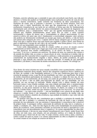 Portanto, convém salientar que o conteúdo (o que está entranhado num herói, sua vida por
dentro) e a forma não podem ser fundamentados nem explicados do ponto de vista de uma
única e mesma consciência, sendo somente nas fronteiras de duas consciências, nas
fronteiras do corpo, que se realizam o encontro e o dom da forma artística. Sem essa
relação com o outro, beneficiário do dom que lhe proporciona a razão de ser e o
acabamento (imanência de sua razão de ser estética), a forma que não for fundamentada
internamente pela atividade interior do autor-contemplador não deixará de degenerar em
algo hedônico, pura e simplesmente “belo” que me agrada imediatamente, da mesma
maneira que, também imediatamente, posso sentir frio ou calor: o autor constrói
tecnicamente o objeto de prazer que o contemplador se oferece passivamente. O tom
emotivo-volitivo do autor que cria e fundamenta a exterioridade enquanto valor artístico
não poderia ser diretamente coordenado ao escopo que marca, por dentro, a vida do herói
sem passar pela categoria do outro; é apenas através dessa categoria que se torna possível
fazer com que o aspecto físico seja uma forma que engloba e acaba o herói, uma forma na
qual se depositou o escopo de sua vida e de seu sentido, uma forma plena e viva, e criar o
homem em sua integridade como unidade de valores.
Como serão representadas, na obra de criação verbal, as coisas do mundo exterior
relativamente ao herói? Qual será o lugar que essas coisas ocuparão nesse mundo?
São possíveis dois modos combinatórios: 1) de dentro do herói, e teremos seu
horizonte; 2) de fora, e teremos seu ambiente. De dentro de mim, no contexto dos valores e
do sentido da minha vida, as coisas se situam diante de mim, vinculam-se à minha vida na
orientação que lhe é peculiar (ético-cognitiva e prática), e estão presentes ai na qualidade de
constituintes do acontecimento singular e único, aberto, da minha existência, do qual
participo e cuja solução me concerne em toda sua coerção. O mundo de que participo
realmente é, de dentro, o horizonte da minha consciência ativa e atuante. Só consigo (se
112
ficar dentro de mim) orientar-me nesse mundo concebido como acontecimento, ordenar os
componentes materiais desse mundo, através das categorias cognitivas éticas e práticas (as
do bem, da verdade e das finalidades práticas) e é isso que condiciona para mim a face
externa de qualquer coisa, o que lhe dá sua tonalidade, seu valor, seu significado. De dentro
da minha consciência participante da existência, o mundo é o objeto do meu ato, do atopensamento, do ato-sentimento, do ato-ação; seu centro de gravidade situa-se no futuro, no
desejo, no dever e não no dado auto-suficiente do objeto, em sua atualidade, em seu
presente, em seu ser-aqui já realizado. Minha relação com o objeto situado em meu
horizonte nunca é uma relação acabada, mas uma relação pré-dada, pois o acontecimento
existencial em seu todo é um acontecimento aberto; minha situação se modifica a todo
momento, eu não posso demorar ou ficar em repouso. O objeto, no espaço e no tempo,
situa-se à minha frente, sendo isso que instaura o princípio de meu horizonte. As coisas não
me rodeiam — eu, meu corpo exterior — em sua atualidade e nos valores de seu dado, mas
situam-se à minha frente e são integradas à postura ético-cognitiva da minha vida, no
acontecimento aberto e aleatório da existência, cuja unidade de sentido e cujo valor não são
dados, e sim pré-dados.
Ao analisar uma obra de arte, constatamos que a unidade e a estrutura do mundo das
coisas não são a unidade e a estrutura do horizonte da vida do herói e que o próprio
princípio de sua ordenação e de sua estrutura é transcendente à consciência real e possível
do próprio herói. A paisagem verbal, a descrição do ambiente de vida, isto é, a natureza, a
cidade, o cotidiano, etc., tudo isso não figura na obra como modalidades do acontecimento
aberto da existência, como elementos incluídos no horizonte do herói e perceptíveis à sua
consciência (em seu procedimento ético e cognitivo). As coisas reproduzidas na obra têm,
incontestavelmente, e devem ter uma relação consubstancial com o herói, senão ficam fora
da obra; em todo caso, essa relação, em seu princípio estético, só é dada de dentro da
consciência que o herói tem de sua vida. O corpo exterior, assim como a alma, constitui o
centro a partir do qual as coisas e os valores representados na obra se dispõem no espaço.
As coisas situam-se em relação ao exterior do herói, às

 