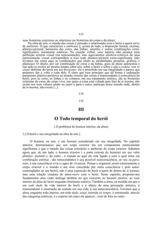113
suas fronteiras exteriores ou interiores (as fronteiras do corpo e da alma).
Na obra de arte, o mundo das coisas é pensado e relacionado com o herói a quem serve
de ambiente. O que caracteriza o ambiente é, acima de tudo, a disposição formal, externa,
plástico-pictural: harmonia das cores, das linhas, simetria e outras combinações extrasignificantes, puramente estéticas. Na criação verbal, esse aspecto não alcança uma
perfeição externa visual (na representação), mas equivalentes emotivo-volitivos de uma
representação visual correspondem a esse todo plástico-pictural extra-significante (não
levamos em conta aqui as combinações que aliam as modalidades picturais, gráficas e
plásticas). O objeto, por ser combinação de cores e de linhas, goza de plena autonomia e
sua ação se exerce ao mesmo tempo sobre nós, sobre o herói e sobre o que o rodeia, sem se
situar defronte do herói em seu horizonte; ele é percebido em sua integridade e parece que
podemos dar a volta à roda dele. É claro que esse princípio que dá forma e ordenação
puramente plástico-pictórica ao mundo externo das coisas é transcendente à consciência do
herói, pois as cores, as linhas e os volumes, em seu tratamento estético, são as fronteiras
extremas da coisa, do corpo vivo, nos quais a coisa está voltada para fora de si mesma, não
existe nos seus valores senão no outro e para o outro, participa desse mundo onde, dentro
de si mesma, não existe [...]
114
115

III
O Todo temporal do herói
( O problema do homem interior, da alma)
1.[ O herói e sua integridade na obra de arte.]
O homem, na arte, é um homem considerado em sua integridade. No capítulo
anterior, determinamos que seu corpo exterior era um componente esteticamente
significante e que o mundo das coisas constituía o ambiente do corpo exterior. Sabemos
agora que, de um lado, o homem exterior ( a parte externa do homem) em seu valor
plástico- pictural e, do outro , o mundo ao qual ele está ligado e com o qual entra em
combinação estética , são transcendentes à sua possível autoconsciência, ao seu eu-paramim, à sua consciência viva e capaz de vivenciar. Pensar e organizar assim esteticamente o
corpo exterior e o mundo é um dom concedido por outra consciência ( pelo autorcontemplador ao seu herói), não é uma expressão do herói a partir de dentro de si mesmo,
mas uma relação criadora do autor-outro com o herói. Neste capítulo, propomo-nos
fundamentar uma visão análoga também no que concerne ao homem interior, ao todo
interior da alma do herói enquanto fenômeno estético. Também a alma, na medida em que é
um todo dado da vida interior do herói e é objeto de uma percepção artística, é
transcendente à orientação do sentido em sua vida, à sua autoconsciência. Veremos que a
alma, enquanto todo interior, um todo dado, atual, inserida no tempo, é estruturada através
das categorias estéticas; é o espírito tal como ele aparece , visto de fora no outro.

 