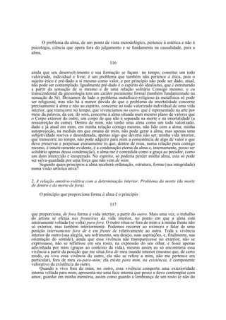 O problema da alma, de um ponto de vista metodológico, pertence à estética e não à
psicologia, ciência que opera fora do julgamento e se fundamenta na causalidade, pois a
alma,
116
ainda que seu desenvolvimento e sua formação se façam no tempo, constitui um todo
valorizado, individual e livre; é um problema que também não pertence à ética, pois o
sujeito ético é pré-dado a si mesmo como valor, e por princípio não pode ser dado, atual,
não pode ser contemplado. Igualmente pré-dado é o espírito do idealismo, que é estruturado
a partir da sensação de si mesmo e de uma relação solitária Consigo mesmo; o eu
transcendental da gnosiología tem um caráter puramente formal (também fundamentado na
sensação de Si). Deixamos de lado o problema metafísico-religioso (a metafísica só pode
ser religiosa), mas não há a menor dúvida de que o problema da imortalidade concerne
precisamente à alma e não ao espírito, concerne ao todo valorizado individual de uma vida
interior, que transcorre no tempo, que vivenciamos no outro, que é representado na arte por
meio da palavra, da cor, do som, concerne à alma situada num mesmo plano de valores que
o Corpo exterior do outro, um corpo de que não é separada na morte e na imortalidade (a
ressurreição da carne). Dentro de mim, não tenho uma alma como um todo valorizado,
dado e já atual em mim, em minha relação comigo mesmo, não lido com a alma; minha
autoprojeção, na medida em que emana de mim, não pode gerar a alma, mas apenas uma
subjetividade nociva e desordenada, apenas algo que deveria não ser; minha vida interior,
que transcorre no tempo, não pode adquirir para mim a consistência de algo de valor e que
devo preservar e perpetuar eternamente (o que, dentro de mim, numa relação pura comigo
mesmo, é intuitivamente evidente, é a condenação eterna da alma e, internamente, posso ser
solidário apenas dessa condenação), a alma me é concedida como a graça ao pecador, como
um dom imerecido e inesperado. No espírito, só poderia perder minha alma, esta só pode
ser salva-guardada por uma força que não vem de mim.
Segundo quais princípios a alma receberá ordenação, estrutura, forma (sua integridade)
numa visão artística ativa?
2. A relação emotivo-volitiva com a determinação interior. Problema da morte (da morte
de dentro e da morte de fora).
O principio que proporciona forma à alma é o princípio
117
que proporciona, de fora forma à vida interior, a partir do outro. Mais uma vez, o trabalho
do artista se efetua nas fronteiras da vida interior, no ponto em que a alma está
inteiramente voltada (se volta) para fora. O outro situa-se fora de mim e à minha frente não
só exterior, mas também interiormente. Podemos recorrer ao oxímoro e falar de uma
posição internamente fora de e em frente de relativamente ao outro. Toda a vivência
interior do outro (sua alegria, seu sofrimento, seu desejo, suas aspirações, e, finalmente, sua
orientação do sentido), ainda que essa vivência não transparecesse no exterior, não se
expressasse, não se refletisse em seu rosto, na expressão do seu olhar, e fosse apenas
adivinhada por mim (graças ao contexto da vida), mesmo assim eu só encontraria essa
vivência a partir da posição que me situa fora de meu mundo interior (mesmo que, de certo
modo, eu viva essa vivência do outro, ela não se refere a mim, não me pertence em
particular), fora de meu eu-para-mim; ela existe para mim, na existência, é componente
valorativo da existência do outro.
Quando a vivo fora de mim, no outro, essa vivência comporta uma exterioridade
interna voltada para mim, apresenta-me uma face interna que posso e devo contemplar com
amor, guardar em minha memória, assim como guardo a lembrança de um rosto (e não do

 