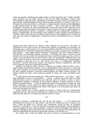 modo que guardo a lembrança de minha própria vivência passada), devo validar, modelar,
amar, acariciar com um olhar interior e não com um olhar fisiológico, externo. Essa
exterioridade da alma do Outro, semelhante a um tênue invólucro carnal, é precisamente o
que constitui a individualidade artística, intuitivamente perceptível: o caráter, o tipo, etc., a
refração do sentido da existência, a refração e a condensação do sentido na individualidade,
a carne interna mortal de que se reveste o sentido — tudo o que pode ser idealizado,
heroificado, ritmizado, etc. Dá-se habitualmente o nome de compreensão simpática a essa
atividade que emana de dentro de nós ante o mundo interior do outro. Cumpre salientar o
caráter absolutamente lucrativo, produtivo e enriquecedor da compreensão simpática. A
palavra “compreensão” em sua acepção usual, ingênua e prática, sempre se presta porém à
confusão. Não se trata de dar um reflexo exato, passivo, uma duplicação da vivência do
outro em mim (aliás, tal duplicação é impossível), mas da transferência de uma vivência
que será
118
situada num plano diferente de valores, numa categoria nova do juízo e da forma. O
sofrimento do outro que vivencio da forma mais concreta se distingue, por princípio, do
sofrimento que o outro mesmo vive, ou do meu próprio sofrimento. Só tem em comum a
noção abstrata de sofrimento, logicamente idêntica a si mesma, e jamais ela se atualiza em
parte alguma — nem sequer através da palavra “sofrimento” que, até na idéia corrente, é
marcada por sua entonação própria. Vivenciar o sofrimento do outro é iniciar um fato
existencial novo que só pode ser realizado por mim, a partir da posição que sou o único a
ocupar e que me coloca interiormente fora do outro. A compreensão simpática não é um
reflexo, mas um juízo de valor novo, um aproveitamento da situação que, na arquitetôníca
da existência, coloca-me fora da vida interior do outro. A compreensão simpática
reconstrói o homem interior por inteiro, em categorias estéticas compassivas, para uma
nova existência, numa nova dimensão do mundo.
Importa, em primeiro lugar, precisar a natureza da relação emotivo-volitiva com a
minha própria determinação interna e com a determinação interna do outro, e, acima de
tudo, com o próprio ser-existência dessas determinações, ou seja, quando se trata do dado
da alma, importa proceder à descrição fenomenológica da minha vivência pessoal e da
minha vivência do outro, como acontecia quando se tratava do corpo concebido como
valor.
A vida interior, do mesmo modo que o dado exterior do homem — seu corpo — não é
algo indiferente à forma. A vida interior — a alma — adquire sua forma quer na minha
autoconsciência, quer na consciência que tenho do outro; em ambos os casos, o que é
propriamente empírico é superado de uma maneira idêntica. O dado empírico da alma,
neutro no tocante à forma — é uma construção do espírito dos psicólogos. A alma tem uma
forma substancial. Como, através de quais categorias se constituirá essa forma da vida
interior na minha auto-conciência (da minha vida interior) e na consciência que tenho do
outro (da vida interior do outro)?
Como sucedia com a forma espacial do homem, a forma temporal, esteticamente
significante de sua vida interior, desenvolve-se a partir do excedente da visão temporal que
tenho de outra alma, um excedente que abarca o que lhe é trans119
cendente e assegura o acabamento do todo da sua vida interior — e é isso mesmo que
corresponde às fronteiras da vida interior, onde ela está voltada para fora e deixa de ser
ativa a partir de dentro de si mesma, que corresponde, acima de tudo, às fronteiras
temporais: o princípio e o fim da vida não se prestam concretamente à autoconsciência,
esta (na ausência de uma visão axiológica e emotivo-volitiva apropriada) não dispõe de
qualquer abordagem para os fenômenos do nascimento e da morte que lhes proporcione um
valor de acabamento (em termos de argumento romanesco, de lirismo, etc.).
Em minha vida, vivida por dentro, não posso vivenciar os acontecimentos do meu

 
