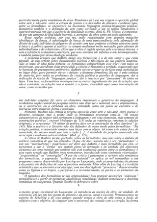 particularmente pelos românticos de Iena. Romântica já é em sua origem a oposição global
entre arte e não-arte, entre a estrela da poesia e a mornidão do discurso cotidiano (que,
entre os formalistas, se encontrará na dicotomia linguagem poética-linguagem prática).
Romântica também é a definição da arte como atividade a um só tempo intransitiva e
superestruturada (em que a ausência de finalidade externa, dizia K. Ph. Moritz, é compensada por um aumento de fina/idade interna), e, portanto, da obra como um todo autônomo.
Essas opções estéticas, por sua vez, estão relacionadas com grandes mutações
ideológicas da época. A substituição da busca de uma transcendência pela afirmação do
direito de cada indivíduo de julgar-se de acordo com seus próprios critérios concerne tanto
à ética e à política quanto à estética: os tempos modernos serão marcados pelo advento do
individualismo e do relativismo. Dizer que a obra é regida apenas pela coerência interna, e
sem a referência a absolutos exteriores, que seus sentidos são infinitos e não hierarquizados,
é também participar dessa ideologia moderna.
A primeira censura que Bakhtin dirige aos formalistas é a de não saber o que estão
fazendo, de não refletir sobre fundamentos teóricos e filosóficos da sua própria doutrina.
Não se trata de uma falha fortuita: os formalistas compartilham esse traço com todos os
positivistas, que acreditam estar praticando a ciência e buscando a verdade, esquecendo que
se baseiam em pressupostos arbitrários. Bakhtin vai encarregar-se de fazer essa explicitação
no lugar deles, para permitir elevar o debate: a doutrina formalista, diz ele, é uma estética
do material, pois reduz os problemas da criação poética a questões de linguagem; daí a
reificação de noção de “linguagem poética”, daí o interesse por “processos” de todos os
tipos. Com isso, os formalistas menosprezam os outros ingredientes do ato de criação, que
são o conteúdo, ou relação com o mundo, e a forma, entendida aqui como intervenção do
autor, como a escolha que
5
um indivíduo singular faz entre os elementos impessoais e genéricos da linguagem. A
verdadeira noção central da pesquisa estética não deve ser o material, mas a arquitetônica,
ou a construção, ou a estrutura da obra, entendida como um ponto de encontro e de
interação entre material, forma e conteúdo.
Portanto, Bakhtin não critica a própria oposição entre arte e não-arte, entre poesia e
discurso cotidiano, mas o ponto onde os formalistas procuram situá-la. “Os traços
característicos do poético não pertencem à linguagem e aos seus elementos, mas somente às
construções poéticas”, escreve Medvedev (p. 119; todas as referências remetem às edições
originais), e acrescenta: “O objeto da poética deve ser a construção da obra literária” (p.
141). Mas o poético e o literário não são definidos de outro modo pelos formalistas: “Na
criação poética, o enunciado rompeu seus laços com o objeto, tal como este existe fora do
enunciado, do mesmo modo que com a ação [...]. A realidade do próprio enunciado não
serve aqui a nenhuma outra realidade” (ibid., p. 172).
A crítica de Bakhtin incide, portanto, sobre os formalistas, mas não sobre o âmbito da
estética romântica de que são oriundos. O que ele lhes censura não é seu “formalismo” e
sim seu “materialismo”; poderíamos até dizer que Bakhtin é mais formalista que eles, se
tornarmos a dar à “forma” seu sentido pleno de interação e de unidade dos diferentes
elementos da obra (sentido que também não está totalmente ausente entre os formalistas); é
esse outro sentido que Bakhtin tenta reencontrar, introduzindo estes sinônimos valorizados:
“arquitetônica” ou “construção”. O que ele critica é justamente a vertente não romântica
dos formalistas: a expressão “estética do material” se aplica às mil maravilhas a um
programa como o desenvolvido por Lessing no Laocoonte, onde as propriedades da pintura
e da poesia são deduzidas de seus respectivos materiais. Mais além de Lessing, é a tradição
aristotélica que se encontra evocada aqui, com sua descrição de “processos” desencarnados
como as figuras e os tropos, a peripécia e o reconhecimento, as partes e os elementos da
tragédia.
O paradoxo dos formalistas (e sua originalidade) fora praticar descrições “clássicas”
(aristotélicas) a partir de premissas ideológicas românticas; Bakhtin restabelece a doutrina
romântica em sua pureza. Quando Goethe se debruçava sobre
6
o mesmo grupo escultural do Laocoonte, já introduzia as noções de obra, de unidade, de
coerência, em vez das leis gerais da pintura e da poesia, caras a Lessing. Permanecemos no
espírito de Schelling e de seus amigos quando vemos a obra de arte como a fusão do
subjetivo com o objetivo, do singular com o universal, da vontade com a coerção, da forma

 