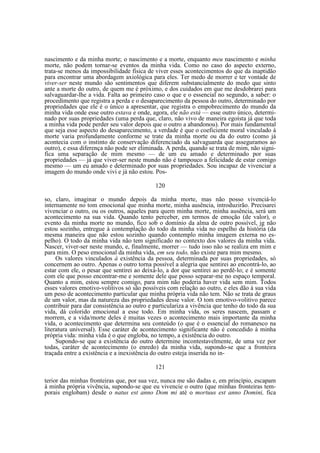 nascimento e da minha morte; o nascimento e a morte, enquanto meu nascimento e minha
morte, não podem tornar-se eventos da minha vida. Como no caso do aspecto externo,
trata-se menos da impossibilidade física de viver esses acontecimentos do que da inaptidão
para encontrar uma abordagem axiológica para eles. Ter medo de morrer e ter vontade de
viver-ser neste mundo são sentimentos que diferem substancialmente do medo que sinto
ante a morte do outro, de quem me é próximo, e dos cuidados em que me desdobrarei para
salvaguardar-lhe a vida. Falta ao primeiro caso o que e o essencial no segundo, a saber: o
procedimento que registra a perda e o desaparecimento da pessoa do outro, determinado por
propriedades que ele é o único a apresentar, que registra o empobrecimento do mundo da
minha vida onde esse outro estava e onde, agora, ele não está — esse outro único, determinado por suas propriedades (uma perda que, claro, não vivo de maneira egoísta já que toda
a minha vida pode perder seu valor depois que o outro a abandonou). Por mais fundamental
que seja esse aspecto do desaparecimento, a verdade é que o coeficiente moral vinculado à
morte varia profundamente conforme se trate da minha morte ou da do outro (como já
acontecia com o instinto de conservação diferenciado da salvaguarda que asseguramos ao
outro), e essa diferença não pode ser eliminada. A perda, quando se trata de mim, não significa uma separação de mim mesmo — de um eu amado e determinado por suas
propriedades — já que viver-ser neste mundo não é tampouco a felicidade de estar comigo
mesmo — um eu amado e determinado por suas propriedades. Sou incapaz de vivenciar a
imagem do mundo onde vivi e já não estou. Pos120
so, claro, imaginar o mundo depois da minha morte, mas não posso vivenciá-lo
internamente no tom emocional que minha morte, minha ausência, introduzirão. Precisarei
vivenciar o outro, ou os outros, aqueles para quem minha morte, minha ausência, será um
acontecimento na sua vida. Quando tento perceber, em termos de emoção (de valor), o
evento da minha morte no mundo, fico sob o domínio da alma de outro possível, jg não
estou sozinho, entregue à contemplação do todo da minha vida no espelho da história (da
mesma maneira que não estou sozinho quando contemplo minha imagem externa no espelho). O todo da minha vida não tem significado no contexto dos valores da minha vida.
Nascer, viver-ser neste mundo, e, finalmente, morrer — tudo isso não se realiza em mim e
para mim. O peso emocional da minha vida, em seu todo, não existe para mim mesmo.
Os valores vinculados à existência da pessoa, determinada por suas propriedades, só
concernem ao outro. Apenas o outro torna possível a alegria que sentirei ao encontrá-lo, ao
estar com ele, o pesar que sentirei ao deixá-lo, a dor que sentirei ao perdê-lo; e é somente
com ele que posso encontrar-me e somente dele que posso separar-me no espaço temporal.
Quanto a mim, estou sempre comigo, para mim não poderia haver vida sem mim. Todos
esses valores emotivo-volitivos só são possíveis com relação ao outro, e eles dão à sua vida
um peso de acontecimento particular que minha própria vida não tem. Não se trata de graus
de um valor, mas da natureza das propriedades desse valor. O tom emotivo-volitivo parece
contribuir para dar consistência ao outro e particulariza a vivência que tenho do todo da sua
vida, dá colorido emocional a esse todo. Em minha vida, os seres nascem, passam e
morrem, e a vida/morte deles é muitas vezes o acontecimento mais importante da minha
vida, o acontecimento que determina seu conteúdo (o que é o essencial do romanesco na
literatura universal). Esse caráter de acontecimento significante não é concedido à minha
própria vida: minha vida é o que engloba, no tempo, a existência do outro.
Supondo-se que a existência do outro determine incontestavelmente, de uma vez por
todas, caráter de acontecimento (o enredo) da minha vida, supondo-se que a fronteira
traçada entre a existência e a inexistência do outro esteja inserida no in121
terior das minhas fronteiras que, por sua vez, nunca me são dadas e, em princípio, escapam
à minha própria vivência, supondo-se que eu vivencie o outro (que minhas fronteiras temporais englobam) desde o natus est anno Dom mi até o mortuus est anno Domini, fica

 