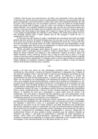 evidente o fato de que esse natus/mortuus, em toda a sua concretude e força, não pode ser
vivenciado por mim no que diz respeito à minha própria existência; e já que minha vida não
pode corresponder a tal acontecimento, minha vida é para mim totalmente diferente da vida
do outro e fica evidente que, em seu próprio contexto, o peso do caráter de acontecimento
estético da minha vida se apaga, e que seu valor e seu sentido se situam num plano totalmente diferente. Sou a própria condição da minha vida, mas não sou seu herói no plano dos
valores. Como no caso do espaço que me engloba, não posso vivenciar o tempo que engloba minha vida. Meu tempo e meu espaço são o tempo e o espaço do autor e não o do herói,
e essa espácio-temporalidade que engloba o outro implica, não minha passividade, mas minha atividade estética ante o outro, implica que eu lhe assegure a razão de ser e o
acabamento (e não o meu).
É claro que isso não atenua em nada o significado da consciência que tenho da minha
própria natureza mortal e da função biológica que faz com que eu tema a morte e fuja dela.
Essa morte que presumo de dentro se distingue totalmente da morte que vivencio de fora,
da morte do outro e do mundo onde esse outro, determinado por suas propriedades, já não
está, e se distingue pela ótica em que eu fundamento os valores desse acontecimento. Ora,
apenas esta última ótica é esteticamente produtiva.
Minha atividade prossegue ainda depois da morte do outro, e o princípio estético
prevalece (sobre o princípio moral e prático). Tenho à minha frente o todo de sua vida,
liberta do futuro temporal, dos objetivos e dos imperativos. Depois do enterro, depois da
lápide funerária, vem a memória. Possuo toda a vida do outro fora de mim e é aí que
começa o processo estético significante em cujo fim o Outro se encontrará fixado e acabado
numa imagem estética significante. O enfoque emotivo-volitivo que preside à evocação do
finado engendra as categorias estéticas mediante as quais se elabora a forma do homem
interior (e do homem exterior), pois é somente
122
graças a tal ótica que posso ter uma abordagem axiológica para o todo temporal já
concluído da vida exterior e interior do homem. Repetimos, o importante não é dispor de
um material completo sobre a vida (de todos os fatos de uma biografia), mas dispor de uma
abordagem axiológica que permita dar forma estética ao material (o caráter de
acontecimento da vida de uma dada pessoa). A memória que tenho do outro e de sua vida
difere, em sua essência, da contemplação e da lembrança da minha vida: essa memória vê a
vida e seu conteúdo de uma forma diferente, e apenas ela é produtiva (a lembrança e a observação da minha própria vida podem fornecer-me os elementos de um conteúdo, mas não
podem suscitar uma atividade geradora da forma e do acabamento). A memória de uma
vida passada (a antecipação de seu fim não é excluída) possui a chave de ouro que assegura
o acabamento estético do outro. A abordagem estética da pessoa antecipa-lhe, poderíamos
dizer, a morte, predetermina-lhe o futuro e oculta o destino imanente a toda determinação
interior. A memória faz com que a abordagem se opere numa ótica de valores e de
acabamento. Até certo ponto, a memória não tem esperança, mas, em compensação, só ela
é capaz de formular, sem levar em conta a finalidade e o sentido, um juízo sobre uma vida
inteiramente presente em sua realização e seu acabamento.
As fronteiras temporais da vida, ainda que virtuais, instauram o valor que, entre todos,
proporciona uma abordagem da vida acabada do outro, mesmo que esse outro, na realidade,
for chamado a sobreviver a mim: se a percepção que tenho dele for marcada com a
chancela da sua morte ou da sua virtual ausência, esse dado introduzirá uma modificação
das formas mediante as quais se condensará sua vida, no desenvolvimento temporal que o
insere dentro de tais fronteiras (a presunção moral e biológica dessas fronteiras, do interior
de mim, é desprovida de semelhante alcance transfigurador e, afortiori, desprovida do
conhecimento teórico de meus próprios limites temporais que ela implica). Quando as
fronteiras são dadas, a vida pode ser redistribuída e modelada de modo totalmente diferente, assim como um desenvolvimento especulativo se estrutura diferentemente
conforme a solução já for adquirida (é O dogma que é adquirido) ou for o próprio objeto da
investigação. Uma vida determinada, livre das garras do por-vir, do fu-

 