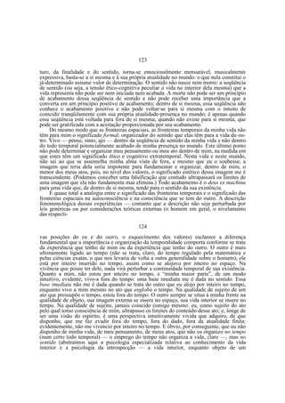 123
turo, da finalidade e do sentido, torna-se emocionalmente mensurável, musicalmente
expressiva, basta-se a si mesma e à sua própria atualidade no mundo: o que nela constitui o
já-determinado assume valor de determinação. O sentido não nasce nem morre: a seqüência
de sentido (ou seja, a tensão ético-cognitiva peculiar à vida no interior dela mesma) que a
vida representa não pode ser nem iniciada nem acabada. A morte não pode ser um princípio
de acabamento dessa seqüência de sentido e não pode receber uma importância que a
converta em um princípio positivo de acabamento; dentro de si mesma, essa seqüência não
conhece o acabamento positivo e não pode voltar-se para si mesma com o intuito de
coincidir tranqüilamente com sua própria atualidade-presença no mundo; é apenas quando
essa seqüência está voltada para fora de si mesma, quando não existe para si mesma, que
pode ser gratificada com a aceitação proporcionada por seu acabamento.
Do mesmo modo que as fronteiras espaciais, as fronteiras temporais da minha vida não
têm para mim o significado formal, organizador do sentido que elas têm para a vida do outro. Vivo — penso, sinto, ajo — dentro da seqüência de sentido da minha vida e não dentro
do todo temporal potencialmente acabado de minha presença no mundo. Este último ponto
não pode determinar e organizar meu pensamento ou meu ato dentro de mim, na medida em
que estes têm um significado ético e cognitivo extratemporal. Nesta vida e neste mundo,
não sei ao que se assemelha minha alma vista de fora, e mesmo que eu o soubesse, a
imagem que teria dela seria impotente para fundamentar e organizar, dentro de mim, o
menor dos meus atos, pois, no nível dos valores, o significado estético dessa imagem me é
transcendente. (Podemos conceber uma falsificação que contudo ultrapassará os limites de
uma imagem que ela não fundamenta mas elimina.) Todo acabamento é o deus ex machina
para uma vida que, de dentro de si mesma, tende para o sentido da sua existência.
É quase total a analogia entre o significado das fronteiras temporais e o significado das
fronteiras espaciais na autoconsciência e na consciência que se tem do outro. A descrição
fenomenológica dessas experiências — contanto que a descrição não seja perturbada por
leis genéricas ou por considerações teóricas externas (o homem em geral, o nivelamento
das respecti124
vas posições do eu e do outro, o esquecimento dos valores) esclarece a diferença
fundamental que a importância e organização da temporalidade comporta conforme se trate
da experiência que tenho de mim ou da experiência que tenho do outro. O outro é mais
ultimamente ligado ao tempo (não se trata, claro, do tempo regulado pela matemática e
pelas ciências exatas, o que nos levaria de volta a outra generalidade sobre o homem), ele
está por inteiro inserido no tempo, assim como se alojava por inteiro no espaço. Na
vivência que posso ter dele, nada virá perturbar a continuidade temporal de sua existência.
Quanto a mim, não estou por inteiro no tempo, e “minha maior parte”, de um modo
intuitivo, evidente, vivo-a fora do tempo: uma base imediata me é dada no sentido. Essa
base imediata não me é dada quando se trata do outro que eu alojo por inteiro no tempo,
enquanto vivo a mim mesmo no ato que engloba o tempo. Na qualidade de sujeito de um
ato que pressupõe o tempo, estou fora do tempo. O outro sempre se situa à minha frente na
qualidade de objeto, sua imagem externa se insere no espaço, sua vida interior se insere no
tempo. Na qualidade de sujeito, jamais coincido comigo mesmo: eu, como sujeito do ato
pelo qual tomo consciência de mim, ultrapasso os limites do conteúdo desse ato; e, longe de
ser uma visão do espírito, é uma perspectiva intuitivamente vivida que adquiro, de que
disponho, que me faz evadir fora do tempo, fora do dado, fora da atualidade finita:
evidentemente, não me vivencio por inteiro no tempo. E óbvio, por conseguinte, que eu não
disponho de minha vida, de meu pensamento, de meus atos, que não os organizo no tempo
(num certo todo temporal) — o emprego do tempo não organiza a vida, claro —, mas no
sentido (abstraímos aqui a psicologia especializada relativa ao conhecimento da vida
interior e a psicologia da introspecção — a vida interior, enquanto objeto de um

 