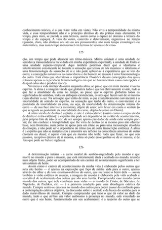 conhecimento teórico, é o que Kant tinha em vista). Não vivo a temporalidade da minha
vida, e essa temporalidade não é o princípio diretivo do ato prático mais elementar, O
tempo, para mim, se prende a uma técnica, assim como o espaço (e domino a técnica do
tempo e do espaço). A vida do outro, concreto e determinado, organizo-a no tempo
(quando, claro, não abstraio seu ato ou seu pensamento), não num tempo cronológico ou
matemático, mas num tempo mensurável em termos de valores e de emo125
çâo, um tempo que pode alcançar um ritmo-música. Minha unidade é uma unidade de
sentido (a transcendência me é dada em minha experiência espiritual), a unidade do Outro é
uma unidade espácio-temporal. Aqui também podemos dizer que o idealismo é
intuitivamente convincente no tocante à sensação que temos de nós mesmos: o idealismo é
uma fenomenologia da sensação de si e não pode aplicar-se à experiência que se tem do
outro; a concepção naturalista da consciência e do homem no mundo é uma fenomenologia
do outro. Está claro que abstraímos a importância filosófica dessas concepções das quais
retemos apenas a experiência fenomenológica em que se fundamentam essas concepções e
da qual estas são o produto teórico.
Vivencio a vida interior do outro enquanto alma, ao passo que em mim mesmo vivo no
espírito. A alma é a imagem vivida que globaliza tudo o que foi efetivamente vivido, tudo o
que faz a atualidade da alma no tempo, ao passo que o espírito globaliza todos os
significados de sentidos, todos os enfoques existenciais, os atos que fazem sair de si mesmo
(sem abstrair o eu). Na sensação que tenho de mim, o que é intuitivamente convincente é a
imortalidade de sentido do espírito, na sensação que tenho do outro, o convincente é o
postulado da imortalidade da alma, ou seja, da imortalidade da determinação interna do
outro — de sua face interna (a memória), objeto de amor, sem levar em conta o sentido (o
que se iguala ao postulado da imortalidade da carne, objeto de amor em Dante).
A alma vivida de dentro é espírito, e este é extra-estético (assim como o corpo vivido
de dentro é extra-estético): o espírito não pode ser depositário do caráter de acontecimento,
pelo próprio fato de não existir, de ser sempre apenas pré-dado, de ainda estar sempre porvir; ele não conhece a tranqüilidade que lhe viria de dentro de si mesmo pois não oferece
base, nem fronteiras, nem ponto de apoio para um ritmo ou para uma mensuração absoluta
da emoção, e não pode ser o depositário do ritmo (ou de outra transcrição estética). A alma
é o espírito que não se materializou e encontra seu reflexo na consciência amorosa do outro
(homem ou deus); é aquilo com que eu mesmo não tenho nada que fazer, no que sou
passivo, receptivo (dentro de si mesma, a alma só pode envergonhar-se de si mesma, é de
fora que pode ser bela e ingênua).
126
A determinação interna - a carne mortal do sentido-engendrada pelo mundo e que
morre no mundo e para o mundo, que está inteiramente dada e acabada no mundo, reunida
num objeto finito, pode ser acompanhada de um caráter de acontecimento significante e ter
um estatuto de herói.
Assim como o caráter de acontecimento da minha vida é elaborado pelos outros que
nela são heróis — é apenas na exposição que faço de minha vida para o outro, apenas
através do olhar e do tom emotivo-volitivo do outro, que me torno o herói dela — assim
também a visão estética do mundo, a imagem do mundo é elaborada pela vida acabada e
suscetível de acabamento dos outros que são seus heróis. Compreender esse mundo como
mundo dos outros, que nele concluem suas vidas — o mundo de Cristo, de Sócrates, de
Napoleão, de Puchkin, etc. — é a primeira condição para uma abordagem estética do
mundo. Cumpre sentir-se em casa no mundo dos outros para poder passar da confissão para
a contemplação estética objetiva, da discussão sobre o sentido e da busca do sentido para o
dado maravilhoso do mundo. Cumpre compreender que tudo o que dá valor ao dado do
mundo, tudo o que atribui um valor autônomo à presença no mundo, está vinculado ao
outro que é seu herói, fundamentado em seu acabamento: é a respeito do outro que se

 