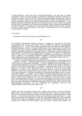 inventam histórias, é pelo outro que se derramam lágrimas, é ao outro que se erigem
monumentos; apenas os outros povoam os cemitérios; a memória só conhece, 50 preserva e
reconstitui o outro; e tudo isso é feito a fim de que minha própria memória das coisas do
mundo e da vida se torne, por sua vez, memória estética. Somente no mundo dos outros é
possível a dinâmica estética, com caráter de acontecimento, em seu valor autônomo — uma
dinâmica operante no passado que tem seu valor sem levar em conta o futuro, no passado
em que todas as obrigações e as dívidas estão perdoadas, todas as esperanças abandonadas,
O interesse artístico é o interesse que uma vida acabada suscita fora do sentido. Cumpre
sair de si mesmo se quiser libertar o herói para o movimento livre de seu caráter de
acontecimento no mundo.
3. [O ritmo.]
Analisamos, do ponto de vista de sua especificidade, o va127
lor conferido à determinação interna do homem, e chegamos à conclusão de que minha
vida-existência não era um valor estético em si, não tinha um caráter de acontecimento
significante em si — assim como minha existência física não tinha um valor plásticopictural significante. Não sou o herói da minha própria vida. Agora, temos de examinar as
condições em que se efetua o trabalho estético que molda a determinação interna: uma
emoção considerada isoladamente, um estado interior e, finalmente, o todo da vida interior.
Neste capítulo, só trataremos das condições gerais nas quais a vida interior se elabora para
tornar-se uma “alma” e, mais particularmente, as condições (as condições do sentido) nas
quais se elabora o ritmo enquanto ordenação temporal. As formas específicas da criação
verbal adotadas pela expressão dessa alma — confissão, autobiografia, caráter, tipo, etc. —
serão o objeto do capítulo seguinte (O todo significante).
Como no caso da sensação interna do movimento físico externo, o movimento interno
— a postura, a emoção — também é desprovido de um significado que o determine e só é
vivido através de sua própria atualidade. A vivência, enquanto algo determinado, não é
vivenciada por aquele que a vive, ela é orientada para o sentido, para o objeto, e não para si
mesma, ela não tende a determinar-se e a instaurar sua presença total na alma. Vivencio o
objeto de meu pavor como objeto apavorante, o objeto de meu amor como objeto
agradável, o objeto de meu sofrimento como objeto penoso (o grau da determinação
cognitiva não é, claro, essencial para nosso intuito), mas não vivencio meu pavor, meu
amor, meu sofrimento. A vivência corresponde a uma postura axiológica de todo o meu eu
a respeito do objeto, e a “posição” que eu tomarei em função dessa postura não me é dada.
Para viver minha sensação, devo torná-la o objeto especial de minha atividade. Para viver
minha vivência, devo abstrair-me das coisas, dos objetivos e dos valores para os quais
estava orientada minha vivência viva e dos quais ela recebia seu sentido. Para viver meu
pavor em sua determinação interna (e não em sua materialidade), devo deixar de ter medo;
para viver meu amor em sua atualidade interna, devo deixar de amar. Não se trata de uma
impossibilidade psicológica, de uma exigüidade da consciência, mas de uma
impossibilidade situada no nível dos valores e do
128
sentido: para fazer que minha vivência em si, minha carne interna, se torne meu próprio
objeto, devo sair dos limites do contexto de valores no qual se efetuava minha vivência,
devo situar-me noutro horizonte de valores. Terei de tornar-me o outro relativamente a mim
mesmo — a mim mesmo cuja vida é vivida em meu próprio mundo dos valores —, e esse
outro deverá ocupar uma posição de valores que seja fundamentada, que seja situada fora
de mim, fora do que sou (psicólogo, artista, etc.). Poderíamos formulá-lo assim: não é no
contexto dos valores da minha própria vida que minha vivência pode adquirir seu

 