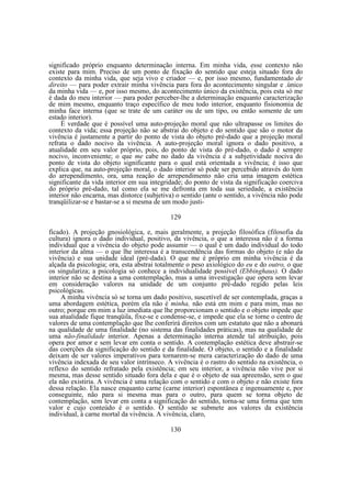 significado próprio enquanto determinação interna. Em minha vida, esse contexto não
existe para mim. Preciso de um ponto de fixação do sentido que esteja situado fora do
contexto da minha vida, que seja vivo e criador — e, por isso mesmo, fundamentado de
direito — para poder extrair minha vivência para fora do acontecimento singular e .único
da minha vida — e, por isso mesmo, do acontecimento único da existência, pois esta só me
é dada do meu interior — para poder perceber-lhe a determinação enquanto caracterização
de mim mesmo, enquanto traço específico de meu todo interior, enquanto fisionomia de
minha face interna (que se trate de um caráter ou de um tipo, ou então somente de um
estado interior).
É verdade que é possível uma auto-projeção moral que não ultrapasse os limites do
contexto da vida; essa projeção não se abstrai do objeto e do sentido que são o motor da
vivência é justamente a partir do ponto de vista do objeto pré-dado que a projeção moral
refrata o dado nocivo da vivência. A auto-projeção moral ignora o dado positivo, a
atualidade em seu valor próprio, pois, do ponto de vista do pré-dado, o dado é sempre
nocivo, inconveniente; o que me cabe no dado da vivência é a subjetividade nociva do
ponto de vista do objeto significante para o qual está orientada a vivência; é isso que
explica que, na auto-projeção moral, o dado interior só pode ser percebido através do tom
do arrependimento, ora, uma reação de arrependimento não cria uma imagem estética
significante da vida interior em sua integridade; do ponto de vista da significação coerciva
do próprio pré-dado, tal como ela se me defronta em toda sua seriedade, a existência
interior não encarna, mas distorce (subjetiva) o sentido (ante o sentido, a vivência não pode
tranqüilizar-se e bastar-se a si mesma de um modo justi129
ficado). A projeção gnosiológica, e, mais geralmente, a projeção filosófica (filosofia da
cultura) ignora o dado individual, positivo, da vivência, o que a interessa não é a forma
individual que a vivência do objeto pode assumir — o qual é um dado individual do todo
interior da alma — o que lhe interessa é a transcendência das formas do objeto (e não da
vivência) e sua unidade ideal (pré-dada). O que me é próprio em minha vivência é da
alçada da psicologia; ora, esta abstrai totalmente o peso axiológico do eu e do outro, o que
os singulariza; a psicologia só conhece a individualidade possível (Ebbinghaus). O dado
interior não se destina a uma contemplação, mas a uma investigação que opera sem levar
em consideração valores na unidade de um conjunto pré-dado regido pelas leis
psicológicas.
A minha vivência só se torna um dado positivo, suscetível de ser contemplada, graças a
uma abordagem estética, porém ela não é minha, não está em mim e para mim, mas no
outro; porque em mim a luz imediata que lhe proporcionam o sentido e o objeto impede que
sua atualidade fique tranqüila, fixe-se e condense-se, e impede que ela se torne o centro de
valores de uma contemplação que lhe conferirá direitos com um estatuto que não a abonará
na qualidade de uma finalidade (no sistema das finalidades práticas), mas na qualidade de
uma não-finalidade interior. Apenas a determinação interna atende tal atribuição, pois
opera por amor e sem levar em conta o sentido. A contemplação estética deve abstrair-se
das coerções da significação do sentido e da finalidade. O objeto, o sentido e a finalidade
deixam de ser valores imperativos para tornarem-se mera caracterização do dado de uma
vivência indexada de seu valor intrínseco. A vivência é o rastro do sentido na existência, o
reflexo do sentido refratado pela existência; em seu interior, a vivência não vive por si
mesma, mas desse sentido situado fora dela e que é o objeto de sua apreensão, sem o que
ela não existiria. A vivência é uma relação com o sentido e com o objeto e não existe fora
dessa relação. Ela nasce enquanto carne (carne interior) espontânea e ingenuamente e, por
conseguinte, não para si mesma mas para o outro, para quem se torna objeto de
contemplação, sem levar em conta a significação do sentido, torna-se uma forma que tem
valor e cujo conteúdo é o sentido. O sentido se submete aos valores da existência
individual, à carne mortal da vivência. A vivência, claro,
130

 