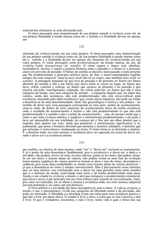material dos elementos se acha diminuída nele.
O ritmo pressupõe uma imanentização de seu próprio sentido à vivência como tal, de
sua própria finalidade à tensão interna como tal: o sentido e a finalidade devem ser apenas
um
132
elemento da vivência-tensão em seu valor próprio. O ritmo pressupõe uma imanentização
de seu próprio sentido à vivência como tal, de sua própria finalidade à tensão interna como
tal: o sentido e a finalidade devem ser apenas um elemento da vivência-tensão em seu
valor próprio. O ritmo pressupõe certa predeterminação da tensão interna, do ato, da
vivência (certa desesperança do sentido). O ritmo supera o futuro real, absoluto,
irremediável, incerto, e supera a própria fronteira entre o passado e o futuro (e o presente,
claro) em proveito do passado. O futuro do sentido se dissolve num passado e num presente
que lhe predeterminam o princípio artístico (pois, de fato, o autor-contemplador engloba
sempre um todo temporal: situa-se mais tarde não só no tempo, mas também mais tarde no
sentido). A passagem enquanto tal que leva do passado e do presente ao futuro (ao futuro
absoluto do sentido e não a um futuro que deixa todas as coisas no lugar, ao futuro que
deve, enfim, concluir e realizar, ao futuro que opomos ao presente e ao passado e que
encerra salvação, transfiguração, redenção; em outras palavras, ao futuro que não é uma
categoria de tempo, mas uma categoria de sentido – a categoria daquilo que, no plano dos
valores, ainda não aconteceu, não está predeterminado, não está desacreditado pela
existência, maculado pelo dado-existência e que, isento dessa impureza, não pode ser traído
e beneficia-se de uma descontinuidade. ideal, não gnosiológica e teórica e sim prática – no
sentido de dever ser), essa passagem corresponde ao meu puro caráter de acontecimento,
situa-se onde, de dentro de mim, participo do acontecimento único da minha existência,
onde o resultado do acontecimento é incerto e não está predeterminado (o que não está
predeterminado é o sentido e não o caráter de acontecimento – este, do mesmo modo que o
ritmo e que toda vivência estética, é orgânico e interiormente predeterminado, e ele pode e
deve ser apreendido em sua totalidade, do começo até o fim, por um olhar interior que o
engloba, pois apenas um todo, ainda que potencial, é esteticamente significante); é aí,
justamente, que passa a fronteira absoluta que demarca o domínio refratário, o domínio que
por princípio é extra-rítmico, inadequado ao ritmo. O ritmo torna-se aí distorção e mentira.
É o domínio onde, em mim mesmo, a existência deve ser superada em nome do dever ser,
onde o dever ser e a existência entram
133
em conflito, no interior de mim mesmo, onde “ser” e “dever ser” excluem-se mutuamente.
É aí o ponto de uma dissonância fundamental, pois a existência e o dever ser, o dado e o
pré-dado, não podem, dentro de mim, no meu interior, juntar-se no ritmo, não podem situarse em um único e mesmo plano de valores, não podem tornar-se uma fase de evolução
numa mesma seqüência de valores positivos (tornar-se ársis e tese do ritmo, dissonância e
cadência, pois essas duas modalidades se situam num mesmo plano de valores positivos –
já que a dissonância no ritmo é sempre convencional). Mas é precisamente nesse domínio
que, no meu interior, sou confrontado com o dever ser (que percebo como outro mundo)
que é o domínio da minha criatividade mais séria e da minha produtividade mais pura.
Assim, o ato criador (a vivência, a tensão, o ato) que enriquece o acontecimento existencial,
que inicia o novo, é por princípio um ato extra-rítmico (por ocasião de sua realização, claro,
pois uma vez realizado, ele se afasta e retorna à existência onde, em mim mesmo, adquirirá
um tom penitente e, no outro, um tom heróico).
O livre-arbítrio e a atividade são fatos incompatíveis com o ritmo. A vida (a vivência, a
tensão, o ato, o pensamento), vivida nas categorias da liberdade moral e da atividade, não
pode ser ritmizada. A liberdade e a atividade criam um ritmo para uma existência passiva e
que não é livre (no plano ético). O criador é livre e ativo, a coisa que se cria é passiva e não
é livre. O que é verdadeiro, necessário, e não é livre, numa vida à qual o ritmo deu sua

 