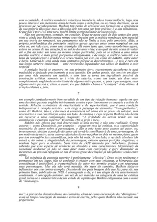 com o conteúdo. A estética romântica valoriza a imanência, não a transcendência; logo, tem
pouco interesse em elementos trans-textuais como a metáfora, ou as rimas dactílicas, ou os
processos de reconhecimento. Bakhtin tem razão de censurar aos formalistas a ignorância
da sua própria filosofia; mas a filosofia dele tem uma cor bem precisa: é a dos românticos.
O que não é por si só uma tara, porém limita a originalidade de sua posição.
Não nos apressemos, contudo, em concluir. Trata-se nesse caso de dois textos dos anos
vinte e, ainda que Bakhtin nunca rompa seus vínculos com a estética romântica (em especial
em sua teoria do romance), seu pensamento não se limita a isso, pelo contrário. Aliás, a
própria problemática dos princípios estéticos gerais aparece antes como marginal em sua
obra ou, em todo caso, como uma transição. Há outro tema que, como descobrimos agora,
estava no centro de sua atenção já no início dos anos vinte, e ao qual ele não cessa de voltar
até o fim da vida; um tema ao mesmo tempo particular, pois só se referia a uma única
questão estética, e mais geral, porquanto ultrapassava, e de longe, a estética como tal: é o
tema da relação entre o criador e os seres criados por este, ou, como diz Bakhtin, entre autor
e herói. Observá-lo será ainda mais instrutivo porque aí descobriremos – e isso é raro em
sua longa carreira intelectual – uma reviravolta espetacular nas idéias de Bakhtin a esse
respeita
A posição inicial se encontra em seu primeiro livro, recentemente descoberto (e aqui
traduzido) e dedicado precisamente a essa questão. Em linhas gerais, ela consiste em dizer
que uma vida encontra um sentido, e com isso se torna um ingrediente possível da
construção estética, somente se é vista do exterior, como um todo; ela deve estar
completamente englobada no horizonte de alguma outra pessoa; e, para a personagem, essa
alguma outra pessoa é, claro, o autor: é o que Bakhtin chama a “exotopia” deste último. A
criação estética é, pois,
7
um exemplo particularmente bem-sucedido de um tipo de relação humana: aquela em que
uma das duas pessoas engloba inteiramente a outra e por isso mesmo a completa e a dota de
sentido. Relação assimétrica de exterioridade e de superioridade, que é uma condição
indispensável à criação artística: esta exige a presença de elementos “transgredientes”,
como diz Bakhtin, isto é, exteriores à consciência tal como ela se pensa do interior, mas
necessários à sua constituição como um todo. Assimetria a cujo respeito Bakhtin não hesita
em recorrer a uma comparação eloqüente: “A divindade do artista reside em sua
assimilação à exotopia superior” (Estetika, 166, o grifo é meu).
Bakhtin não ignora que está descrevendo aí uma norma, e não uma realidade. Certos
autores – como Dostoievski, por exemplo – esquecem essa lei estética, essa superioridade
necessária do autor sobre a personagem, e dão a esta tanto peso quanto ao autor, ou,
inversamente, abalam a posição do autor até torná-la semelhante à de uma personagem; de
um modo ou de outro, esses autores afastados da norma põem os dois no mesmo plano, gesto
que tem conseqüências catastróficas, pois não há mais, de um lado, a verdade absoluta (do
autor) e, do outro, a singularidade da personagem; existem apenas posições singulares, e
nenhum lugar para o absoluto. Num texto de 1929 assinado por Volochinov, ficamos
sabendo que essa espécie de renúncia ao absoluto é uma característica (deplorável) da
sociedade moderna: já não se ousa dizer nada com convicção; e para dissimular as
incertezas, as pessoas refugiam-se nos diversos graus da citação: já não falamos senão entre
aspas.
Tal exigência da exotopia superior é perfeitamente “clássica”: Deus existe realmente e
permanece em seu lugar, não se confunde o criador com suas criaturas, a hierarquia das
consciências é inabalável, a transcendência do autor nos permite avaliar com segurança
suas personagens. Mas ela não será mantida. No meio do caminho, Bakhtin deixa-se
influenciar por seu contra-exemplo, Dostoievski (ou pela imagem dele que faz para si); seu
primeiro livro, publicado em 1929, é consagrado a ele, e é um elogio da via anteriormente
condenada. A concepção anterior, em vez de ser mantida na categoria de uma lei estética
geral, torna-se a característica de um estado de espírito que Bakhtin estigmatiza com o nome
de “monologis8
mo”; a perversão dostoievskiana, ao contrário, eleva-se como encarnação do “dialogismo”
a um só tempo concepção do mundo e estilo de escrita, pelos quais Bakhtin não esconde sua
preferência.

 