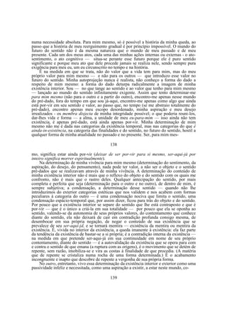 numa necessidade absoluta. Para mim mesmo, só é possível a história da minha queda, ao
passo que a história de meu reerguimento gradual é por princípio impossível. O mundo do
futuro do sentido não é da mesma natureza que o mundo de meu passado e de meu
presente. Cada um dos meus atos, cada uma das minhas ações internas ou externas - o atosentimento, o ato cognitivo — situa-se perante esse futuro porque ele é puro sentido
significante e porque meu ato que dele procede jamais se realiza nele, sendo sempre pura
exigência para meu eu, um eu circunscrito no tempo e na história.
Ë na medida em que se trata, não do valor que a vida tem para mim, mas do meu
próprio valor para mim mesmo — e não para os outros — que introduzo esse valor no
futuro do sentido. Minha autoprojeção nunca é realista, não conheço a forma do dado a
respeito de mim mesmo: a forma do dado deturpa radicalmente a imagem de minha
existência interior. Sou — no que tange ao sentido e ao valor que tenho para mim mesmo
— lançado ao mundo do sentido infinitamente exigente. Assim que tento determinar-me
para mim mesmo (não para o outro e a partir do outro), encontro-me apenas nesse mundo
do pré-dado, fora do tempo em que sou já-aqui, encontro-me apenas como algo que ainda
está por-vir em seu sentido e valor, ao passo que, no tempo (se me abstraio totalmente do
pré-dado), encontro apenas meu escopo desordenado, minha aspiração e meu desejo
irrealizados - os membra disjecta de minha integridade possível; o que poderia reuni-los,
dar-lhes vida e forma — a alma, a unidade de meu eu-para-mim — isso ainda não tem
existência, é apenas pré-dado, está ainda apenas por-vir. Minha determinação de mim
mesmo não me é dada nas categorias da existência temporal, mas nas categorias do que é
ainda-in-existência, na categoria das finalidades e do sentido, no futuro do sentido, hostil a
qualquer forma de minha atualidade no passado e no presente. Ser, para mim mes138
mo, significa estar ainda por-vir (deixar de ser por-vir para si mesmo, ser-aqui-já por
inteiro significa morrer espiritualmente).
Na determinação de minha vivência para mim mesmo (determinação do sentimento, da
aspiração, do desejo, do pensamento), nada pode ter valor, a não ser o objeto e o sentido
pré-dados que se realizavam através de minha vivência. A determinação do conteúdo de
minha existência interior não é mais que o reflexo do objeto e do sentido com os quais me
confronto, não é mais que o rastro deles. Qualquer antecipação do sentido, por mais
completa e perfeita que seja (determinação para o outro e no outro), de dentro de mim, é
sempre subjetiva; a condensação, a determinação desse sentido — quando não lhe
introduzimos do exterior categorias estéticas que nos validem e nos acabem com formas
peculiares à categoria do outro — é uma condensação nociva que limita o sentido, uma
condensação espácio-temporal que, por assim dizer, ficou para trás do objeto e do sentido.
Por pouco que a existência interior se separe do sentido que lhe está contraposto e que é
por-vir — que é o único a criá-la em sua totalidade — por pouco que ela se oponha ao
sentido, valendo-se da autonomia de seus próprios valores, do contentamento que conhece
diante do sentido, ela não deixará de cair em contradição profunda consigo mesma, de
desembocar em sua própria negação, de negar o conteúdo de sua existência que se
prevalece de seu ser-aqui-jd, e se tornará mentira — existência da mentira ou mentira da
existência. É, vivida no interior da existência, a queda imanente à existência: ela faz parte
da tendência da existência de bastar-se a si própria; é a contradição interna da existência —
na medida em que pretende ser-aqui-já em sua continuidade em nome de seu próprio
contentamento, diante do sentido — é a autovalidação da existência que se opera para com
e contra o sentido de que emana (a ruptura com as origens), é o movimento que se detém de
repente, sem razão, imobiliza-se e vira as costas à finalidade de que procedia. (A matéria
que de repente se cristaliza numa rocha de uma forma determinada.) É o acabamento
incongruente e inapto que descobre de repente a vergonha de sua própria forma.
No outro, entretanto, vivo essa determinação da existência interior e exterior como uma
passividade infeliz e necessitada, como uma aspiração a existir, a estar neste mundo, co139

 