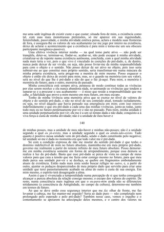 mo uma sede ingênua de existir custe o que custar; situada fora de mim, a existência como
tal, com suas mais monstruosas pretensões, só me aparece em sua ingenuidade,
feminilidade, passividade, e minha atividade estética pensa, aclara e modela suas fronteiras
de fora, e assegura-lhe os valores de seu acabamento (se me jogo por inteiro na existência,
deixo de aclarar o acontecimento que a existência é para mim e torno-me um seu obscuro
participante inorgânico-passivo).
Uma efetiva vivência interior minha — na qual tomo parte ativa — não pode ser
tranqüila, deter-se, terminar-se, findar-se, acabar-se, não pode escapar à minha atividade,
cristalizar-se de repente numa existência autônoma, concluída, com a qual minha atividade
nada mais teria a ver, pois o que vivo é vinculado às coerções do pré-dado, e, de dentro,
nunca pode deixar de ser vivido, ou seja, não posso livrar-me da minha responsabilidade
para com o objeto e o sentido. Não posso deixar de ser ativo no objeto, pois isso seria
subtrair-me ao que constitui meu próprio sentido, seria transformar-me numa máscara da
minha própria existência, seria pregar-me a mentira de mim mesmo. Posso esquecer o
objeto e então ele deixa de existir para mim, mas, se o guardo na memória (em seu valor),
será no nível do que lhe é pré-dado e não do que o faz já-aqui. Para mim, a memória é
memória do futuro, para o outro, memória do passado.
Minha consciência está sempre ativa, perpassa de modo contínuo todas as vivências
por elas serem minhas e ela nunca abandona nada, re-animando as vivências que tendem a
separar-se e a procurar o seu acabamento — é nisso que reside a responsabilidade que me
cabe, a fidelidade que provo a mim mesmo em meu futuro, em meu escopo.
Tenho de minha vivência uma memória ativa que se exerce no nível de valores do
objeto e do sentido pré-dado, e não no nível de seu conteúdo atual, tomado isoladamente,
ou seja, no nível daquilo que havia pensado sua emergência em mim; com isso renovo
indefinidamente o que era pré-dado a cada uma das minhas vivências, junto-as todas, junto
todo meu eu no futuro perpetuamente por-vir e não no passado. Para mim, minha unidade é
uma unidade perpetuamente por-vir; ela me é a um só tempo dada e não dada; conquisto-a à
viva força à custa de minha atividade; não é a unidade de meu haver e
140
de minhas posses, mas a unidade de meu não-haver e minhas não-posses; não é a unidade
segundo a qual eu já-existo, mas a unidade segundo a qual eu ainda-não-existo. Tudo
quanto é positivo nessa unidade vem do pré-dado, sendo o dado constituído pelo negativo;
tal unidade só me é dada no momento em que todo valor me é pré-dado.
Só com a condição expressa de não me insular do sentido pré-dado é que tenho o
domínio indefectível de mim no futuro absoluto, mantenho-me em meu próprio pré-dado,
governo me realmente a partir do remoto infinito de meu futuro absoluto. Posso demorarme em minha existência somente em forma de arrependimento, porque essa demora se
realiza à luz do pré-dado. Basta que esse pré-dado se perca de vista no campo de meus
valores para que caia a tensão que me fazia estar comigo mesmo no futuro, para que meu
dado perca sua unidade por-vir e se desfaça, se quebre em fragmentos embotadamente
atuais de existência. Então nada mais resta senão buscar refúgio no outro, e, a partir do
outro, ajuntar os pedaços desparceirados de meu próprio dado que servirão para criar uma
unidade que terei parasitariamente acabado na alma do outro à custa de sua energia. Em
mim mesmo, o espírito terá desagregado a alma.
Assim é que é vivenciada a temporalidade numa percepção de si que tenha conseguido
alcançar a pureza absoluta da relação consigo mesmo, o escopo dos valores do espírito. De
resto, numa consciência mais ingênua em que o eu-para-mim ainda não se diferenciou
nitidamente (a consciência da Antigüidade, no campo da cultura), determino-me também
em termos de futuro.
Ao que se deve então essa segurança interior que me faz olhar de frente, me faz
levantar a cabeça, me faz manter-me erguido? Seria ao dado puro — não completado nem
prolongado pelo esperado e pelo pré-dado? Também nesse caso, vemos o orgulho e o
contentamento se apoiarem na antecipação deles mesmos, e o centro dos valores na

 
