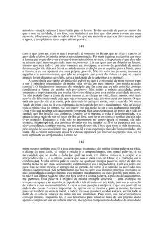 autodeterminação interna é transferido para o futuro. Tenho vontade de parecer maior do
que o sou na realidade, é um fato, mas também é um fato que não posso ver-me em meu
presente, não posso jamais acreditar até o fim que sou somente o que sou efetivamente aqui
e agora, e completo-me com o que está no por-vir,
141
com o que deve ser, com o que é esperado; é somente no futuro que se situa o centro de
gravidade efetivo de minha própria autodeterminação. Por mais ingênua e aleatória que seja
a forma que o-que-deve-ser e o-que-é-esperado podem revestir, o importante é que eles não
se situam aqui, nem no passado, nem no presente. E o que quer que eu obtenha no futuro,
mesmo que seja tudo o que anteriormente eu antecipara, o centro de gravidade de minha
determinação não deixará de ser arrastado numa evolução que o impelirá para a frente, para
o futuro, e eu me apoiarei em meu próprio por-vir. Não há nada no presente, mesmo o
orgulho e o contentamento, que não se complete por conta do futuro (o que se revela
através de um discurso satisfeito, seria a tendência de se antecipar a si mesmo).
A consciência que tenho de ainda não existir no que é o essencial de mim mesmo vem
a ser o princípio organizador de minha vida vivida em meu interior (em minha relação
comigo). O fundamento insensato do princípio que faz com que eu não coincida comigo
condiciona a forma de minha vida-por-dentro. Não aceito a minha atualidade; creio
insensata e implicitamente em minha não-coincidência com esta minha atualidade interior.
Eu não poderia fazer a conta de mim mesmo e, ao chegar ao total, dizer: pronto, está tudo
aqui e não falta nada onde quer que seja e no quer que seja, já estou aqui por inteiro. O que
está em questão não é a morte, pois morrerei de qualquer modo, mas o sentido. No mais
fundo de mim, vivo na fé e na esperança do milagre de um novo nascimento. Não sei alojar
toda a minha vida no tempo, não sei inserir-lhe sua razão de ser e seu acabamento integral.
Uma vida que recebeu seu acabamento temporal fica desesperançada do ponto de vista do
sentido que lhe insufla sua dinâmica. Dentro de si mesma, a vida é desesperançada, e a
graça de uma razão de ser só pode vir-lhe de fora, sem levar em conta o sentido que ela não
tiver atingido. Enquanto a vida não se interrompe no tempo (para si mesma, ela não
termina, interrompe-se), ela continua vivendo em seu interior na fé e na esperança em sua
não-coincidência consigo mesma, em seu sentido por-vir; é isso que torna a vida insensata,
pelo ângulo de sua atualidade real, pois essa fé e essa esperança não são fundamentadas em
nada. Daí o caráter suplicante dessa fé e dessa esperança (do interior da própria vida, só há
tom suplicante ou arrependido). Dentro de
142
mim mesmo também essa fé e essa esperança insensatas são minha última palavra na vida,
e diante de meu dado, só tenho a oração e o arrependimento, em outras palavras, é na
necessidade que se acaba o dado (ao qual só resta, em última instância, a oração e o
arrependimento — e a última palavra que nos é dada vem de Deus: é a redenção ou a
condenação). Minha última palavra carece de qualquer energia positiva capaz de dar-me
minha razão de ser, meu acabamento; esteticamente ela é improdutiva. Com ela volto-me
para fora de mim mesmo e entrego-me ao perdão do outro (é o sentido da confissão nos
últimos sacramentos). Sei perfeitamente que há no outro esse mesmo princípio insensato de
não-coincidência consigo mesmo, esse mesmo inacabamento da vida; porém, para mim, esta não é sua última palavra: situo-me fora dele e a última palavra, a palavra do acabamento,
me pertence. Essa palavra é exigível de minha exotopia concreta — uma exotopia no
tempo, no espaço e no sentido, a respeito da vida do outro em seu todo, com sua orientação
de valores e sua responsabilidade. Graças a essa posição exotópica, o que era possível na
ordem das coisas físicas e impossível de operar em si mesmo e para si mesmo, torna-se
possível também na ordem moral, a saber: torna-se possível validar valores, aceitar todo o
dado da existência interior do outro em sua atualidade. Para mim, sua não-coincidência
consigo mesmo, enquanto tal, e sua tendência para situar-se fora de seu próprio dado
apenas comprovam sua existência interior, são apenas componentes do dado e da atualidade

 