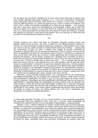 em sua alma, que me parece condensar-se em uma carne muito tênue que eu abraço com
meu carinho. Situados num ponto exotópico, eu e o outro nos encontramos mutuamente
numa contradição factual absoluta: onde, dentro de si mesmo, o outro nega a si mesmo,
nega seu dado-existência, eu, a partir do lugar que sou o único a ocupar na existência, fixo
como valor e valido essa mesma atualidade que é objeto de sua negação — uma negação
que não é, para mim, senão uma modalidade de sua atualidade. Aquilo que o outro tem
direito de negar em si mesmo é o que tenho direito de validar e de salvaguardar nele; por
isso, sou a causa da geração de sua alma num novo plano de valores da existência. O centro
dos valores na visão que o outro tem de sua própria vida e na visão que eu tenho dela não
coincide. No acontecimento existencial, essa con143
tradição recíproca dos valores não pode ser eliminada. Ninguém poderia ocupar uma
posição neutra acerca de mim e do outro; o ponto de vista abstrato-cognitivo ignora os
valores; ora, uma orientação axiológica implica que ocupemos, relativamente a ela, o lugar
que somos os únicos a poder ocupar no acontecimento único da existência — implica que
nos encarnemos. O juízo de valor é sempre uma tomada de posição individual na
existência; o próprio Deus teve de encarnar-se para amar, sofrer e perdoar, teve, por assim
dizer, de abandonar um ponto de vista abstrato sobre a justiça. A existência se instaura, de
uma vez por todas, entre mim, que sou único, e todos aqueles que são os outros para mim; a
posição está tomada e, daí em diante, qualquer ato e qualquer juízo só podem ser feitos a
partir dessa posição que eles postulam enquanto tais. Sou o único em toda a existência a ser
eu-para-mim, e todos os demais são os outros-para-mim — tal é a posição fora da qual,
para mim mesmo, não há, e não poderia haver, um valor qualquer, fora da qual não tenho
acesso ao acontecimento existencial: é aí que teria começado, para mim, e começa sempre,
qualquer acontecimento, seja ele qual for. Um ponto de vista abstrato não capta a dinâmica
factual da existência, sua realização axiológica ainda aberta. No acontecimento singular e
único da existência, é impossível ser neutro. O sentido do acontecimento em processo de
realização só pode aclarar-se a partir do lugar que sou o único a ocupar, e quanto mais forte
for a tensão que me implanta nele, maior, sempre maior será a clareza.
Para mim, o outro coincide consigo mesmo, e eu o enriqueço de fora em virtude dessa
coincidência-integridade que lhe assegura um acabamento positivo, sendo assim que ele
fica esteticamente significante, fica herói. E por isso que, pelo ângulo da forma, o herói
sempre é ingênuo e espontâneo, por mais desdobrado e profundo que seja em seu interior; a
ingenuidade e a espontaneidade são modalidades da forma estética como tal. Quando elas
estão ausentes, o herói não alcança uma objetividade completa, pois o autor não conseguiu
ocupar uma posição firme fora do herói que continua a exercer sua autoridade no nível do
significado de seu sentido. Uma forma estética significante não procura fazer descobertas
de sentido no terreno do herói; sua última palavra, ela a diz com o acabamento que
proporciona à existência concebida basicamen144
te como finda (passada). Perceber, em sua existencialidade, a mais profunda contradição,
não participar dela mas englobá-la numa visão que a converte numa modalidade da
existência isso significa devolver a essa contradição a ingenuidade e a espontaneidade.
Quando o outro, voltado à obtenção do sentido, interna mente serve de norma para nós,
quando nos associamos ao seu enfoque do sentido, torna-se-nos difícil termos seu domínio
estético e os meios de seu acabamento; seus valores de sentido, que servem de norma para
nós, decompõem-lhe a carne externa e interna, destroem-lhe a forma significante ingênua e
espontânea. (É-me difícil transpô-lo para a categoria da existência já que estou nele.) A
antecipação da morte tem essencial importância para o acabamento estético da pessoa. É
essa antecipação da morte que é justamente introduzida, como constituinte necessário, na
forma signifícante da existência interior do homem, na forma de sua alma. Nossa presunção
da morte do outro, concebida como uma inevitável irrealização do sentido, como um

 