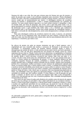 fracasso de toda a sua vida, faz com que criemos para ele formas tais que ele mesmo, a
partir da posição que ocupa, é por princípio impotente para encontrar. Numa abordagem
estética do outro, este deve constantemente Coincidir consigo mesmo e devemos vê-lo por
inteiro, ainda que só potencialmente por inteiro. A abordagem artística da existência
interior do homem o predetermina: a alma é sempre predeterminada (ao contrário do
espírito). Ver meu retrato interior equivale a ver meu retrato exterior; é mergulhar o olhar
no mundo onde, por força de princípio, não existo, com o qual não tenho nada a ver, se
quiser permanecer eu mesmo; minha face interna, esteticamente significante, é uma espécie
de horóscopo (com o qual também não tenho nada a ver; o homem que conhecesse
efetivamente todo o seu horóscopo, ficaria num estado absurdo de contradição interna: o
lado sério e arriscado da vida desapareceria, assim como desapareceria o enfoque correto de
seu ato).
Para uma abordagem estética da existência interior do outro, é preciso, em primeiro
lugar, não crer ou ter esperanças nele, mas aceitá-lo em seus valores; é preciso não estar
com ele e nele, mas fora dele (pois nele, dentro dele, não há outra dinâmica além da fé e da
esperança). A memória, que reúne e aca145
ba, põe-se de pronto em ação no mesmo momento em que o herói aparece: este é
engendrado por essa memória (da morte); o processo de formação é um processo de
recordação. A encarnação estética do homem interior presume desde o início a
desesperança do sentido do herói; a visão artística dá-nos todo o herói, um herói calculado e
medido até o fim; ele não deve apresentar-nos um mistério de sentido, nossa fé e nossa
esperança devem calar-se. Desde o início devemos determinar, às apalpadelas as fronteiras
de seu sentido, admirar a qualidade formal de seu acabamento e não esperar dele revelações
de sentido; desde o início devemos vivenciá-lo por inteiro, lidar com seu todo, e, no
sentido, ele deve estar morto para nós, formalmente morto. É isso que permite dizer que a
morte é a forma estética de acabamento da pessoa. A morte enquanto falência de uma
validação, enquanto fracasso do sentido, contabiliza o sentido, coloca um problema e
propõe métodos para a validação estética efetuada fora do sentido. Quanto mais profunda e
perfeita for a encarnação, melhor ouviremos os sons intensos do acabamento operado pela
morte, ao mesmo tempo que a vitória estética sobre a morte, o combate da memória contra
a morte (a memória entendida como tensão que se exerce sobre os valores e como fixação e
aceitação que se operam sem levar em conta o sentido). Uma tonalidade de réquiem acompanha ao longo de toda a vida o herói que se encarnou. Daí essa desesperança particular ao
ritmo, sua tonalidade como que ligeira no queixume-alegria, o alívio que ele introduz na
seriedade do sentido que não conhece solução. O ritmo abarca a vida já passada em que,
desde o acalanto, se fazem ouvir os acentos do réquiem final. Mas a arte salvaguarda e
valida essa vida passada que ela vota à memória perpétua. Daí a bondade desesperançada,
misericordiosa do ritmo.
Nos casos em que somos levados pela dinâmica do sentido como tal através do aspecto
do herói que nos entrega seu pré-dado e não o dado individual de sua existência interior, a
forma e o ritmo ficam mais complexos; a vida do herói tende a traspassar a forma e o ritmo,
a receber um significado autoritário de seu sentido que, do ponto de vista da refração do
sentido da existência na alma, do ponto de vista da atualidade do sentido encarnado, só
apresenta sua distorção; todo acabamento artístico convincente torna-se impossível: a alma
do he146
rói, deixando a categoria do outro, passa para a categoria do eu para nela desagregar-se e
perder-se no espírito.
4. [A alma.]

 