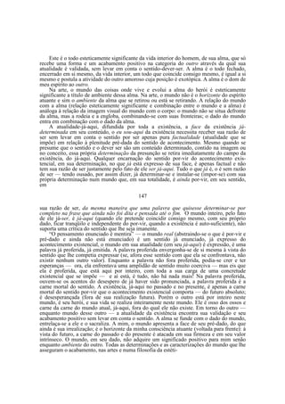 Este é o todo esteticamente significante da vida interior do homem, de sua alma, que só
recebe uma forma e um acabamento positivo na categoria do outro através da qual sua
atualidade é validada, sem levar em conta o sentido-dever-ser. A alma é o todo fechado,
encerrado em si mesmo, da vida interior, um todo que coincide consigo mesmo, é igual a si
mesmo e postula a atividade do outro amoroso cuja posição é exotópica. A alma é o dom de
meu espírito ao outro.
Na arte, o mundo das coisas onde vive e evolui a alma do herói é esteticamente
significante a título de ambiente dessa alma. Na arte, o mundo não é o horizonte do espírito
atuante e sim o ambiente da alma que se retirou ou está se retirando. A relação do mundo
com a alma (relação esteticamente significante e combinação entre o mundo e a alma) é
análoga à relação da imagem visual do mundo com o corpo: o mundo não se situa defronte
da alma, mas a rodeia e a engloba, combinando-se com suas fronteiras; o dado do mundo
entra em combinação com o dado da alma.
A atualidade-já-aqui, difundida por toda a existência, a face da existência jádeterminada em seu conteúdo, o eu sou-aqui da existência necessita receber sua razão de
ser sem levar em conta o sentido por ser apenas pura factualidade (atualidade que se
impõe) em relação à plenitude pré-dada do sentido de acontecimento. Mesmo quando se
presume que o sentido e o dever ser são um conteúdo determinado, contido na imagem ou
no conceito, essa própria determinação da presunção se retira imediatamente do campo da
existência, do já-aqui. Qualquer encarnação do sentido por-vir do acontecimento existencial, em sua determinação, no que já está expresso de sua face, é apenas factual e não
tem sua razão de ser justamente pelo fato de ele ser já-aqui. Tudo o que já é, o é sem razão
de ser — tendo ousado, por assim dizer, já determinar-se e instalar-se (impor-se) com sua
própria determinação num mundo que, em sua totalidade, é ainda por-vir, em seu sentido,
em
147
sua razão de ser, da mesma maneira que uma palavra que quisesse determinar-se por
completo na frase que ainda não foi dita e pensada até o fim. O mundo inteiro, pelo fato
de ele já-ser, é já-aqui (quando ele pretende coincidir consigo mesmo, com seu próprio
dado, ficar tranqüilo e independente do por-vir, quando a existência é auto-suficiente), não
suporta uma crítica do sentido que lhe seja imanente.
“O pensamento enunciado é mentira” — o mundo real (abstraindo-se o que é por-vir e
pré-dado e ainda não está enunciado) é um sentido já enunciado, já expresso do
acontecimento existencial, o mundo em sua atualidade (em seu já-aqui) é expressão, é uma
palavra já proferida, já emitida. A palavra proferida envergonha-se de si mesma à vista do
sentido que lhe competia expressar (se, afora esse sentido com que ela se confrontava, não
existir nenhum outro valor). Enquanto a palavra não fora proferida, podia-se crer e ter
esperanças — ora, ela enfrentava uma amplidão de sentido muito coerciva — mas eis que
ela é proferida, que está aqui por inteiro, com toda a sua carga de uma concretude
existencial que se impõe — e aí está, é tudo, não há nada mais! Na palavra proferida,
ouvem-se os acentos do desespero de já haver sido pronunciada, a palavra proferida é a
carne mortal do sentido. A existência, já-aqui no passado e no presente, é apenas a carne
mortal do sentido por-vir que o acontecimento existencial comporta — do futuro absoluto;
é desesperançada (fora de sua realização futura). Porém o outro está por inteiro neste
mundo, é seu herói, e sua vida se realiza inteiramente neste mundo. Ele é osso dos ossos e
carne da carne do mundo atual, já-aqui, fora do qual ele não existe. Em torno do outro —
enquanto mundo desse outro — a atualidade da existência encontra sua validação e seu
acabamento positivo sem levar em conta o sentido. A alma se funde com o dado do mundo,
entrelaça-se a ele e o sacraliza. A mim, o mundo apresenta a face de seu pré-dado, do que
ainda é sua irrealização; é o horizonte da minha consciência atuante (voltada para frente): à
vista do futuro, a carne do passado e do presente é atacada em sua firmeza e em seu valor
intrínseco. O mundo, em seu dado, não adquire um significado positivo para mim senão
enquanto ambiente do outro. Todas as determinações e as caracterizações do mundo que lhe
asseguram o acabamento, nas artes e numa filosofia da estéti-

 