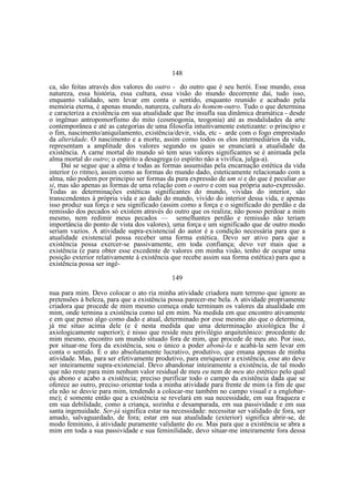 148
ca, são feitas através dos valores do outro - do outro que é seu herói. Esse mundo, essa
natureza, essa história, essa cultura, essa visão do mundo decorrente daí, tudo isso,
enquanto validado, sem levar em conta o sentido, enquanto reunido e acabado pela
memória eterna, é apenas mundo, natureza, cultura do homem-outro. Tudo o que determina
e caracteriza a existência em sua atualidade que lhe insufla sua dinâmica dramática - desde
o ingênuo antropomorfismo do mito (cosmogonia, teogonia) até as modalidades da arte
contemporânea e até as categorias de uma filosofia intuitivamente estetizante: o princípio e
o fim, nascimento/aniquilamento, existência/devir, vida, etc - arde com o fogo emprestado
da alteridade. O nascimento e a morte, assim como todos os elos intermediários da vida,
representam a amplitude dos valores segundo os quais se enunciará a atualidade da
existência. A carne mortal do mundo só tem seus valores significantes se é animada pela
alma mortal do outro; o espírito a desagrega (o espírito não a vivifica, julga-a).
Daí se segue que a alma e todas as formas assumidas pela encarnação estética da vida
interior (o ritmo), assim como as formas do mundo dado, esteticamente relacionado com a
alma, não podem por principio ser formas da pura expressão de um si e do que é peculiar ao
si, mas são apenas as formas de uma relação com o outro e com sua própria auto-expressão.
Todas as determinações estéticas significantes do mundo, vividas do interior, são
transcendentes à própria vida e ao dado do mundo, vivido do interior dessa vida, e apenas
isso produz sua força e seu significado (assim como a força e o significado do perdão e da
remissão dos pecados só existem através do outro que os realiza; não posso perdoar a mim
mesmo, nem redimir meus pecados — semelhantes perdão e remissão não teriam
importância do ponto de vista dos valores), uma força e um significado que de outro modo
seriam vazios. A atividade supra-existencial do autor é a condição necessária para que a
atualidade existencial possa receber uma forma estética. Devo ser ativo para que a
existência possa exercer-se passivamente, em toda confiança; devo ver mais que a
existência (e para obter esse excedente de valores em minha visão, tenho de ocupar uma
posição exterior relativamente à existência que recebe assim sua forma estética) para que a
existência possa ser ingê149
nua para mim. Devo colocar o ato ria minha atividade criadora num terreno que ignore as
pretensões à beleza, para que a existência possa parecer-me bela. A atividade propriamente
criadora que procede de mim mesmo começa onde terminam os valores da atualidade em
mim, onde termina a existência como tal em mim. Na medida em que encontro ativamente
e em que penso algo como dado e atual, determinado por esse mesmo ato que o determina,
já me situo acima dele (e é nesta medida que uma determinação axiológica lhe é
axiologicamente superior); é nisso que reside meu privilégio arquitetônico: procedente de
mim mesmo, encontro um mundo situado fora de mim, que procede de meu ato. Por isso,
por situar-me fora da existência, sou o único a poder aboná-la e acabá-la sem levar em
conta o sentido. É o ato absolutamente lucrativo, produtivo, que emana apenas de minha
atividade. Mas, para ser efetivamente produtivo, para enriquecer a existência, esse ato deve
ser inteiramente supra-existencial. Devo abandonar inteiramente a existência, de tal modo
que não reste para mim nenhum valor residual de meu eu nem de meu ato estético pelo qual
eu abono e acabo a existência; preciso purificar todo o campo da existência dada que se
oferece ao outro, preciso orientar toda a minha atividade para frente de mim (a fim de que
ela não se desvie para mim, tendendo a colocar-me também no campo visual e a englobarme); é somente então que a existência se revelará em sua necessidade, em sua fraqueza e
em sua debilidade, como a criança, sozinha e desamparada, em sua passividade e em sua
santa ingenuidade. Ser-já significa estar na necessidade: necessitar ser validado de fora, ser
amado, salvaguardado, de fora; estar em sua atualidade (exterior) significa abrir-se, de
modo feminino, à atividade puramente validante do eu. Mas para que a existência se abra a
mim em toda a sua passividade e sua feminilidade, devo situar-me inteiramente fora dessa

 