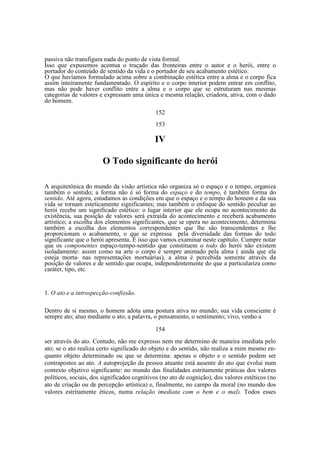 passiva não transfigura nada do ponto de vista formal.
Isso que expusemos acentua o traçado das fronteiras entre o autor e o herói, entre o
portador do conteúdo de sentido da vida e o portador de seu acabamento estético.
O que havíamos formulado acima sobre a combinação estética entre a alma e o corpo fica
assim inteiramente fundamentado. O espírito e o corpo interior podem entrar em conflito,
mas não pode haver conflito entre a alma e o corpo que se estruturam nas mesmas
categorias de valores e expressam uma única e mesma relação, criadora, ativa, com o dado
do homem.
152
153

IV
O Todo significante do herói
A arquitetônica do mundo da visão artística não organiza só o espaço e o tempo, organiza
também o sentido; a forma não é só forma do espaço e do tempo, é também forma do
sentido. Até agora, estudamos as condições em que o espaço e o tempo do homem e da sua
vida se tornam esteticamente significantes; mas também o enfoque do sentido peculiar ao
herói recebe um significado estético: o lugar interior que ele ocupa no acontecimento da
existência, sua posição de valores será extraída do acontecimento e receberá acabamento
artístico; a escolha dos elementos significantes, que se opera no acontecimento, determina
também a escolha dos elementos correspondentes que lhe são transcendentes e lhe
proporcionam o acabamento, o que se expressa pela diversidade das formas do todo
significante que o herói apresenta. É isso que vamos examinar neste capítulo. Cumpre notar
que os componentes espaço-tempo-sentido que constituem o todo do herói não existem
isoladamente: assim como na arte o corpo é sempre animado pela alma ( ainda que ela
esteja morta- nas representações mortuárias), a alma é percebida somente através da
posição de valores e de sentido que ocupa, independentemente do que a particulariza como
caráter, tipo, etc.

1. O ato e a introspecção-confissão.
Dentro de si mesmo, o homem adota uma postura ativa no mundo; sua vida consciente é
sempre ato; atuo mediante o ato, a palavra, o pensamento, o sentimento; vivo, venho a
154
ser através do ato. Contudo, não me expresso nem me determino de maneira imediata pelo
ato; se o ato realiza certo significado do objeto e do sentido, não realiza a mim mesmo enquanto objeto determinado ou que se determina: apenas o objeto e o sentido podem ser
contrapostos ao ato. A autoprojeção da pessoa atuante está ausente do ato que evolui num
contexto objetivo significante: no mundo das finalidades estritamente práticas dos valores
políticos, sociais, dos significados cognitivos (no ato de cognição), dos valores estéticos (no
ato de criação ou de percepção artística) e, finalmente, no campo da moral (no mundo dos
valores estritamente éticos, numa relação imediata com o bem e o mal). Todos esses

 