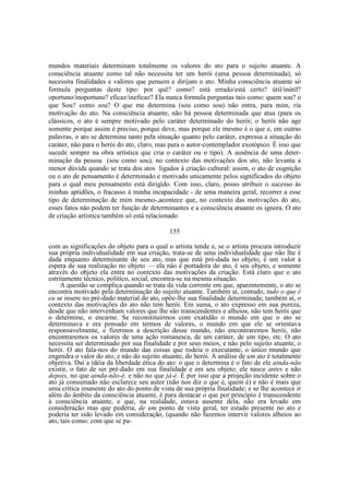 mundos materiais determinam totalmente os valores do ato para o sujeito atuante. A
consciência atuante como tal não necessita ter um herói (uma pessoa determinada), só
necessita finalidades e vaIores que pensem e dirijam o ato. Minha consciência atuante só
formula perguntas deste tipo: por quê? como? está errado/está certo? útil/inútil?
oportuno/inoportuno? eficaz/ineficaz? Ela nunca formula perguntas tais como: quem sou? o
que Sou? como sou? O que me determina (sou como sou) não entra, para mim, ria
motivação do ato. Na consciência atuante, não há pessoa determinada que atua (para os
clássicos, o ato é sempre motivado pelo caráter determinado do herói; o herói não age
somente porque assim é preciso, porque deve, mas porque ele mesmo é o que e, em outras
palavras, o ato se determina tanto pela situação quanto pelo caráter, expressa a situação do
caráter, não para o herói do ato, claro, mas para o autor-contemplador exotópico. É isso que
sucede sempre na obra artística que cria o caráter ou o tipo). A ausência de uma determinação da pessoa (sou como sou), no contexto das motivações dos ato, não levanta a
menor dúvida quando se trata dos atos ligados à criação cultural: assim, o ato de cognição
ou o ato de pensamento é determinado e motivado unicamente pelos significados do objeto
para o qual meu pensamento está dirigido. Com isso, claro, posso atribuir o sucesso às
minhas aptidões, o fracasso à minha incapacidade - de uma maneira geral, recorrer a esse
tipo de determinação de mim mesmo-,acontece que, no contexto das motivações do ato,
esses fatos não podem ter função de determinantes e a consciência atuante os ignora. O ato
de criação artística também só está relacionado
155
com as significações do objeto para o qual o artista tende e, se o artista procura introduzir
sua própria individualidade em sua criação, trata-se de uma individualidade que não lhe é
dada enquanto determinante de seu ato, mas que está pré-dada no objeto, é um valor à
espera de sua realização no objeto — ela não é portadora do ato, é seu objeto, e somente
através do objeto ela entra no contexto das motivações da criação. Está claro que o ato
estritamente técnico, político, social, encontra-se na mesma situação.
A questão se complica quando se trata da vida corrente em que, aparentemente, o ato se
encontra motivado pela determinação do sujeito atuante. Também aí, contudo, tudo o que é
eu se insere no pré-dado material do ato, opõe-lhe sua finalidade determinada; também aí, o
contexto das motivações do ato não tem herói. Em suma, o ato expresso em sua pureza,
desde que não intervenham valores que lhe são transcendentes e alheios, não tem herói que
o determine, o encarne. Se reconstituirmos com exatidão o mundo em que o ato se
determinava e era pensado em termos de valores, o mundo em que ele se orientava
responsavelmente, e fizermos a descrição desse mundo, não encontraremos herói, não
encontraremos os valores de uma ação romanesca, de um caráter, de um tipo, etc. O ato
necessita ser determinado por sua finalidade e por seus meios, e não pelo sujeito atuante, o
herói. O ato fala-nos do mundo das coisas que rodeia o executante, o único mundo que
engendra o valor do ato, e não do sujeito atuante, do herói. A análise de um ato é totalmente
objetiva. Daí a idéia da liberdade ética do ato: o que o determina é o fato de ele ainda-não
existir, o fato de ser pré-dado em sua finalidade e em seu objeto; ele nasce antes e não
depois, no que ainda-não-é, e não no que já-é. É por isso que a projeção incidente sobre o
ato já consumado não esclarece seu autor (não nos diz o que é, quem é) e não é mais que
uma crítica imanente do ato do ponto de vista de sua própria finalidade; e se lhe acontece ir
além do âmbito da consciência atuante, é para destacar o que por princípio é transcendente
à consciência atuante, e que, na realidade, estava ausente dela, não era levado em
consideração mas que poderia, de um ponto de vista geral, ter estado presente no ato e
poderia ter sido levado em consideração, (quando não fazemos intervir valores alheios ao
ato, tais como: com que se pa-

 