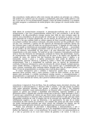 nha consciência: minha palavra sobre mim mesmo não poderia em princípio ser a última,
não poderia ser a palavra que me assegura o acabamento; para mim, minha palavra é um
ato, e esse ato só vive no acontecimento singular e único da minha existência; e se nenhum
ato pode assegurar o acabamento da minha própria vida é porque ele vincula minha vida à
infini158
dade aberta do acontecimento existencial. A introspecção-confissão não se isola desse
acontecimento, e por isso é potencialmente infinita; ela é, por excelência, o ato da nãoatualidade e da não-coincidência consigo mesmo (por falta de uma exotopia capaz de
realizar essa coincidência, de uma posição de valores que só é peculiar ao outro), o ato da
pura superação de si mesmo (desprovido, em seu interior, de um fim que lhe dê sua razão
de ser); é o ato que combate todos os valores capazes de fazer coincidir consigo mesmo, e
esse próprio combate não conhece realização, não pode encontrar um fim justificado e ficar
em paz; isso, entretanto, é apenas um dos aspectos da introspecção-confissão, apenas um
dos extremos para o qual ela tende em seu desenvolvimento. A negação de uma razão de
ser neste mundo se transforma em necessidade religiosa de uma razão de ser — necessidade
de um perdão e de uma redenção concedidos como um dom puro, absoluto (sem levar em
conta os méritos), necessidade de uma graça e de uma absolvição cujos valores são
integralmente os do outro mundo. Tal razão de ser não é imanente à introspecção-confissão
situa-se fora das fronteiras da introspecção-.confjssão no futuro não determinado, incerto,
do acontecimento real; enquanto realização real da prece e da súplica que depende da
vontade do outro, ela situa-se fora das fronteiras das próprias prece e súplica, e as
transcende; mesmo a prece e a súplica permanecem num estado de abertura e de
inacabamento, parecem chocar-se e quebrar-se contra o futuro não predeterminado do
acontecimento. Esta é a modalidade da confissão pura no interior da introspecçãoconfissão. O discurso introspectivo como um discurso de valores dirigido à própria pessoa,
numa solidão absoluta, é impossível e situa-se num extremo que é contrabalançado por
outro extremo constituído pela confissão-súplica dirigida para fora da própria pessoa, a
Deus. O tom do arrependimento se entrelaça com o tom da prece-súplica.
O exame introspectivo puro e solitário é impossível: quanto mais o individuo se
aproxima desse extremo, mais o outro extremo, a ação do outro extremo, se faz sentir;
quanto mais profunda é a solidão (axiológica) consigo mesmo, e, conseqüentemente, o
arrependimento e a superação de si mesmo, mais evidente é sua relação consubstancial com
Deus. No vazio absoluto de valores, não é possível nenhum discurso e a própria
159
consciência é impossível. Fora de Deus, fora da confiança numa alteridade absoluta, são
impossíveis a autoconsciência e o discurso sobre si mesmo, e isto não porque na prática
estas sejam operações absurdas, mas porque a confiança em Deus é um elemento
constitutivo, imanente à pura autoconsciência e ao discurso sobre si mesmo. (Quando eu
superar os valores que tornam a atualidade auto-suficiente, superarei também o que
dissimulava Deus; é quando não coincido comigo que se desvela o lugar destinado a Deus.)
E preciso que a atmosfera de valores em que estou imerso atinja certo grau de calor para
que a autoconsciência e o discurso sobre si mesmo possam realizar-se nela, para que sejam
asseguradas condições de vida. O simples fato de eu conceder um significado, se bem que
infinitamente negativo, ao que me determina, e de questioná-lo, ou seja, de eu tomar
consciência de mim mesmo na existência, esse simples fato atesta que não estou sozinho
em minha introspecção-confissão que meus valores são refratados em alguém, que há
alguém para quem apresento interesse, que há alguém que necessita que eu seja bom.
Porém, esse princípio de alteridade é transcendente à autoconsciência, e não é
garantido, pois a garantia o rebaixaria ao nível da atualidade-existência (estetizada, no
melhor das hipóteses, como o é na metafísica). Só se pode viver e ter autoconsciência na
fé, e não na garantia ou no vazio (nos valores da garantia e do vazio). A vida (e a

 