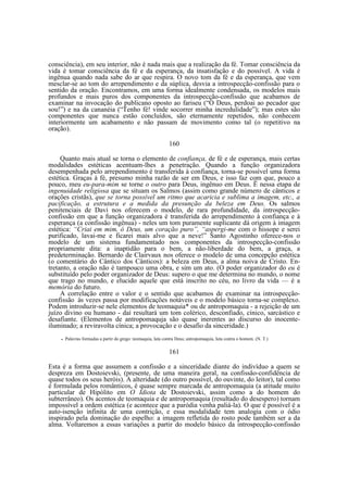consciência), em seu interior, não é nada mais que a realização da fé. Tomar consciência da
vida é tomar consciência da fé e da esperança, da insatisfação e do possível. A vida é
ingênua quando nada sabe do ar que respira. O novo tom da fé e da esperança, que vem
mesclar-se ao tom do arrependimento e da súplica, desvia a introspecção-confissão para o
sentido da oração. Encontramos, em uma forma idealmente condensada, os modelos mais
profundos e mais puros dos componentes da introspecção-confissão que acabamos de
examinar na invocação do publicano oposto ao fariseu (“Ó Deus, perdoai ao pecador que
sou!”) e na da cananéia (“Tenho fé! vinde socorrer minha incredulidade”); mas estes são
componentes que nunca estão concluídos, são eternamente repetidos, não conhecem
interiormente um acabamento e não passam de movimento como tal (o repetitivo na
oração).
160
Quanto mais atual se torna o elemento de confiança, de fé e de esperança, mais certas
modalidades estéticas acentuam-lhes a penetração. Quando a função organizadora
desempenhada pelo arrependimento é transferida à confiança, torna-se possível uma forma
estética. Graças à fé, presumo minha razão de ser em Deus, e isso faz com que, pouco a
pouco, meu eu-para-mim se torne o outro para Deus, ingênuo em Deus. Ë nessa etapa de
ingenuidade religiosa que se situam os Salmos (assim como grande número de cânticos e
orações cristãs), que se torna possível um ritmo que acaricia e sublima a imagem, etc., a
pacificação, a estrutura e a medida da presunção da beleza em Deus. Os salmos
penitenciais de Davi nos oferecem o modelo, de rara profundidade, da introspecçãoconfissão em que a função organizadora é transferida do arrependimento à confiança e à
esperança (a confissão ingênua) - neles um tom puramente suplicante dá origem à imagem
estética: “Criai em mim, ó Deus, um coração puro”, “aspergi-me com o hissope e serei
purificado, lavai-me e ficarei mais alvo que a neve!” Santo Agostinho oferece-nos o
modelo de um sistema fundamentado nos componentes da introspecção-confissão
propriamente dita: a inaptidão para o bem, a não-liberdade do bem, a graça, a
predeterminação. Bernardo de Clairvaux nos oferece o modelo de uma concepção estética
(o comentário do Cântico dos Cânticos): a beleza em Deus, a alma noiva de Cristo. Entretanto, a oração não é tampouco uma obra, e sim um ato. (O poder organizador do eu é
substituído pelo poder organizador de Deus: supero o que me determina no mundo, o nome
que trago no mundo, e elucido aquele que está inscrito no céu, no livro da vida — é a
memória do futuro.
A correlação entre o valor e o sentido que acabamos de examinar na introspecçãoconfissão às vezes passa por modificações notáveis e o modelo básico torna-se complexo.
Podem introduzir-se nele elementos de teomaquia* ou de antropomaquia - a rejeição de um
juízo divino ou humano - daí resultará um tom colérico, desconfiado, cínico, sarcástico e
desafiante. (Elementos de antropomaquja são quase inerentes ao discurso do inocenteiluminado; a reviravolta cínica; a provocação e o desafio da sinceridade.)
•

Palavras formadas a partir do grego: teomaquia, luta contra Deus; antropomaquia, luta contra o homem. (N. T.)

161
Esta é a forma que assumem a confissão e a sinceridade diante do indivíduo a quem se
despreza em Dostoievski, (presente, de uma maneira geral, na confissão-confidência de
quase todos os seus heróis). A alteridade (do outro possível, do ouvinte, do leitor), tal como
é formulada pelos românticos, é quase sempre marcada de antropomaquia (a atitude muito
particular de Hipólito em O Idiota de Dostoievski, assim como a do homem do
subterrâneo). Os acentos de teomaquia e de antropomaquia (resultado do desespero) tornam
impossível a ordem estética (e acontece que a paródia venha paliá-la). O que é possível é a
auto-isenção infinita de uma contrição, e essa modalidade tem analogia com o ódio
inspirado pela dominação do espelho: a imagem refletida do rosto pode também ser a da
alma. Voltaremos a essas variações a partir do modelo básico da introspecção-confissão

 