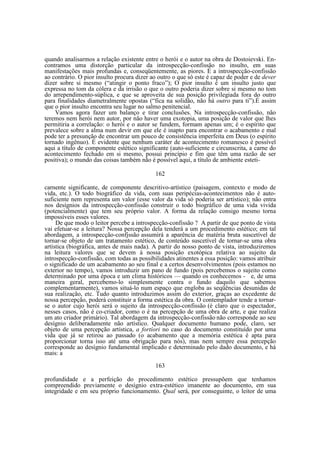 quando analisarmos a relação existente entre o herói e o autor na obra de Dostoievski. Encontramos uma distorção particular da introspecção-confissão no insulto, em suas
manifestações mais profundas e, conseqüentemente, as piores. É a introspecção-confissão
ao contrário. O pior insulto procura dizer ao outro o que só este é capaz de poder e de dever
dizer sobre si mesmo (“atingir o ponto fraco”); O pior insulto é um insulto justo que
expressa no tom da cólera e da irrisão o que o outro poderia dizer sobre si mesmo no tom
do arrependimento-súplica, e que se aproveita de sua posição privilegiada fora do outro
para finalidades diametralmente opostas (“fica na solidão, não há outro para ti”).É assim
que o pior insulto encontra seu lugar no salmo penitencial.
Vamos agora fazer um balanço e tirar conclusões. Na introspecção-confissão, não
teremos nem herói nem autor, por não haver uma exotopia, uma posição de valor que lhes
permitiria a correlação: o herói e o autor se fundem, formam apenas um; é o espírito que
prevalece sobre a alma num devir em que ele é inapto para encontrar o acabamento e mal
pode ter a presunção de encontrar um pouco de consistência imperfeita em Deus (o espírito
tornado ingênuo). É evidente que nenhum caráter de acontecimento romanesco é possível
aqui a título de componente estético significante (auto-suficiente e circunscrita, a carne do
acontecimento fechado em si mesmo, possui princípio e fim que têm uma razão de ser
positiva); o mundo das coisas também não é possível aqui, a título de ambiente esteti162
carnente significante, de componente descritivo-artístico (paisagem, contexto e modo de
vida, etc.). O todo biográfico da vida, com suas peripécias-acontecimentos não é autosuficiente nem representa um valor (esse valor da vida só poderia ser artístico); não entra
nos desígnios da introspecção-confissão construir o todo biográfico de uma vida vivida
(potencialmente) que tem seu próprio valor. A forma da relação consigo mesmo torna
impossíveis esses valores.
De que modo o leitor percebe a introspecção-confissão ? A partir de que ponto de vista
vai efetuar-se a leitura? Nossa percepção dela tenderá a um procedimento estético; em tal
abordagem, a introspecção-confjssão assumirá a aparência de matéria bruta suscetível de
tornar-se objeto de um tratamento estético, de conteúdo suscetível de tornar-se uma obra
artística (biográfica, antes de mais nada). A partir do nosso ponto de vista, introduziremos
na leitura valores que se devem à nossa posição exotópica relativa ao sujeito da
introspecção-confissão, com todas as possibilidades atinentes a essa posição: vamos atribuir
o significado de um acabamento ao seu final e a certos desenvolvimentos (pois estamos no
exterior no tempo), vamos introduzir um pano de fundo (pois percebemos o sujeito como
determinado por uma época e um clima históricos — quando os conhecemos - e, de uma
maneira geral, percebemo-lo simplesmente contra o fundo daquilo que sabemos
complementarmente), vamos situá-lo num espaço que engloba as seqüências desunidas de
sua realização, etc. Tudo quanto introduzimos assim do exterior, graças ao excedente de
nossa percepção, poderá constituir a forma estética da obra. O contemplador tende a tornarse o autor cujo herói será o sujeito da introspecção-confissão (é claro que o espectador,
nesses casos, não é co-criador, como o é na percepção de uma obra de arte, e que realiza
um ato criador primário). Tal abordagem da introspecção-confissão não corresponde ao seu
desígnio deliberadamente não artístico. Qualquer documento humano pode, claro, ser
objeto de uma percepção artística, a fortíori no caso do documento constituído por uma
vida que já se retirou ao passado (o acabamento que a memória estética é apta para
proporcionar torna isso até uma obrigação para nós), mas nem sempre essa percepção
corresponde ao desígnio fundamental implicado e determinado pelo dado documento, e há
mais: a
163
profundidade e a perfeição do procedimento estético pressupõem que tenhamos
compreendido previamente o desígnio extra-estético imanente ao documento, em sua
integridade e em seu próprio funcionamento. Qual será, por conseguinte, o leitor de uma

 