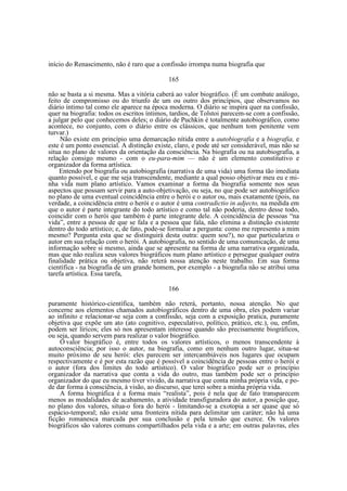 início do Renascimento, não é raro que a confissão irrompa numa biografia que
165
não se basta a si mesma. Mas a vitória caberá ao valor biográfico. (É um combate análogo,
feito de compromisso ou do triunfo de um ou outro dos princípios, que observamos no
diário íntimo tal como ele aparece na época moderna. O diário se inspira quer na confissão,
quer na biografia: todos os escritos íntimos, tardios, de Tolstoi parecem-se com a confissão,
a julgar pelo que conhecemos deles; o diário de Puchkin é totalmente autobiográfico, como
acontece, no conjunto, com o diário entre os clássicos, que nenhum tom penitente vem
turvar.)
Não existe em princípio uma demarcação nítida entre a autobiografia e a biografia, e
este é um ponto essencial. A distinção existe, claro, e pode até ser considerável, mas não se
situa no plano de valores da orientação da consciência. Na biografia ou na autobiografia, a
relação consigo mesmo - com o eu-para-mim — não é um elemento constitutivo e
organizador da forma artística.
Entendo por biografia ou autobiografia (narrativa de uma vida) uma forma tão imediata
quanto possível, e que me seja transcendente, mediante a qual posso objetivar meu eu e minha vida num plano artístico. Vamos examinar a forma da biografia somente nos seus
aspectos que possam servir para a auto-objetivação, ou seja, no que pode ser autobiográfico
no plano de uma eventual coincidência entre o herói e o autor ou, mais exatamente (pois, na
verdade, a coincidência entre o herói e o autor é uma contradictio in adjecto, na medida em
que o autor é parte integrante do todo artístico e como tal não poderia, dentro desse todo,
coincidir com o herói que também é parte integrante dele. A coincidência de pessoas “na
vida”, entre a pessoa de que se fala e a pessoa que fala, não elimina a distinção existente
dentro do todo artístico; e, de fato, pode-se formular a pergunta: como me represento a mim
mesmo? Pergunta esta que se distinguirá desta outra: quem sou?), no que particulariza o
autor em sua relação com o herói. A autobiografia, no sentido de uma comunicação, de uma
informação sobre si mesmo, ainda que se apresente na forma de uma narrativa organizada,
mas que não realiza seus valores biográficos num plano artístico e persegue qualquer outra
finalidade prática ou objetiva, não reterá nossa atenção neste trabalho. Em sua forma
científica - na biografia de um grande homem, por exemplo - a biografia não se atribui uma
tarefa artística. Essa tarefa,
166
puramente histórico-científica, também não reterá, portanto, nossa atenção. No que
concerne aos elementos chamados autobiográficos dentro de uma obra, eles podem variar
ao infinito e relacionar-se seja com a confissão, seja com a exposição pratica, puramente
objetiva que expõe um ato (ato cognitivo, especulativo, político, prático, etc.), ou, enfim,
podem ser líricos; eles só nos apresentam interesse quando são precisamente biográficos,
ou seja, quando servem para realizar o valor biográfico.
O valor biográfico é, entre todos os valores artísticos, o menos transcendente à
autoconsciência; por isso o autor, na biografia, como em nenhum outro lugar, situa-se
muito próximo de seu herói: eles parecem ser intercambiáveis nos lugares que ocupam
respectivamente e é por esta razão que é possível a coincidência de pessoas entre o herói e
o autor (fora dos limites do todo artístico). O valor biográfico pode ser o princípio
organizador da narrativa que conta a vida do outro, mas também pode ser o princípio
organizador do que eu mesmo tiver vivido, da narrativa que conta minha própria vida, e pode dar forma à consciência, à visão, ao discurso, que terei sobre a minha própria vida.
A forma biográfica é a forma mais “realista”, pois é nela que de fato transparecem
menos as modalidades de acabamento, a atividade transfiguradora do autor, a posição que,
no plano dos valores, situa-o fora do herói - limitando-se a exotopia a ser quase que só
espácio-temporal; não existe uma fronteira nítida para delimitar um caráter; não há uma
ficção romanesca marcada por sua conclusão e pela tensão que exerce. Os valores
biográficos são valores comuns compartilhados pela vida e a arte; em outras palavras, eles

 