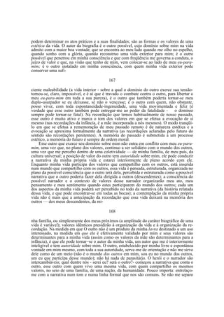 podem determinar os atos práticos e a suas finalidades; são as formas e os valores de uma
estética da vida. O autor da biografia é o outro possível, cujo domínio sobre mim na vida
admito com a maior boa vontade, que se encontra ao meu lado quando me olho no espelho,
quando sonho com a glória, quando reconstruo uma vida exterior para mim; é o outro
possível que penetrou em minha consciência e que com freqüência me governa a conduta, o
juízo de valor e que, na visão que tenho de mim, vem colocar-se ao lado de meu eu-paramim; é o outro instalado em minha consciência, com quem minha vida exterior pode
conservar uma sufi167
ciente maleabilidade (a vida interior - sobre a qual o domínio do outro exerce sua tensãotornou-se, claro, impossível, e é aí que é travado o combate contra o outro, para libertar o
meu eu-para-mim em toda a sua pureza), é o outro que também poderia tornar-se meu
duplo-usurpador se eu deixasse, se não o vencesse; é o outro com quem, não obstante,
posso viver, com toda espontaneidade-ingenuidade, uma vida movimentada e feliz (é
verdade que esse outro também pode entregar-me ao poder da fatalidade o domínio
sempre pode tornar-se fatal). Na recordação que temos habitualmente de nosso passado,
esse outro é muito ativo e marca o tom dos valores em que se efetua a evocação de si
mesmo (nas recordações da infância, é a mãe incorporada a nós mesmos). O modo tranqüilo em que se efetua a rememoração de meu passado remoto é de natureza estética e a
evocação se aproxima formalmente da narrativa (as recordações aclaradas pelo futuro do
sentido são recordações penitentes). A memória do passado é submetida a um processo
estético, a memória do futuro é sempre de ordem moral.
Esse outro que exerce seu domínio sobre mim não entra em conflito com meu eu-paramim, uma vez que, no plano dos valores, continuo a ser solidário com o mundo dos outros,
uma vez que me percebo dentro de uma coletividade — de minha família, de meu país, da
cultura universal; a posição de valor do outro tem autoridade sobre mim, ele pode conduzir
a narrativa da minha própria vida e estarei interiormente de pleno acordo com ele.
Enquanto minha vida participa dos valores que compartilho com os outros, está inserida
num mundo que compartilho com os outros, essa vida é pensada, estruturada, organizada no
plano da possível consciência que o outro terá dela, percebida e estruturada como a possível
narrativa que o outro poderia fazer dela dirigida a outros (descendentes); a consciência do
possível narrador e o contexto de valores desse narrador organizarão meu ato, meu
pensamento e meu sentimento quando estes participarem do mundo dos outros; cada um
dos aspectos da minha vida poderá ser percebido no todo da narrativa (da história relatada
dessa vida, e que pode encontrar-se em todas as bocas); a contemplação da minha própria
vida não é mais que a antecipação da recordação que essa vida deixará na memória dos
outros — dos meus descendentes, da mi168
nha família, ou simplesmente dos meus próximos (a amplitude do caráter biográfico de uma
vida é variável); valores idênticos presidirão à organização da vida e à organização da recordação. Na medida em que O outro não é um produto da minha lavra destinado a um uso
interessado, na medida em que ele é efetivamente validado por mim e seus valores são
determinantes para a minha vida (assim como os valores da mãe são determinantes para a
infância), é que ele pode tornar~se o autor da minha vida, um autor que me é interiormente
inteligível e tem autoridade sobre mim. O outro, estabelecido por minha livre e espontânea
vontade em mim mesmo, com toda a sua autoridade, serve-me de orientação e não me sirvo
dele como de um meio (não é o mundo dos outros em mim, sou eu no mundo dos outros,
um eu que participa desse mundo); não há nada de parasitárjo. O herói e o narrador são
intercambiáveis; qual dentre nós - serei eu? será o outro?- começou a narrativa que conta o
outro, esse outro com quem vivo uma mesma vida, com quem compartilho os mesmos
valores, no seio de uma família, de uma nação, da humanidade. Pouco importa: entrelaçome com a narrativa num tom e numa linha formal que nos são comuns. Se não me separo

 