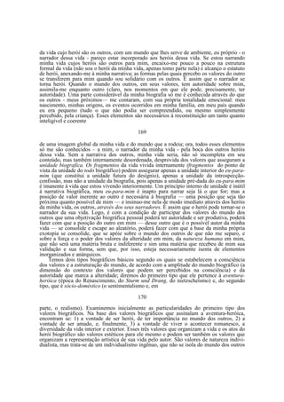 da vida cujo herói são os outros, com um mundo que lhes serve de ambiente, eu próprio - o
narrador dessa vida - pareço estar incorporado aos heróis dessa vida. Se estou narrando
minha vida cujos heróis são outros para mim, encaixo-me pouco a pouco na estrutura
formal da vida (não sou o herói da minha vida, apenas tomo parte nela) e alcanço o estatuto
de herói, anexando-me à minha narrativa; as formas pelas quais percebo os valores do outro
se transferem para mim quando sou solidário com os outros. É assim que o narrador se
torna herói. Quando o mundo dos outros, em seus valores, tem autoridade sobre mim,
assimila-me enquanto outro (claro, nos momentos em que ele pode, precisamente, ter
autoridade). Uma parte considerável da minha biografia só me é conhecida através do que
os outros - meus próximos— me contaram, com sua própria tonalidade emocional: meu
nascimento, minhas origens, os eventos ocorridos em minha família, em meu país quando
eu era pequeno (tudo o que não podia ser compreendido, ou mesmo simplesmente
percebido, pela criança). Esses elementos são necessários à reconstituição um tanto quanto
inteligível e coerente
169
de uma imagem global da minha vida e do mundo que a rodeia; ora, todos esses elementos
só me são conhecidos – a mim, o narrador da minha vida - pela boca dos outros heróis
dessa vida. Sem a narrativa dos outros, minha vida seria, não só incompleta em seu
conteúdo, mas também internamente desordenada, desprovida dos valores que asseguram a
unidade biografica. Os fragmentos da vida vivida internamente (fragmentos do ponto de
vista da unidade do todo biográfico) podem assegurar apenas a unidade interior do eu-paramim (que constitui a unidade futura do desígnio), apenas a unidade da introspecçãoconfissão, mas não a unidade da biografia, pois apenas a unidade pré-dada do eu-para-mim
é imanente à vida que estou vivendo interiormente. Um princípio interno de unidade é inútil
à narrativa biográfica, meu eu-para-mim é inapto para narrar seja lá o que for; mas a
posição de valor inerente ao outro é necessária à biografia — uma posição que seja tão
próxima quanto possível de mim — e insinuo-me nela de modo imediato através dos heróis
da minha vida, os outros, através dos seus narradores. É assim que o herói pode tornar-se o
narrador da sua vida. Logo, é com a condição de participar dos valores do mundo dos
outros que uma objetivação biográfica pessoal poderá ter autoridade e ser produtiva, poderá
fazer com que a posição do outro em mim — desse outro que é o possível autor da minha
vida — se consolide e escape ao aleatório, poderá fazer com que a base da minha própria
exotopia se consolide, que se apóie sobre o mundo dos outros de que não me separo, e
sobre a força e o poder dos valores da alteridade em mim, da natureza humana em mim,
que não será uma matéria bruta e indiferente e sim uma matéria que recebeu de mim sua
validação e sua forma, sem que, por isso, esteja necessariamente isenta de elementos
inorganizados e anárquicos.
Temos dois tipos biográficos básicos segundo os quais se estabelecem a consciência
dos valores e a estruturação do mundo, de acordo com a amplitude do mundo biográfico (a
dimensão do contexto dos valores que podem ser percebidos na consciência) e da
autoridade que marca a alteridade; diremos do primeiro tipo que ele pertence à aventuraheróica (época do Renascimento, do Sturm und Drang, do nietzscheísmo) e, do segundo
tipo, que é sócio-doméstico (o sentimentalismo e, em
170
parte, o realismo). Examinemos inicialmente as particularidades do primeiro tipo dos
valores biográficos. Na base dos valores biográficos que assinalam a aventura-heróica,
encontram se: 1) a vontade de ser herói, de ter importância no mundo dos outros, 2) a
vontade de ser amado, e, finalmente, 3) a vontade de viver o acontecer romanesco, a
diversidade da vida interior e exterior. Esses três valores que organizam a vida e os atos do
herói biográfico são valores estéticos para ele mesmo e podem ser também os valores que
organizam a representação artística de sua vida pelo autor. São valores de natureza individualista, mas trata-se de um individualismo ingênuo, que não se isola do mundo dos outros

 